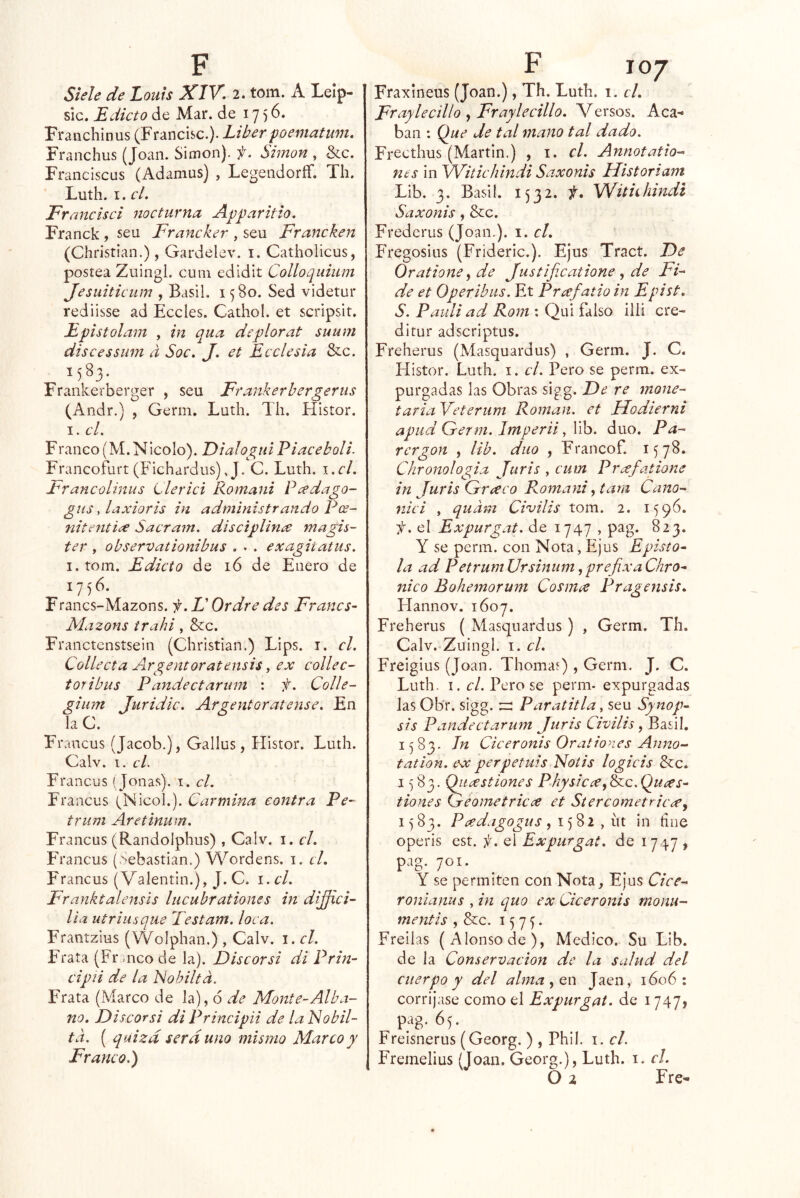 Siele de Loiiis XIY. 2. tom. A Lelp- sic. Edicto de Mar. de 1756. Franchinus (Francisc.). Líber poematum, Franchus (Joan. Simón), f. Simón , &c. Franciscus (Adamus) , Legendoríf. Th. Luth. I. el. Francisci nocturna Apparitio. Franck , sen Francker , sen Franchen (Christian.), Gardelev. i. Catholicus, postea Zuingl. cum edldit Colloquiiim Jesuiticum , Basii. 1580. Sed videtur rediisse ad Eceles. Cathol. et scripsit. Epistolam , in qua deplorat suum discessum d Soc. J. et Ecelesia &c. 1583. Frankerberger , seu Frankerhergenis (Andr.) , Gerni. Luth. Th. Histor. I. el. F raneo (M. Nicolo). Dialogiii P i acebal i. Francofurt (Fichardus), J. C. Luth, \.cl. Francolinus Llerici Romani Peedago- guSylaxioris in administrando P(s~ nitenti<x Sacrain. disciplina magis- ter , observationibus . . . exagitatus. i.toni. Edicto de 16 de Enero de 1756. Franes-Mazons. f.L'Ordredes Franes- Mazons trahi, &:c. Franctenstsein (Christian.) Lips. i. el. Collecta Airgentoratensis, ex collec- toribus Pandectarum ; f. Colle- giiim Juridic. Argentar átense. En la C. Francus (Jacob.), Gallus, Histor. Luth. Calv. 1. el. Francus (Joñas), i. el. Francus (^Nicoh). Carmina contra Pe- trum Aretinum. Francus (Randolphus) , Calv. i. el. Francus (Sebastian.) Wordens. i. el. Francus (Valentin.), J. C. i. el. Franktalensls lucubrationes in diffici- lia iitriusque Testam. loca. Frantzius (Wolphan.) , Calv. i. el. Frata (Fr naco de la). Discorsi di Prin- cipíi de la Nobiltd. Frata (Marco de la), 6 de Monte-Alba- no. Discorsi di Principa de la bSobil- td. ( quiza sera uno mismo Marco y Franco.) Fraxineus (Joan.), Th. Luth. 1. el. Fraylecíllo y Fraylecillo. Versos. Aca- ban : Que de tal mano tal dado. Freethus (Martin.) , i. el. Annotatio- nts in \Vitichindi Saxonis Historiam Lib. 3. Basii. 1532. f. Withhindi Saxonis, &c. Frederus (Joan.), i. el. Fregosius (Frideric.). Ejus Tract. De Oratione ^ de Justificatione , de FL de et Oper ibas. Et Prcefatio in Epist. S. Pauli ad Rom : Qui falso ilii ere- ditur adscriptus. Freherus (Masquardus) , Germ. J. C. Histor. Luth. i. el. Pero se perm. ex- purgadas las Obras sigg. De re mone- taria Veterum Román, et Uodierni apud Germ. Imperii, lib. dúo. Pa- rergon , lib. diio f Francof. 1578. Ckronologia Juris , cum Prxfatione in Juris Grceco Romani, tara Cano- niei , qudm Civilis tom. 2. 1596. -f. el Expurgat. de 1747 , pag. 823. Y se perm. con Nota, Ejus Epísto- la ad Petrum Ursinum, prefixa Chro- nico Bohemorum Cosm¿e Pragensis. Hannov. 1607. Freherus ( Masquardus ) , Germ. Th. Calv. Zuingl. I. el. Freigius (Joan. Thomaf) , Germ. J. C. Luth, I. el. Pero se perm- expurgadas Jas Ob'r. sigg. Paratitla, seu Synop- sis Pandectarum Juris Civilis 1583. In Ciceronis Orationes Aunó- tation. ex perpetuis Nolis logicis &c. 1583. Qiicestiones Physicce^^c.Quges- tiones Geometricc^ et Stercometriccey 15 83. Peedagogus , 15 82 , íit in fine operis est. f. el Expurgat. de 1747 , pag. 701. Y se permiten con Nota, Ejus Cice- ronianus , in quo ex Ciceronis rnonu- mentís , &c. 1575. Freilas (Alonso de), Medico. Su Lib. de la Conservación de la salud del cuerpo y del alma^QW Jaén, 1606 ; corríjase como el Expurgat. de 1747J pag. 65. Freisnerus (Georg. ) , Phil. i. el. Fremelius (Joan. Georg.), Luth. i. el.