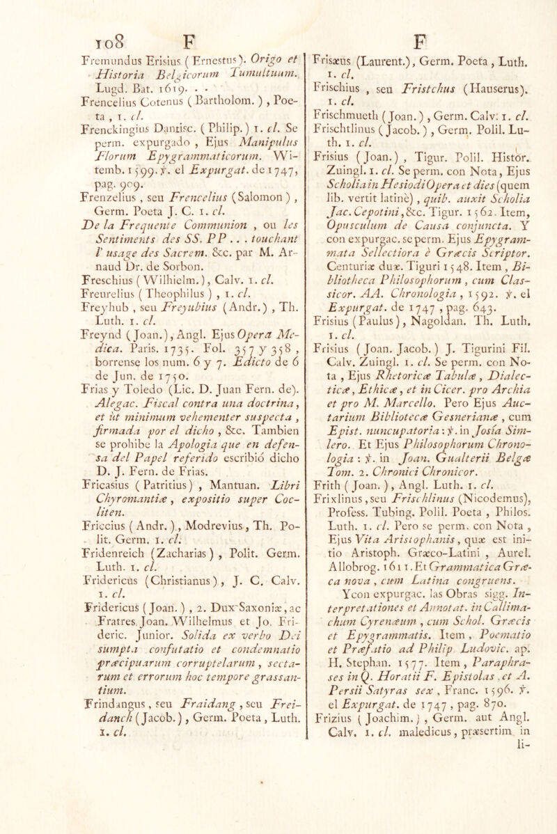 Fremundus Erislus ( Ernestiis). Origo et Jríistoria Bel^icorHtn Buniuítuum, Lugd. Bat. 1619. . . Frenceliüs Cotenus ( Bartholom. ) , Poe- ta , T. el. Frenckingius Dantifc. (Philip.) i. d. Se perm. expurgado , Ejus Manipulus Blortim Epygrammaticoriim. Wi- teinb. 1599. el Expurgat.áoi']¿\']^ pag. 909. Frenzellus , seu Frenedius (Salomón) , Germ. Poeta J. C. i. d. De la Frequente Commiinion , ou les Sentiments des SS. PP .. . touchant V US age des Sacrem. &c. par M. Ar- naud Dr. de Sorbon. Freschius ( Wilhielm.), Calv. i. d, Freurelius ( Theophilus ) , i. d. Freyhub , seu Frejiibiiis (Aiidr.) , Th. Luth. I. el. Freynd (Joan.), Angl. Ejus Opera Me- dica. París. 1735. Fol. 2,)1 Y > bórrense los num. 6 y 7. Edicto de 6 de Jun. de 1750. Frías y Toledo (Lie. D. Juan Fern. de). Aleg ac. Fiscal contra una doctrina^ et iit mininmm vehementer suspecta j firmada por el dicho , &c. También se prohíbe la Apología que eJi defen- sa del Papel referido escribid dicho D. j. Fern. de Frías. Fricasius (Patritius) , Mantuan. Libri Chyromantice, expositio super Coc- liten. Friccius ( Andr.), Modrevius , Th. Po- - Iit. Germ. i. el: Fridenreich (Zacharias), Polit. Germ. Luth. I. el. F'ridericus (Christianus) , J. C. Calv. I. el. Fridericus (Joan.) , 2. Dux'Saxonise,ac Fratres, Joan. Wilhelmus et Jo. í'ri- deric. Júnior. Solida ex verbo Dei sumpta confutatio et condemnatio pracipuarum corruptelariim , secta- Tiim et errorum hoc tempore grassan- lium. Frindangus, seu Fraidang , seu Frei- danch (Jacob.), Germ. Poeta , Luth. I. cL Frisaeus (Laiirent.), Germ. Poeta , Luth. I. el. Frischius , seu Fristehus (Hauserus). I. el. Frischmueth (Joan.) , Germ. Calv! i. el. Frlschtllnus ( Jacob. ) , Geriu. Polil. Lu- th. I. el. Frisius (Joan.), Tigur. Polil. HIstor. Zuingl. I. el. Se perm. con Nota, Ejus Seholia in HesiodiOpera et dies (quem lib. vertit latiné) , quib. auxit Seholia Jac.CepotiniTigur. 1562. Item, Opusculum de Causa eonjuncta. Y con expurgac. se perm. Ejus Epygram- mata Selleciiora é Qrecéis Seriptor. Centurias du«. Tiguri 1548. Item , Bi- bliotheca Philosophorum , cum Cías- sieor. AA. Chronologia ,1592. Y. el Expurgat. de 1747 , pag. 643. Frisius (Paulus), Nagoldan. Th. Luth, I. el. Frisius (Joan. Jacob.) J. TigurinI Fil. Calv. Zuingl. 1. el. Se perm. con No- ta , Ejus RhetoricíC Tabulx , Dialec- ticee, Ethieee, et in Cicer. pro Archia et pro Al. Mar cello. Pero Ejus Auc- tariuni Bibliotecce Gesneriana , cum Epist. nuncupatoria\Í! .\x\ Josía Shn- lero. Et Ejus Philosophorum Chrono- logia : f. in Joan. Gualterii Belg^e Jom. 2. Chronici Chronieor. Frith (Joan. ), Angl. Luth. i. el, Frixiinus, seu Frisehlinus (Nicodemus), Profess. Tubing. Polil. Poeta , Philos. Luth. I. el. Pero se perm. con Nota , E]usYita Arisiophanis ^ (\ux est ini- tio Aristoph. Grasco-Latini , Aurel. Allobrog. 1611 .Et Grammatica Gne- ca nova , cum Latina congruens. Ycon expurgac. las Obras sigg. In- ter pret ationes et Annotat. inCallima^ ehum Cyreneeum , cum Sehol. Greecis et Epygrammatis. Item, Poematio et Prcefatio ad Philip Litdovic. ap. H. Stephan. 1577. Paraplira- ses in Q. Horatii F. Epístolas .et A. Persii Satyras sex , Franc. 1596. f. el Expurgat. de 1747 , pag. 870. Frizius ( Joachim. j , Germ. aut Angl. Calv. i. d. maledicus, piavsertim in li-