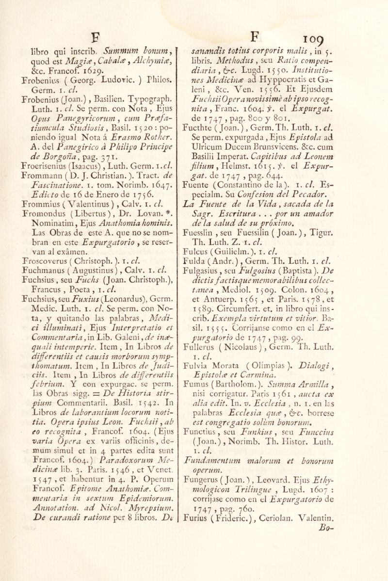 libro qul inscrlb.- SumifiUYít homim, quod est , Caballé, Álchymi(C-¡ écc. Francof. 1629. Frobeniu.s ( Georg. LudoTÍc. ) Phllos. Germ. i. el. Frobenius (Joan.), Basillen. Tjpograph. Luth. I. el. Se perm. con Nota , Ejus Opiis Panegyricomm , ciim Prafa- tiiimcula Studiosis, Basil. 1520: po- niendo Igual Nota á Erasmo Rother. Á. del Panegirieo d Pliiligo Prineige de Borgoña, pag. 371. Froerlsenius (Isaacus) , Luth. Germ. \ .cl. Frommann ( D. J. Christian.). Tract. de Faseinatione. i. tom. Norimb. 1647. Edic to de 16 de Enero de 1756. Frommius ( Valentinus) , Calv. i. cL Fromondus (Libertus), Dr. Lovan. *. Nominatim, Ejus Anathomia hominis. Las Obras de este A. que no se nom- bran en este Expurgatorio , se reser- van al examen. Froscoverus ( Christoph.). i. el. Fuchmanus ( Augustinus), Calv. i. el. Fuchslus, seu Fuehs (Joan. Christoph.), Francus , Poeta , i. el, Fuchslus, seu Fuxius (Leonardus), Germ. Medie. Luth. i. el. Se perm. con No- ta, y quitando las palabras, Medi- ci illummati, Ejus Interpretatio et Commentaria, in Lib. Galeni, de ince- qiiali intemperie. Item, In Libros de differentiis et eausis morborum symp- thomatum. Item , In Libros de Jiidi- ciis. Item , In Libros de differentiis febriiim. Y con expurgac. se perm. las Obras sigg. ^ De Historia, stir- pium Commentaril. Basil. 1542. In Libros de laborantium loeorum noti- tia. Opera ipsius León. Fuchsii, ab fo recognita , Francof. 1604. (Ejus varia Opera ex variis ofñcinis, de- mum simul et in 4 partes edita sunt Francof. 1604.) Paradoxorum Me- dieince llb. 3. Paris. 1546 , et Venet. I547,et habentur in 4. P. Operum Francof. Epitome Anathomice, Com- ment aria in sextiim Epidemiorum. Annotation. ad Isieol. Myrepsium, De curandi ratione per 8 libros. De sanandis totius corporis malis , in libris. Methodus, seu Patio eompen- diaria , Crc. Lugd. 1550. ínstitutio- nes Aledieince ad Hyppocratis et Ga- lenl , &c. Ven. 1556. Et Ejusdem Fuchsii Opera novissime ab ipso recog- nita 1604.:;^. el Expurgat. de 1747 , pag. 800 y 801. Fuethte (Joan.), Germ.Th. Luth. i. el. Se perm. expurgada ,Ejus Epistola ad Ulricum Ducem Brunsvicens. &c. cum Basilii Imperar. Capitibus ad Leonem filium 161 . f. el Expur- gat. de 1747 , pag. 644. Fuente (Constantino de la). 1. el. Es- pecialm. Su Confesión del Pecador. La Fuente de la Vida , sacada de la Sagr. Escritura . . . por un amador de la salud de su próximo, Fuesslin , seu Fuessilin ( Joan. ) , Tigur. Th. Luth. Z. I. el. Fulcus (Guilielm.). i. el. Fulda (Andr.), Germ. Th. Luth. i. el. Fulgasius, seu Fulgosius (Baptista). De dictis factisque memorabilibus collec- tanea , Mediol. 1509. Colon. 1604 , et Antuerp. 1^65 , et Paris. 1^78, eí 1589. Circumfert. et. in libro qui ins- crib. Exempla virtutum et vitior. Ba- sil. 1555. Corrijanse como en el Ex- purgatorio de 1747 5 pag. 99. Fullerus ( Nicolaus), Germ. Th. Luth. I. el. Fulvia Morata ( Olimpias ). Dialogi , Epistolee et Carmina. Fumus (Bartholom.). Siimma Armilla , nisi corrigatur. París 1561 , aucta ex alia edit. In. v. Ecelesia , n. i, en las palabras Ecelesia qiice , 6-e. bórrese est eongregatio soliim bonorum, Functius, seu Funkiiis , seu Fuñe chis (Joan.) , Norimb. Th. Histor. Luth. T. el. Fundamentum maloriim et bonorum operum. Fungerus (Joan.'), Leovard. Ejus Ethy- mologieon Trilingüe , Lugd. 1607 ; corríjase como en el Expurgatorio de \747 j P^'g- 7^0. Furius ( Frideric.), Ceriolan. Valentín. Bo-