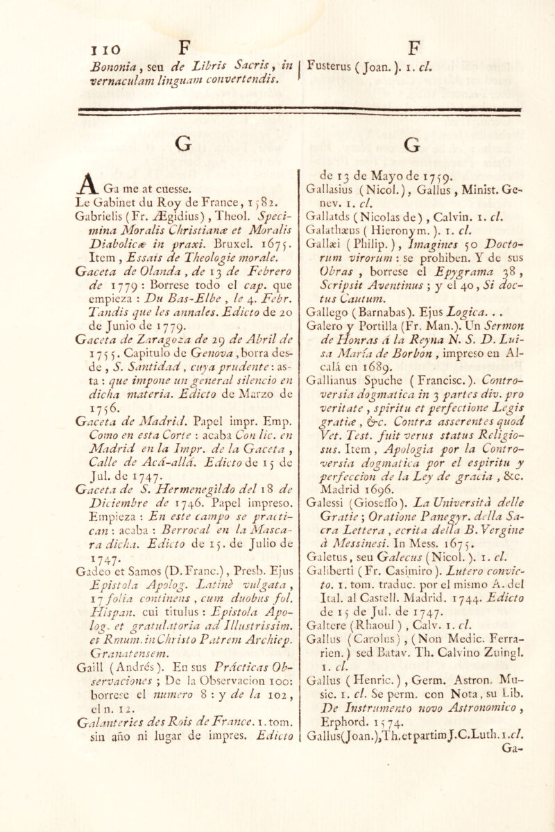 Bononia , seu de Lihris Sacrís, in I Fusterus (Joan.). i. cL ‘vernaculatii linguain convertendis. A Ga me at cuesse. Le Gabinet du Roy de France, 1^82. Gabrielis (Fr. ^gidius), Theol. Speci- inina Moralis Christian^ et Mor alis Diabólica in praxi. Bruxel. 1675. Item , Essais de Theologie mor ale, Qraceta de Olanda ^ de de Febrero de 1779- Bórrese todo el cap, que empieza : Du Bas-Elbe , le 4. Febr. Dandis que les anuales. Edicto de 20 de Junio de 1779. Gaceta de Zaragoza de leq de Abril de 1755. Capitulo de Genova , borra des- de , S, Santidad, cuya prudente', as- ta : que impone un general silencio en dicha materia. Edicto de Marzo de 1756. Gaceta de Madrid. Papel impr. Emp. Como en esta Corte : acaba Con lie. en Madrid en la Impr. de la Gaceta , Calle de Acd-alld. Edicto de 15 de Jul. de 1747. Gaceta de S. Hermenegildo del \ % de Diciembre de 1746. Papel impreso. Empieza : En este campo se practi- can : acaba : Berrocal en la Masca- ra dicha. Edicto de 15. de Julio de ^747- Gadeo et Sanios (D.Franc.), Presb. Ejus Epístola Apolog. Latiné vid gata , 17 folia continens , cum duobiis fol. Hispan, cui titulus ; Epistola Apo- log. et gratulatoria ad lllustrissira. et Rnium.inChristo Patrem Archiep. Granatensem. Gaill (Andrés). En sus Prácticas Ob- servaciones ; De la Observación 100; bórrese el numero 8 : y de la 102, el n. 12. Galanteries desRois de France. i.tom. sin año ni lugar de impres. Edicto de 13 de Mayo de 17^9. Gallasius (Nicol.), Gallos, Mlnlst. Ge- nev, I. el. Gallatds (Nicolás de) , Calvin, i. el, Galathseus ( Hieronym.). i. el. Gallaíi (Philip.), Imagines 50 Docto- riim virorum : se prohiben. Y de sus Obras , bórrese el Epygrama 38 , Scripsit Aventinus ; y el 40 , Si doc- tas Cautum. Gallego (Barnabas). Ejus Lógica. . . Galero y Portilla (Fr. Man.). Un Sermón de Honras d la Rey na N. S. D. Lui- sa María de Borbon , impreso en Al- calá en 1689. Gallianus Spuche (Francisc.). Contro- versia dogmática in 3 partes div. pro veritate , spiritu et perfectione Legis gratice , íe^c. Contra asserentes quod Vet. Test, fuit verus status Religio- siis. Item , Apología por la Contro- 'versia dogmática por el espíritu y perfección de la Ley de gracia , &c. Madrid 1696. Galessi (Gioscffo). La Universitd delle Gratie ; Oratione Panegyr. della Sa- cra Lettera , ecrita deila B. Vergine d Messinesi. In Mess. 1675, Galetus, seu Galecus (Nicol. ). i. el. Galiberti (Fr. Casimiro). Latero convic- to. I. tom. traduc. por el mismo A. del Ital. al Castell. Madrid. 1744. Edicto de 15 de Jul. de 1747. Galtcre (Rhaoul) , Calv. i. el. Gallos (Carolas) ,(Non Medie. Ferra- rien.) sed Batav. Th. Calvino Zuingl. I. el. Gallos ( Henric.) , Germ. Astron. Mu- sic. I. el. Se perm. con Nota, su Lib. De Instrumento novo Astronómico , Erphord. i 74. Gallus(Joan.),Th.etpartimJ.C.Luth.i.c/. Ga-