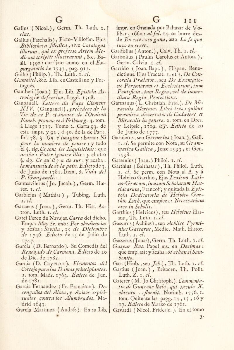 das, Gallus (Paschalis) , Picto-Villofan. Ejus Bibliotheca Medica , sive Catalogus illorum , qui ex professo Artem Me- dicam scripíis illustrarunt, &c. Ba- sil. 1590 : corríjase como en q\ Ex- purgatorio de 1747 , pag. 912. Gallus (Philip.) , Th. Luth. i. el. Gamalielt &c. Lib. en Castellano y Por- tugués. Gainbeti (Joan.). Ejus Lib. Epístola As- trologiíX defensiva, Lugd. 1508. Gaiigancli. Lettres du Pape Clement JCIV. (Ganganeli) ^ precedees de la Vie de ce P. et siuvies de VOraison Funeb, prononcee dFribourg. 4. tom. a Liege 1717. Tomo 2. Carta 93. de esta impr, y 91 , ó 50. de la de Paris. fol. 78. §. On $'imagine : borra : Eli pour la 7naniere de penscr : y todo el §, sig. Ce sont les Inquisitions : que acaba : Pater ignosce Hits : y el otro §. sig. Ce qu ily a de sur : y acaba : la mansuetude et la paix. Edicto de 3. de Junio de 1781. Item , f. Vida del P. Ganganeli. Gantesvilerus (Jo. Jacob.), Germ. Hse- ret. I. el. Garbicius ( Mathias) , Tubing. Luth, I. el. Garcíeus ( Joan.), Germ. Th. Hist. As- tron. Luth. i. d. Garci Perez de Navajas. Carta del dicho. Emp,: Muy Sr. mió : Por obediencia', y acaba : Sevilla y de Diciembre de 1746. Edicto de 15 de Julio de 1747- García (D. Bernardo). Su Comedia del Renegado de Carmona. Edicto de 20 de Dic. de 1782. García (D. Cayetano). Elementos dd Cortejo paralas Damas principiantes. I. tom. Madr. 1763. Edicto de Jun. de 1781. García Fernandez (Fr. Francisco). De- sengaños del Alma ,y Avisos espiri- tuales contra los Alumbrados. Ma- drid 1643. García Martínez (Andrés). En su Lib. G III ímpr. en Granada por Baltasar de Vo- libar , 1660 : al fol. 14. se borre des- de En este caso gana y asta La fe que tuvo en creer. Garifo lilis (Antón.), Calv. Th. i. d. Garisolius (Paulus Carolus ct Antón. ), Germ. Calvin, i. d. Garrido ( Joan. Bapt.), Hispan. Bene- dictinus. EjusTractat. i. et 2. De Con- cordia Predator. ,seu De Exemptio- ne Personarum et Eedesiarum y tum Pontificia , tum Regia , vel de imrne-* diata Regia Protectione. Garmanus ( L. Christian. Frid.). De Mi- raculis Mortuor. Libri tres : quibus prcemissa dissertatio de Cadavere et Miraculis in genere. 2. tom. en Dres. y Leipsic, 1709. (ff. Edicto de 20 de Junio de 1777- Garnierus, seu Gernerius (Joan. ), Gall. I. el. Se permite con Nota ,su Gram- matica Gallica , Jense 1593 , et Gen. 1598. Garsenius (Joan.) Philol. i. d, Garthius (Balrhasar ) , Th. Philol. Luth, I. el. Se perm. con Nota al A. y á Helvieo Garthio, Ejus Lexicón Latí- no-Gnxcum, in usum Scholarum Has- siacarum, Francof; y quitada la Epís- tola Dedicatoria de ílelvico Gar- thio Luth. que empieza : Necessariutn esse in Scholis. Garthius ( Helvicus), seu Uelvicus Has- sus, Th. Lutli. I. el. Gassarus (Achiles), seu Achiles Pyrmi- nius Gassarus, Medie. Math. Histor. Luth. I. el. Gasserus (Joñas),Germ. Th. Luth. i. cL Gaspar Rus. Papel ms. en Decimas : que emp. asi; y acaba: os echan el Sam- benito. Gast (Hiob., seu Job.), Th. Luth. i. d. Gastius (Joan.) , Brisacen. Th. Polit. Luth. Z. I. el. Gaterer ( M. Jo Christoph.). Conv.nenta- tio de Gunzone Italo , qui sáculo EC, obscuro. . .floruit. Norimb. 1756. i. tom. Quítense las pagg. 14,15 >1^7 17. Edicto de Marzo de 1761. Gavardi (Nicol. Fridcric.). En el tomo 3-