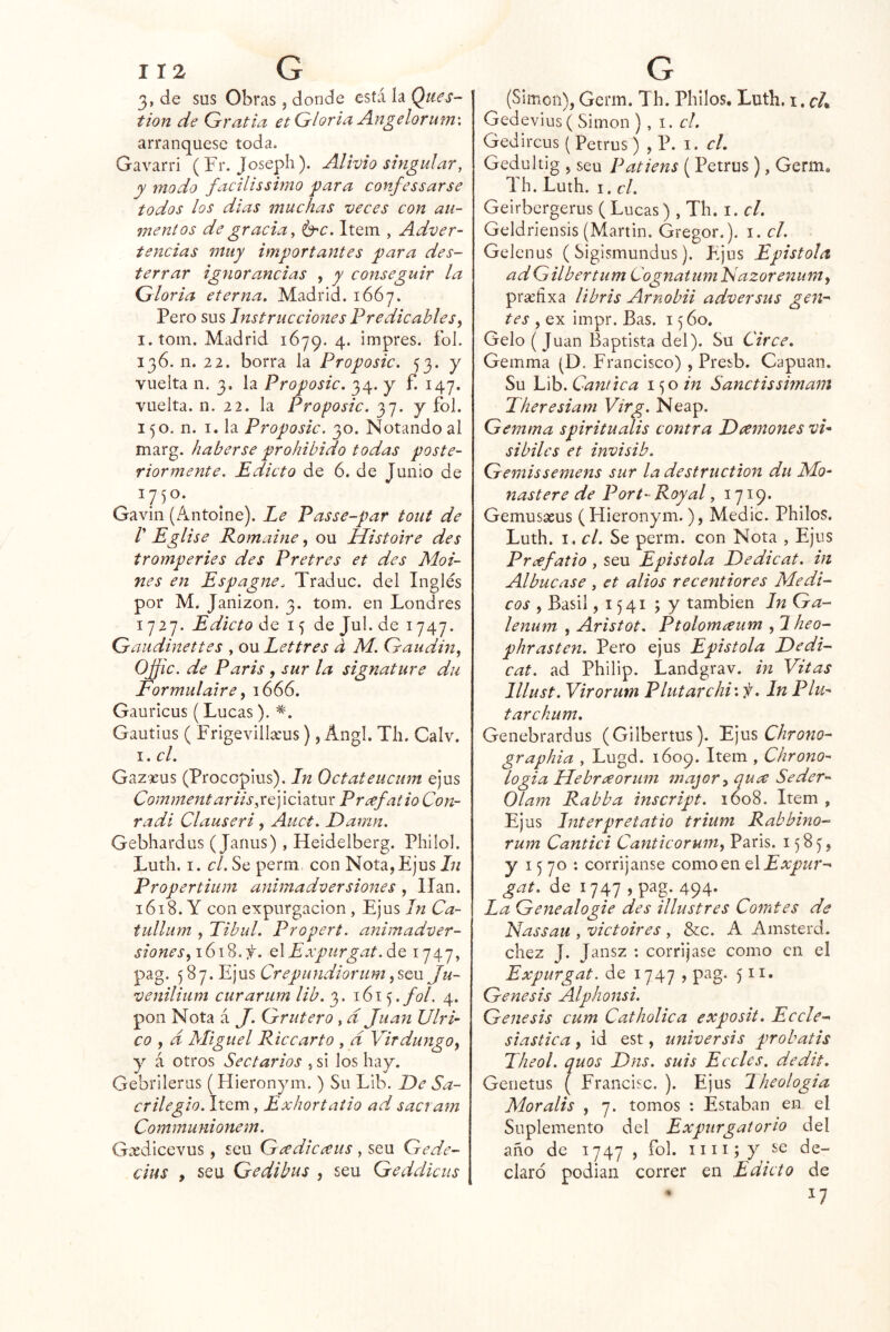 I 12 G 3, de sus Obras , donde está la Ques- tion de Gratia et Gloviei Angelorum'. arranqúese toda. Gavarri (Fr. Joseph). Alivio singular, y modo facilissimo para confcssarse todos los dias muchas veces con au- mentos de gracia^ b^c. Item , Adver- tencias muy importantes para des- terrar ignorancias , y conseguir la Gloria eterna. Madrid. 1667. Pero sus Instrucciones Predicables y I. toin. Madrid 1679. 4. impres. fol. 136. n. 22. borra la Proposic. 53. y vuelta n. 3. la Proposic. 34. y f. 147. vuelta, n. 22. la Proposic. 37. y fol. 150. n. I. la Proposic. 30. Notando al marg. haberse prohibido todas poste- riormente. Edicto de 6. de [unió de 1750. Gavin (Antoine). Le Passe-par tout de r Eglise Romaine, ou Histoire des tromperies des Pretres et des Moi- nes en Espagne. Traduc. del Inglés por M. Janizon. 3. tom. en Londres 1727. Edicto de 15 de Jul. de 1747. Gaiidinettes , ou Lettres d M. Gaudiny OJJic. de Paris , sur la signature da Formulaire y 1666. Gauricus (Lucas). Gautius ( Frigevilla’us) , Angl. Tli. Calv. I. el. Gazaus (Procopius). In Octateucum ejus Comment ariis Prcefatio Con- radi Clauseri, Auct. Damn. Gebhardus ( Janus), Heidelberg. Phiíol. Luth. I. el. Se perm, con Nota, Ejus In Propertium animadversiones, lian. 1618. Y con expurgacion, Ejus In Ca- tullum y Tibul. Propert. animadver- siones y\G\%.f. QlExpiirgat.áQ 1747, pag. .lL]\isCrepiindiorumySQW Ju- veniliiim curarum lib. 3.161 fol. 4. pon Nota á J. Grútero , d Juan Ulri- co y d Miguel Rice arto , d VirdungOy y á otros Sectarios 5 si los hay. Gebrilerus (Hieronym.) Su Lib. De Sa- crilegio. Item, Exhortaiio ad sacram Communionem. Gadicevus, seu Gadicaus, seu Gede- cius , seu Ge dibus , seu Geddiciis G (Simón), Germ. Th. Philos, Luth. i. Gedevius ( Simón ) , i. el. Gedircus ( Petrus ) , P. i. el. Gedultig j seu Patiens (Petrus), Germ. Th. Luth. I. el. Geirbergerus (Lucas) , Th. i. el. Geldriensis (Martin. Gregor.). i. el. Gelenus ( Sigismundus). Ejus Epístola adGilbertum CognatumEazorenuníy praíixa libris Arnobii adversus gen-- tes y ex impr. Bas. 15 60. Gelo (Juan Baptista del). Su Circe. Gemma (D. Francisco) , Presb. Capuan. Su Lib. Cántica 1^0 in Sanctissimam Jheresiam Virg. Neap. Gemma spiritualis contra D(linones vi* sibiles et invisib. Gemissemens sur la destruction du JMo- nastere de Port- Roy al, 1719* Gemusseus (Hieronym.), Medie. Philos. Luth. I. el. Se perm. con Nota , Ejus Prcefatio , seu Epístola Dedicat. in Albucase, et alios recentiores Médi- cos y Basil, 1541 ; y también In Ga- lenum , Aristot. Ptolomaum , 2 heo- phrasten. Pero ejus Epístola Dedi- cat. ad Philip. Landgrav. in Vitas Illust. Virorum Plutarchi'.f. In Plu- tarchum. Genebrardus (Gilbertus). E]ns Chrono- graphia , Lugd. 1609. Item , Chreno- logía Uebreeorum major^ qua Seder- 01 am Rabba inscript. i6o8. Item , Ejus Interpretatio trium Rabbino- rum Cantici CanticoruiUy Paris. 1585, y 15 70 : corríjanse como en QlExpur- gat. de 1747, pag. 494* La Genealogie des illustres Comtes de Nassau , victoires , &c. A Amsterd. diez J. Jansz : corríjase como en el Expurgat. de 1747, pag. 511. Génesis Alphonsi. Génesis cum Catholica exposit. Eecle- siástica y id est, universis probatis Theol. quos Dns. suis Eceles, dedit. Genetus { Francisc. ). Ejus Iheologia Mor alis , 7. tomos : Estaban en el Suplemento del Expurgatorio del año de 1747 , fol. iiii;y se de- claró podían correr en Edicto de 17
