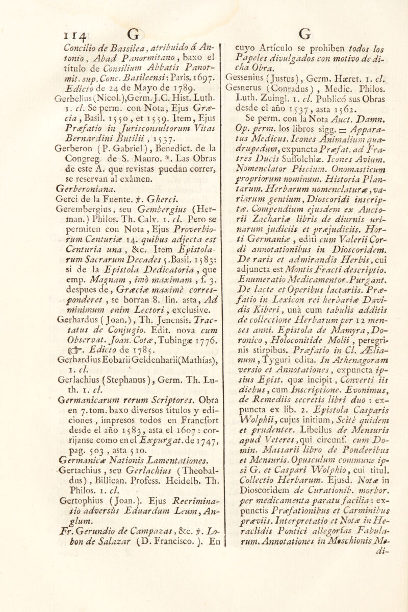 Concilio de Bassilea, atribuido d An- tonio , Abad Panormitano , baxo el título de Cojisilium Abbatis Panor- mit, sup. Conc. B asile ensi \ París. 1697. Edicto de 24 de Mayo de 1789. Gerbelius (NicoL),Germ. J.C. Kist. Luth. I. cL Se perm. con Nota, Ejus Gra- cia , Basil. 15 5o , et 1559. Item, Ejus Prafatio in Jurisconsultoriim Vitas Bernardini Biitilii , 1537. Gerberon ( P. Gabriel), Benedict. de la Congreg de S. Mauro. Las Obras de este A. que revistas puedan correr, se reservan al examen. Gerberoniana. Gerci de la Fuente, f. Gherci, Gerembergius, seu Gembergius (Her- mán.) Philos. Th. Calv, i. cí. Pero se permiten con Nota , Ejus Proverbio- rum Ceiíturia 14. quibus adjecta est Centuria una , &c. Item Epístola- rum Sacrarum Decades 5 .Basil. 1583: si de la Epístola Dedicatoria , que emp. Magnam , imo maximam , f. 3. después de , Gracia máxime corres- ponder et , se borran 8. lin. asta, Ad mínimum enim Lectori , exclusive. Gerhardus ( Joan.), Th. Jenensis. Trac- tatus de Conju^io. Edit. nova cum Observat. Joan. Cota,V\xhm^x Edicto de 1785. Gerhardius Eobarii Geldenharii(Mathías), I. J. Gerlachius (Stephanus), Germ. Th. Lu- th. I. el. Germanicarum rerum Scriptores. Obra en 7.tom.baxo diversos títulos y edi- ciones , impresos todos en Francfort desde el año 1583, asta el 1607 ; cor- ríjanse como Qí).AExpuTgat.^Q, 1747, pag. 503 , asta 510. Germánica Naíionis Lamentationes. Gertachius, seu Gerlachius ( Theobal- dus) , Blllican. Profess. Heidelb. Th. Philos. I. el. Gertophlus (Joan.). Ejus Recrimina- tio adz^ersüs Eduardum Leum^An- glum. Fr. Gerundio de Campazas, &c. 'j. La- tón de Salazar (D. Francisco.). En cuyo Artículo se prohíben todos los Papeles divulgados con motivo de di^ cha Obra. Gessenius (Justus), Germ. Hscret. i. el. Gesnerus (Conradus) , Medie. Philos, Luth. Zuingl. I. el. Publico sus Obras desde el año 1537, 1562. Se perm. con la Nota Auct. Damn. Op. perm. los libros sigg. tz; Appara- tus M.edicus. Icones Animalium qua- drupedum^ expuncta Prafat. ad Fra- tres Ducis Suífolchias. Icones Avium. Nomenclátor Pisedurn. Onomasticum propriorum nominum. Historia Plan- tar um. Herbarum nomenclatura, va- riar uní gentium .Dioscoridi inscrip- ta. Compendium ejusdem ex Aucto- rii Lacharla libris de diurnis uri- narum judiciis et prajudiciis. Hor- ti Germania , editi cum Valerii Cor- di annotationibus in Dioscoridem. De raris et admirandis Herbis y cm adjuncta QSt Montis Fracti descriptio, Enumeratio Medie amentor .Purgant. De lacte et Operibus lactariis. Pra- falio in Lexicón rei herbaria Davi- dis Kiberi, una cum tabulis additis de collectione Herbarum per 12 men- ees anni. Epístola de MamyrayDo- roñica , Floloconitide Molii , peregri- nis stirpibus. Prafatio in Cl. jElia- num , Tyguri edita. In Athenagoram versio et Annotationes, expuncta ip- sius Epist. quae incipit, Convertí lis diebus ^ cum Inscriptione. Evonimusy de Remedas secretis libri dúo : ex- puncta ex lib. 2. Epístola Casparis Wolpkii, cujus initium, Scité quideni et prudenter. Lrbellus de Mensuris apud Veteres, qui circunf. cum Do- 772in. Massarii libro de Ponderibus et Mensuris. Opusculuiii commune ip- si G. et Caspari Wolphio, cui tltul. Collectio Herbarum. Ejusd. Nota in Dioscoridem de Curationib. morbor. per medie amenta paratu facilia : ex- punctis Prafationibus et Carminibus praviis.Interpretatio etNota iuHe- raclidis Pontici allegorias Fabula- I rum. Annot atienes in M$schionis MH di-