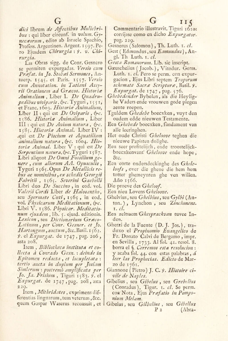dki llbrum de Affectibus Miiliehrk bus : qui líber circunf. iii volum, G^- nec¿€orum , edito ab Israele Spachio, Profess. Argentiiien. Argent. 15 97. Pe- ro Ejusdem Chirurgia : f, v. Chk r urgía. Las Obras sigg. de Conr. Gesncro se permiten expurgadas. Versio ciim Pnefat. in Jo. Stobai Sermones ^ An- tuerp. 1545. et París. 1557. cum Annotation. in Tatiajti Assy- rii Orationem ad Grecos. Historiíe Animalium , Líber 1. De Quadru- pedibus viviparis, isrc. Tyguri ,1551, et Franc. 1603. Historice Animalium, Líber II *. qui est De Oviparis ^ ^c. 15S6. Historice Animalium y Líber III : quí est De Aviiim natura , i^c. 1585. Historice Animal, Líber IV : ,qui est De Piscium et Aquatilium anwtalium natura , 1604. His- torice Animal. Líber V : qui est De Ser Pentium natiira^b'C.’Tj^mi 1587. Libri aliquot De Omni Fossilium ge- nere , cum aliorum AA. Opusculis , Tyguri 1565.Opus De Metallicis re- bus ae nominibus, ex schedis Georgii Fabritii , 1565. Severini Gaebelli Libri dúo De Succino , in eod. vol. Yalerii Cor di Líber de Halosantho, seu Sper mate C(eti y 1^65 , in eod, vol. Physicarum Meditationum, Ge. Lib-ri V. 1^86. Physicar. Meditatio- num ejusdem , iíb. 5. ejusd. editionis. Lexicón , seu Dictionarium Greeco- Latinum , per Conr. Gesner. et Jo. Hariongiim, auctum, &c. Basil. 1562. f. el Expurgat. de 1747 , pag. 20Ó , asta 208. Item , Bibliotheca instituta et co- llecta a Conrado Gesn. : deinde in Epitomen redacta , et loenpletata : tertio aucta in duplum per Josíam Simlerum : postremo amplificata per Jo. Ja. Frisium , Tiguri 1583, f. el Expurgat. de 1747, pag. 208 , asta 229. Item , Mithridates , exprimens dif- ferentias lingnarum, tum veterum, &c. quem Gaspar Waserus recensuit, et Commentarlo illustravit. Tiguri 1610: corríjase como en dicho Expurgator. pag. 229. Gesnerus (Salomón) , Th. Luth. i. el. Gest (Edmundus, seu Eamiindus), An« gl. Th Luth. I. el. Gesta Romanorum. Lib, sic inscrípt. Gseuschelíus ( Jacob.), Vitodur. Germ. Luth. I. el. Pero se perm. con expur- gacion , Ejus Libri septem Troporum schematé Sacrce Scripturcc, Basil. f. Expurgat. de 1747 , pag. 576. Ghebedender Bybelen, ais die ITeylig» he Vaders ende vrouwen gode plegen aente roepen. Tguldem G he debe boecxken , vuyt den oudem edde nieuwen Testamente. Een Ghebede boecxken, fundament van alie leeringhen. Het oude Christi Gheloove teghen die nieuwe Papisten dolíghe. Eeii seer profitelijch, eude troostelijck- boecxkenvant' Gheloove ende hope, &c. Ecn corte ondersdeckínghe des Ghele- loofs y over die ghene die iiem hem totter ghemeynten ghe ven willeii. Año 15 66. Die proeve Ghéloof. Een nieu Lovens Gheloove. Ghelvius, seu Ghelbius, SQn Gylbi (An- tón. ) , Lynchon , seu Ainchonens. I. el. Een zeltsaem Ghesprackvan tuvee lu- den. Gherzi de la Fuente (D. J. Jos.), tra- duxo el Propinomio Evangélico de Fr. Donato Calvi de Bergamo , impr. en Sevilla , 1733. Al fol. 41. resol. 8. borra el Cerremos esta resolución : y acaba fol. 44. con estas palabras, d leer las Prophecias. Edicto de Mar- zo de 1761. Giannone (Pietro) J. C. f. Histoire ci- vil e de Naples. Gibelius , seu Gibelus , seu Grebeliiis (Conradus), Tigur. i. el. Se perm. coM Nota , Ejus Prcefatio in Pompo- nium Melam. Gibelus, seu Gilbelius , seu Gibelius P 2 (Abra-