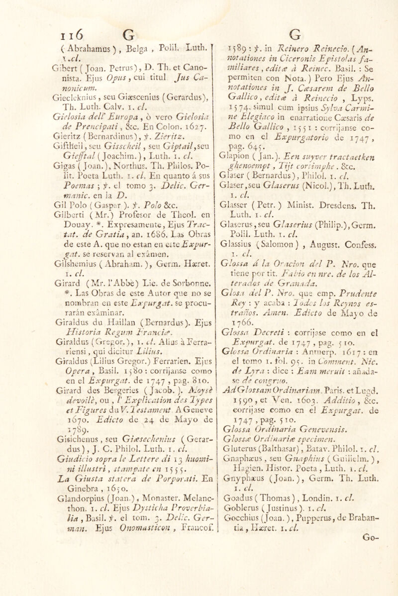 ( Abrahamus ) , Belga , Polil. Liith. \ .el. Gibert ( Joan. Petrus), D. Th. et Cano- nista. Ejus O fus 5 cui titul Jus Ca~ nonicum. Giecleknius, seu Giaescenlas (Gerardüs), Th. Lutli. Calv. i. el. Qielosia delí' Europa , ó vero Gielosia de Prencipati ^ &c. En Colon. 1627. Gieritz (Bernardinus), f. Zieritz. Giftheil 5 seu Gisscheil, seu Giptail Giefftal (joachim.), Luth. i. cL Gigas ( Joan.), Northus, Th. Pililos. Po- lit. Poeta Luth. i. el. En quanto á sus Poemas ; f. el tomo 3, E)elic. Ger- manic. en la D. Gil Polo (Gaspsr ). f. Polo &c. Giiberti (Mr.) Profesor de Thcol. en Douay. Expresamente, Ejus Trac- tat. de Gratia^ an. 168Ó. Las Obras de este A. que no están en qíXq Expur- gaf. se reservan al examen. Gilshcmius ( Abraham. ), Germ. Hseret. 1. el. Girard (Mr. I’Abbé) Lie. de Sorbonne. *. Las Obras de este Autor que no se nombran en este Expurgat. se procu- rarán examinar. Giraldus du Haillan (Bernardas). Ejus Elistoria Regiim Eraneice. Giraldus (Gregor.), 1. el. Alius áEerra- riensi, qui dicitur Eilius. Giraldus (Lilius Gregor.) Eerrarien. Ejus Opera y Basil. 1580 ; corrijanse como en el Expurgat. de 1747 , pag. 810. Girard des Bergeries ( Jacob. ). Moysé devotléy ou , /’ ExpUcation des Types €t Figures du V. 2 estament A Geiieve 1Ó70. Edicto de 24 de Mayo de 1789. Gisichenus,, seu Gi^secJienhis ( Gerar- dus), J. C. Philol. Luth. I. el. Guidicio sopra le Lettere di 13 huomi- ni illustri , stampute en 1555. Ea Giusta statera de Porporati. En Ginebra , 1650. Glandorpius (Joan.) ^ Monaster. Melanc- íhon, I. el. Ejus Dy Stic ha Proverbia- lia , Basil. f. el tom. 3. Delic. Ger- mán. Ejus 0liornasticQU , Fraucof. ; 1589 : f. in Peinero Reinecio. [An- notaliones in Ciceronis Episto!as fa- miliares , editare a Reinec. Basil. : Se permiten con Nota.) Pero Ejus A.n- not aliones in J. Cícsareni de Bello Gallico y editen a Reinecio , Lyps. 15 74. simul cum ipsius Sylva Carmi- ne Elegiaco in enarratione Csesaris de Bello Gallico , 1551 : corríjanse co- mo en el Expurgatorio de , pag. 64 G Glapion ( Jan.). Een suyver tractaetken ghenoernpt, Tijt conirnphe . &c. Glaser ( Bernardus), Philol. i. el, Giaser,seu Glaseriis (Nicol.), Th. Luth. I. el. Glasser ( Petr. ) Minist. Dresdens. Th. Luth. I. el. Glaserus,seu Glaserius (Philip.),Gcrm. Polil. Luth. I. el. Glassius (Salomón) , Angust. Confess. I. el. Glossa d la Oración del P. Ero. que tiene por tit. Fabio en nre. de los Al- terados de Granada. Glosa del P. Ero. que emp. Prudente Rey : y acaba : 1 odcs los Reyms es- traños. Aúnen. Edicto de Maj o de 1766, Glossa Fecreti ; corríjase como en el Expurgat. de 1747 , pag. 510. Glossa Ordinaria : Anriierp. 1617 : en el tomo I. fol, 9;. in Comment. Nic. de L) ra : dice : Eam meruií : añáda- se congruo. O AdGlossamOrdiñariam. París. etLugd. I f 90 , et Ven. 1603. Additio , &c. corríjase como en el Expurgat. de 1747 , pag. 510. Glossa Ordinaria Genevensis. GlosSíU Ordinaria specimen. Gluterus (Balthasar), Batav. Philol. i. el. Gnaphícus , seu Gnaphius ( Guiiielm. ) , ílagien. Histor. Poeta , Luth. 1. el. Gnypha:us (Joan.), Germ. Th. Luth. I. el. Goadus ( Thomas), Londin. i. el. Goblerus (Justinus). i. el. Gocchius (Joan.), Puppcrus, de Braban- tia , Llicret. i. d. Go-