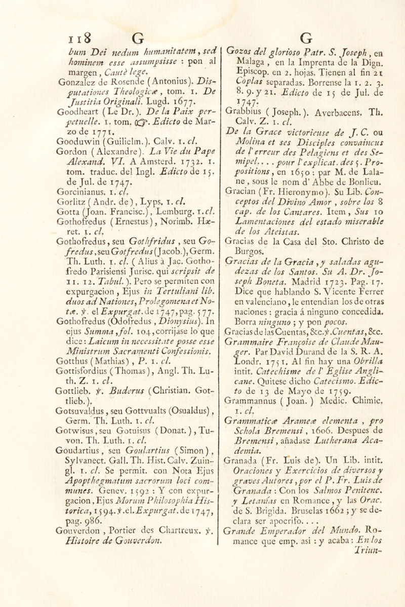 bum Dei nedum hiiwanitatent ^ sed hominem es se assumj)sisse ; pon al margen , Cante le ge, González de Rosende (Antonius), DA- j^utationes T. heologic^ , tom. i. De Justitia Originali, Lugd. 1677. Goodheart (Le Dr.). De la Paix per- petuelle. i, tom. Edicto de Mar- zo de 1771. Gooduwin (Guilielm.). Calv. i. el. Gordon {Alexandre). Ea Vie dii Pape Alexand. VI, A Amsterd. 1732. i. tom. traduc. del Ingl. Edicto de 15. de Jul. de 1747. Gorcinianus. i. el, Gorlitz (Andr. de ) , Lyps. i. el, Gotta (Joan. Francisc.), Lemburg. i.cL Gothofredus (Ernestus), Norimb. Hse- ret. el, Gothofredus, sen Gothfridus , sen Go- fredil s, sen Gotfredus (Jacob.), Germ, Th. Lutli. I, c/. ( Alius á Jac. Gotho- fredo Parisiensi Jiirisc. qui scripsit de II. 12. TabuL ). Pero se permiten con expurgacion , Ejus in Tertuliani lib, dúos ad NationeSj Prolegomena et No- ta. f. el Expurgat.dQ i747,pag. 577. Gothofredus (Odofredus, Dionysius). In cjus Summa ^fol. 104,corríjase lo que dice: Laiciim in necessitate posse esse Ministriim Sacramenti Confessionis. Gotthus (Mathias) , P. i. el. Gottisfordius (Thomas), Angl. Th. Lu- th. Z. I. el. Gottlieb. f. Buderus (Christian. Got- tlieb.). Gotsuvaldus, seu Gottvualts (Osualdus), Germ. Th. Luth. i. el. Gotwisus, seu Gotuisus ( Donat,), Tu- vori. Th. Luth. i. el. Goudartius, seu Goidartins (Simón), Sylvanect. Gall.Th. Hist. Calv. Zuin- gl. I. el. Se permit. con Nota Ejus Apopthegmatiim sacrorum loci com- munes. Genev. 1592 : Y con expur- gacion, Ejus Morum PhilosQphia His- tórica,, .C.Expurgat.á^ ^747> pag. 986. Gouverdón , Portier des Chartreux. f. Histoire de Gouverdon. Gozas del glorioso Patr. S. Joseph , en Malaga , en la Imprenta de la Dign. Episcop. en 2. hojas. Tienen al fin 21 Coplas separadas. Bórrense la i. 2. 3. 8. 9. y 21. Edicto de 15 de Jul. de ^747- Grabbius ( Joseph.). Averbacens. Th, Calv. Z. I. el. De la Grace victorieuse de J. C. ou Molina et ses Disciples convaincus de r erreur des Pelagiens et des Se- mipel.. . . pour V explicat. des 5. Pro- positions, en 1650 : par M. de Lala- ne , sous le nom d’ Abbe de Bonlieu. Gradan (Fr. Hieronymo). Su Lib. Con- ceptos del Divino Amor , sobre los 8 cap. de los Cantares. Item, Sus 10 Lamentaciones del estado miserable de los Ateístas. Gracias de la Casa del Sto. Christo de Burgos. Gracias de la Gracia ,y saladas agu- dezas de los Santos. Su A. Dr. Jo- seph Boneta. Madrid 1723. Pag. 17. Dice que hablando S. Vicente Ferrer en valenciano, le entendían los de otras naciones: gracia á ninguno concedida. Borra ninguno ; y pon pocos. Gracias de las Cuentas, ^c.f .Cuentas,, Scc. Grammaire Fr anpise de Claude Mau- ger. Par David Duraiid de la S. R. A. Londr. 1751. Al fin hay una Obrilla intit. Catechisme de T Eglise Angli- cañe. Quitese dicho Catecismo. Edic- to do 13 de Mayo de 1759* Grammannus I. el, Grammaticce Arame^ elementa , pro Schola Bremensi , 1606. Después de Bremensi, añadase Lutherana Aca- demia. Granada (Fr. Luis de). Un Lib. intit. Oraciones y Exerciclos de diversos y graves Autores,por el P.Fr. Luis de Granada : Con los Salmos Penitenc. y Letanías en Romance , y las Orac. de S. Brígida. Bruselas 1662 ; y' se de- clara ser apócrifo. . . . Grande Emperador del Mundo, Ro- mance que emp. asi : y acaba : En los Triim- { Joan. ) Medie. Chimic.