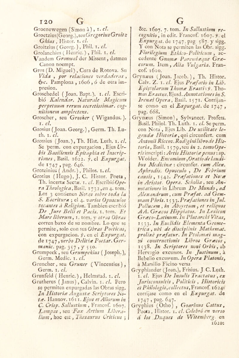 Groenewegen (Simón a), t. c/. GroQtz\\x$[GQ<^x^.),sQiiGregorhisGroitz Ghius , Histor. I. cL Groitzins ( Georg.), Phil. i. cL Grolanchius ( Henric.) , Phil. i. el. Vandem Gronwel der Missent, datmen Canon noempt. Oros (D. Miguel), Cura de Roto va. Su Vida , por relaciones verdaderas , Í3^c. Pamplona , 1606 , o de otra im- presión. Groschedel (Joan. Bapt.). r.r/. Escri- bid Kalendar. ti atúrale Magicum perpetuum reriim secretissimar. cog~ nitionem amplectens. Groscher , seu Grosher ( Wigandus.). I. cL Grosius (Joan. Georg.), Germ. Tli. Lu- íh. I. el. Grossius (Joan.), Th. Hist. Luíh. i. el. Se perm. con expurgacion , Ejus Ur- bis Basiliensis Epitaphía et Jnscrip- tiones , Büsil. 1622. :t. el Expurgat. de 1747 > ^4^* Groteiniuíi ( Andr.), Philos. i. el. Grotius (Hugo),J. C. Histor. Poeta, Th. incertae Seetse. i. cL Escribid ra Eheologica dBdiú\. 1732,en 4. tom. Tos 3 contienen Notas sobre toda la S. Escritura ; el 4. varios Opúsculos tocantes d Religión. También escribid De Jure Belli et Pacis. i. tom. Et EEare liberum, i. tom. y otras Obras corren baxo de su nombre. Lo que se permite, solo con sus Obras Poéticas^ con expurgacion. f, en el Expurgat. de 1747 , verbo Delitire Poetar, Ger- manic. pag. 3 57)7 5 50- Grumpeek , seu Grumpekius ( Josepli.), Germ. Medie, i. el. Gruncher , seu Gruner ( Vincentius ) , Germ. i. el. Grunfeld ( Henric.), Helmstad. i. el, Grutherus ( Janus) , Calvin, i. el. Pero £€ permiten expurgadas las Obras sigg. Jn ílistorice Augustee Scriptores No- Hannov. 1611. EJis et Aliorum in C. Crisp. Sallustium , Francof. 1607. Eampas , seu Fax Artium Libera- lium f hoc esí, Tíiesaiirus Criticus j &c. 1607. 7. tom. Jn Sallustium re- cognitio , in edit. Francof. 1607. f. el Expurgat.áe i747,pag 587.ysigg. Y con Nota se permiten las Obr. sigg. Florilegium Etbico-Politicum , ac- cedente Gnomee Pareniiceque Gr¿e- corum. Item, Alia Vulgaria. Fran- cof. 16 í o. Grynteus (Joan. Jacob. ), Th. Histor. Calv. Z. I. cL Ejus Prafatio in Eib. Epi^tolarum Jhornee Erastiif, Tho- TciAs ErastUS. V]\\sá.Annotationes in S. Ir enai Opera , Basil. 1571. Corrijan- se como en el Expurgat. de 1747 , pag, 668. Grynaeus (Simón), Sylvanect. Profess. Basil. Philol. Th. Luth. i. el. Se perm. con Nota , Ejus Lib. De utilitate le- genda qui circunfert. cum Antonii Riccov. Rodiginilibrode Uis- toria, Basil. 1579,seu in 2. tomoOpe- r/rinscripti: ArtisHistoriapenus: ap. Woider. Encomium, Oratio de laudi- bus Medicinve ; circunfer. cum Alex. Aphrodis. Opúsculo , De Ftbrium causis^ 1542. Pr¿efatio7ies et Notce in Aristot. Opera. Scholia , seu An- notationes in Librum De Mundo , ad Alexandrum , cum Pr¿efat. ad Gem- mam Phris. i ^'^'^.Prrefationes in Jut. l^ollucem , in Absyrtum , et reliquos A A. Gracos Hippiatos. Jn I.exicon Graco-Latinum. In IHutarchi Vitas, 1533. Jn Euclidis Elemetita Geomé- trica , ubi de discipllnis Mathemat. prolixé preefatur. Jn Ptolomxi mag- ni constructionis Libros Gríteos, 1538. Jn Scriptores novi Orbis^ ab Hervagio excussos. Jn Justinum, a Bebeüo excussum./w Opera Platonis, á Marsilio Ficino versa Gryphiander (Joan.), Frisius. J.C. Ludí. I. el. Ejus De Jnsulis Tractatus , ex Jurisconsultis , Politicis , Historiéis et Philologis^ collectuSy F rancof. 1624: corrijase como en el Expurgat. de 1747 , pag-647. Gryphius (Otho) , Goarinus Catfus, Poeía, Histor. i. el. Celebró en verso d los Duques de Wüemberg en 1620;