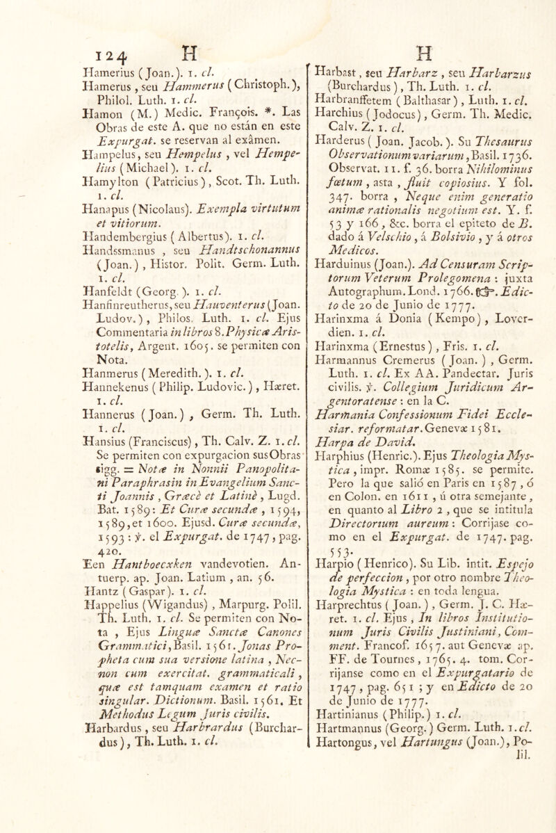 Hamerius (Joan.), i. el. Hamerus , seu Hatnmerus (Clirlstoph.), Philol. Luth. I. el. llamón (M.) Medie. Fran9ok Las Obras de este A. que no están en este Bxpurgat. se reservan al examen. Hampelus, seu Hempelus , vel Hempe^ lius (Michael). i. cL Hamylton (Patricius), Scot. Th. Luth. 1. el. Hanapus (Nicolaus). Exempla virtutum et vitioriim. ílandembergius ( Albertus). i. el. Handssmanus , sen Haiidtschonannus (Joan.) , Histor. Polit. Germ. Luth. I. el. Hanfeldt (Georg. ). i. el. Haníinreutherus, seu Hamenferus (Joan. Ludov.), Philos. Luth. i. el. Ejus Commentaria ín libros 8. Bhysicc^ Aris- totelisy Argent. 1605. se permiten con Nota. Hanmerus (Meredith.). i. el. Hannekenus ( Philip. Ludovic.), Haeret. I. el. Hannerus (Joan.) , Germ. Th. Luth. I. el. Hansius (Franciscus), Th. Calv. Z. i.cl. Se permiten con expurgacion susObras* iigg. = Notíe in Nonnii FanopoUta~ ni Paraphrasin in Evangeliiim Sane- ii Joannis , QrT¿eee et Latinb , Lugd. Bat. 1589: Et Ciir¿e seeundce , 1594, I589,et 1600. Ejusd. seeundce^ 1593: f. el Expnrgat. de 1747 , pag. 420. Een Hantboecxken vandevotien. An- tuerp. ap. Joan. Latium , an. 56. Hantz (Gaspar), i. el. Happelius (Wigandus) , Marpurg. Polil. Th. Luth. I. el. Se permiten con No- ta , Ej US LingUíe Sanet¿e Cánones Greimmntki\ . Joñas Pro- pheta eum sua versione latina , Eee- non eum exercitat. grammaticali, est tamquam examen et ratio singular. Dietionum. Basil. 1561, Et Methodus Legum Juris civilis, Harbardus , seu Harbrardus (Burcliar- dus), Th. Luth. i. el. Harbast, seu IJarbarz , seu Harharzus (Burchardus), Th. Luth. i. el. HarbraníFetem (Balthasar) , Luth. i. el. Harchius (Jodocus), Germ. Th. Medie. Calv. 2. I. el. Harderus ( Joan. Jacob. ). Su Thesaurus Observationumvariarum d^7íú\. 1736. Observat. 11. f. 36. borra 'Kihilominus feetum , asta , jluit eopiosius. Y fol. 347. borra , Ñeque enim generatio animix rationalis negotium est. N. f. 53 y 166 ^ &c. borra el epíteto de B, dado á Velsehio , á Bolsivio , y á otros Médicos. Harduinus (Joan.). Ad Censuram Scrip^ toriim Veterum Prolegomeaia : juxta Autographum.Lond. 1766.0:1=’. Edic- to de 20 de Junio de 1777. Harinxma á Donla (Kempo), Lover- dien. I. el. Harinxma (Ernestus), Fris. i. el. Harmannus Cremerus ( Joan. ) , Germ. Luth. I. el. Ex A A. Pandectar. Juris civilis. f. Collegium Juridieum Ar-- gentoratense ; en la C. Harmania Confessionum Fidei Ecele- siar. reformatar. Genevse 1581, Harpa de David, Harphius (Henric.). Ejus TheologiaMys- tica Romas 1585. se permite. Pero la que salid en París en 1587,0 en Colon, en 1611 ,11 otra semejante , en quanto al Libro 2 , que se intitula Direetortum aureum: Corríjase co- mo en el Expnrgat, de 1747. pag. 553- Harpio (Henrico). Su Lib. íntit. Espejo de perfección , por otro nombre Tkeo- logia Mystiea : en toda lengua. Harprechtus ( Joan.), Germ. J. C. Ha:- ret. I. el. Ejus , In libros Insiitutio- num Juris Civilis Justiniani^ Corn- ment. Yr2.\\co?. 165 7. aut Genevse ap. FP. de Tournes, 1765. 4. tom. Cor- ríjanse como en el Expiirgatario de 1747 , pag. 651 ; y en Edicto de 20 de Junio de 1777. Hartinianus (Philip.) i.cl. Hartmaunus (Georg.) Germ. Luth. j.cl. Hartongus, vel Hartungus (Joan.), Po- Jil.
