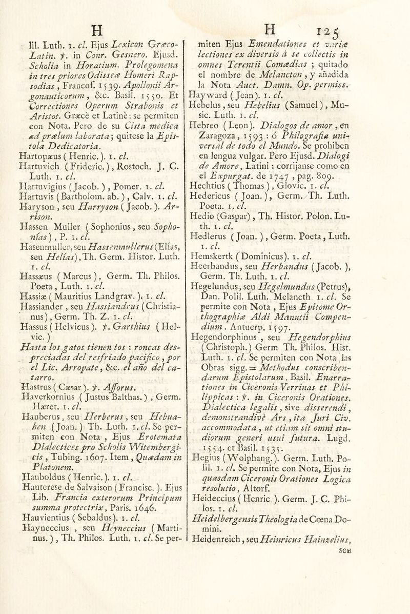 IIL Lutli. I. el. Ejus Lexicón Grx>co- Latin. f. in Conr. Gesnero. Ejusd. Scholia in Horatium. Frolegomena in tres priores Odis se ce Homeri Rap- sodias , Francof. i) 39* Apollonii Ar- gonauticorum, S<c. Basil. 15 )0. Et Correctiones Operum Sírabonis et Aristot. Grsecé et Latine; se permiten con Nota. Pero de su Cista medica ^d prcelum labor ata', quítese la Epís- tola Dedicatoria. Hartopaeus ( Henric.). i. el. Hartuvich ( Frideric.), Rostoch. J. C. Luth. I. el. Ilartuvigius (Jacob. ) , Pomer. i. el. Hartuvis (Bartholom. ab. ) , Calv. i. el. Haryson , seu ílarryson ( Jacob. ). Ar- rison. Flassen MuIIer ( Sophoriius , seu Sopho- nias) , ?. el. Ll^SQnmwWQi' Hassenmullerus seu Helias) Germ. Plistor. Ludí. I. cL Hassseus ( Marcus), Germ. TIi. Phiios. Poeta , Luth. i. el. Hassise ( Mauritius Landgrav. )* i. el. Hassiander , seu Hassiandrus (Christia- nus), Germ. Th. Z. i. el. Elassus (Helvieus). f. Garthius (Hel- vic.) Hasta los gatos tienen tos : roncas des- preciadas del resfriado pacifico , por el Lie. Arrópate, &:c. el año del ca- tarro. Hastrus ( Caesar ). f. Afforus. Haverkornius ( Justus Balthas.) , Germ. FIseret. i. el. Hauberus > seu Herherus , seu Elebua- hen (Joan.) Th. Luth. i.r/. Se per- miten con Nota , Ejus Eróte mata Dialectices pro Scholis Witembergi- cis , Tubing. 1607. Item, Qiicedam in Platonem. Ilauboldus (Henric.). i. cl.^ Hauterese de Salvaison ( Francisc.). Ejus Lib. Francia exterorum Principum summa protectrix, París. 1646. Hauvientius ( Sebaldus). i. el. Eíayneccius , seu Heyneccius (Marti- ñus.) , Th. Phiios. Luth. i. el. Se per- miten Ejus Emendationes et varice lect iones ex diver sis d se collectis in omnes Terentii Comeedias ; quitado el nombre de Melancton , y añadida la Nota Auct. Damn. Op. permiss. Hayward ( Jean). i. el. Hebelus, seu Hebelius ( Samuel) , Mu- sic. Luth. I. el. Hebreo ( León). Diálogos de amor , en Zaragoza, 1593 : 6 Philografia uni- versal de todo el Mundo. Se prohíben en lengua vulgar. Pero Ejusd. Dialogi de Amore ^ Latini: corríjanse como en el Expurgat. de 1747 ? pag. 809. Hechtius ( Tilomas), GÍovic. i. el. Hedericus (Joan.), Germ. Th. Luth. Poeta. I. el. Hedió (Gaspar), Th. Histor. Polon. Lu- th. I. el. Hedlerus (Joan. ), Germ. Poeta, Luth. I. el. Hemskertk ( Dominicus). i. el. Heerbandus, seu Herbandas (Jacob. ), Germ. Th. Luth. i. el. Hegelundus, seu Hegelmundus (Petrus), Dan. Polil. Luth. Melancth i. el. Se permite con Nota , Ejus Epitome Or- thographice Aldi Manutii Compen- dium. Antuerp. 1597. Hegendorphinus , seu Hegendorphius (Christoph.) Germ Th. Phiios. Hist. Luth. I. el. Se permiten con Nota das Obras sigg. n Methodus conscriben- dariim Epistolarum , Basil. Enarra- tiones in Ciceronis Verrinas et Phi- lippicas : f. in Ciceronis Orationes. Dialéctica legalis fiiYQ dis ser endi, demonsírandivb Ars , ita Juri Civ. accommodata , ut etiam sit omni stu- diorum generi usiii futura. Lugd. 15 54. et Basil. 1535. Hegius (Wolphang.). Germ. Luth. Po- lil. I. el. Se permite con Nota, Ejus in quasdam Ciceronis Orationes Lógica resolutio, Altorf. Heideccius (Henric.). Germ. J. C. Phl- los. I. el. HeidelbergensisTheologia de Coena Do- mini. Fleidenreich, SQxxHeinricus Hainzelius,