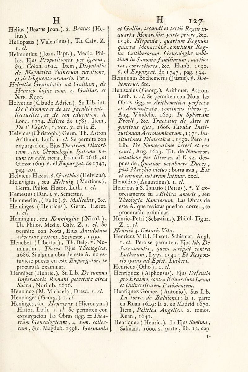líelius (Beatus Joan.), f. Beatus (He- lius). Hellopagus (Valentinus), Th. Calv. Z. I. cL Helmontíus (Joan. Bapt.), Medie. Pili- los. Ejus Pro^ositiones per ignem , &c. Colon. 1624. ^ Disputatio de Magnética Vulnerum curatione^ et de Ungüento armario, Parls^ Hel'uetiít Gratulatio ad Galliam, de Henrico hujus nom, 4. Galliar, et 'Nav, Rege, Helvetius (Glande Adrien). Su Lib. int. De V Homme et de ses facultes inte- llectuelles , et de son education. A Lond. 1774. Edicto de 1785. Item, De r Esprit, I, tom. f. en la E, Helvicus (Christoph.) Germ. Th. Astron Arithmet. Luth. i. el. Se permite con expurgacion , Ejus Theatrum Histori- cum , sive Chronologice Systema no- vum ex edit, nova, Francof. 1628 ,et Glessae \ UiExpurgat, de 1747, pag. 201. Helvicus ,Garthius (Helvicus). Heluvigius , seu Helrulg (Martinus), Germ. Pililos. Histor. Luth. i. el, Hemestus (Dan.). f, Semestus. Hemmerlin , ( Félix ), f. Malleolus, &c. Heminges ( Henricus). Germ. Hseret. I. el, Hemingius, seu Kenningius ( Nicol.), Th. Philos. Medie. Calv. Z. i. el. Se permite con Nota , Ejus Antidotum adversas pestem , Sorvestse , 1590. Henebel (Líbertus), Th. Belg. *. No- minatim , Theses Ejus 1 heologicíV. 1686. Si alguna obra de este A. 110 es- tuviese puesta en este Expurgator, se procurará examinar. Henniges (Henric.). Su Lib. De'summa Imperatoris Romani pote State circa Sacra, Norimb. 1676. Hennmcg (M. Michael), Dresd. i. el. Henninges (Gcorg.). i. el, Heninges, seu Heningiis (Hieronym.) Histor. Luth. i. el. Se permiten con expurgacion las Obras sigg. n; Thea- trum Genealogiciim , 4. tom. eollec- tum , &c. Magdeb. 1598. Germania et Galliay secundi et tertii Regni hi* quarta Monarchice parte priore ,^c, 1598. Hispania j quartum Regnttm quartc^ Monarchice, eontinens Reg^ na Celtiberoriim. Gene alogice nobi’» lium in Saxonia familiar uní, aiictio- res , correctiores , &c. Hamb. 15 90. f, el Expurgat. de 1747 , pag. 534. Plenningus Boehemerus (Justus). f, Boe- hemerus. &c. Heiiischius (Georg.). Arithmet. Astron. Luth. I. el. Se permiten con Nota las Obras sigg. ^ Arithemetica perfecta et demonstrata, eontinens libros 7. Aug. Vilidelic. 1609. In Spheeram Procli , &c. Tractatus de Asse et partibus ejus ^ 1606. Tabula Insti- tutionum Astronomiearum ,157c titutiones Dialéctica , 15 90. Pero su Lib. De Numeratione veteri et re* centi , Aug. 1603. Tit. de Numeror, notatione per litteras. al f. 74. des- pués de, Quatuor occubuere Duces , post Marchio victus ; borra asta , Est et earund, notarum latinar, excl. Henoldus (Augustinus). i. el. Henricus á S. Ignatio (Petrus). Y ex- presamente su jEthica amoris , seu Theologia Sanctorum. Las Obras de este A. que revistas puedan correr , se procurarán examinar. Henric-Petri (Sebastian.). Philol. Tigur. Z. I. el. Menrici 4. Casaris Vita. Henricus VIII. Hasret. Schismat. Angl, I. el. Pero se permiten, Ejus lib. De Sacramentis , quem scripsit contra Lutherum , Lyps. 1541 '. Et Respon^ sio ipsius ad Epist. Lutheri, Henricus (Odio ), 1. el. Henriquez (Alphonsus). Tjus Defensio pro Erasmo, contraEduardumLaum et Universitatem Parisiensem, Henriquez Gómez (Antonio). Sus Lib, La torre de Babilonia : la i. parte en Rúan 1649: la 2. en Madrid 1670. JiQm ^ Politica Angélica, 2. tomos. Rúan , 1647. Henriquez ( Henric.). In Ejus Sujüma , Salmant. 1600. 2. parte , lib. 12. cap. 5-
