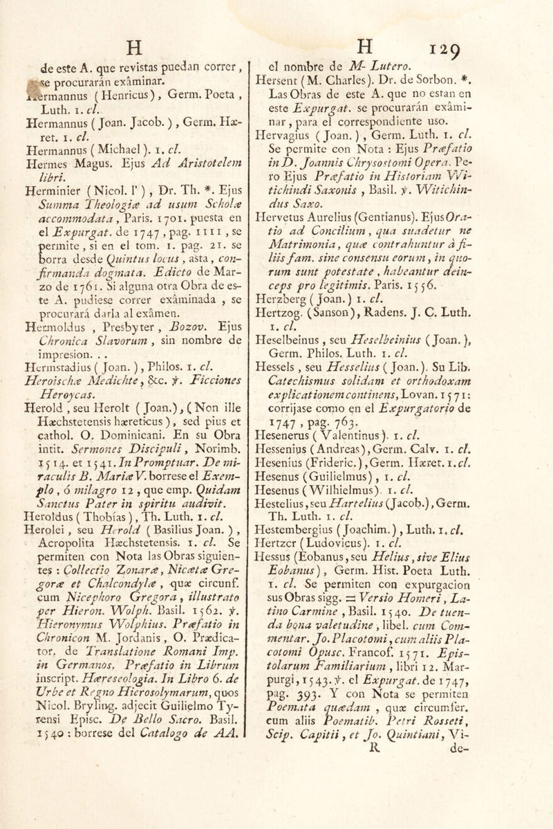 de este A. que revistas puedan correr, procurarán e^xáminar. iíermannus (Henricus), Germ. Poeta , Luth. I. el. Hermannus ( Joan. Jacob. ) , Germ. Ha:- reí. I. el. Hermannus ( Michael). i. el. Hermes Magus. Ejus Ad Aristotelem libri Hermínier (Nicol. 1’) , Dr. Th. *. Ejus Summa Theologiíe ad tisum Schol^ accommodata , París. 1701. puesta en el Expurgat. de 1747, pag. un , se permite, si en el tom. i. pag. 21. se borra desde Quintus locus , asta, con- firmanda dogmata. Edicto de Mar- zo de 1761. Si alguna otra Obra de es- te A. pudiese correr examinada , se procurará darla al examen. Hetmoldus , Presbyter , Bozov. Ejus Chronica Slavorum , sin nombre de impresión. . . Plerinstadius ( Joan. ), Philos. i, el. Herouchee Medichte, &c. f. Ficciones Heroyeas. Herold , seu Herolí ( Joan.)_, ( Non ille Híechstetensis hasreticus ), sed pius et cathol. O, Dominicani. En su Obra intit. Sermones Discipuli, Norimb. 1514. et 1541. In Promptíiar. E>e mi- raculis B. Marice V. bórrese el Exem- pío , ó 7nilagro 12 , que emp. Quídam Sanctus Pater in spiritu audivit. Heroldus ( Thobías), Th. Luth. i. el. Herolei , seu Herold (Basiüus Joan. ) , Acropolita Hsechstetensis. i. el. Se permiten con Nota las Obras siguien- tes : Collectio TLonaree, EJie^et^ Qrre- gora et Chalcondylee , quse circunf. cum Nicepkoro Gregora , illustrate per Hieran. Wolph. BasiL 1562. f. Hieronymus Wolphius. Preefatio in Chronicon M. Jordanis, O. Prxdica- íor. de Translatione Romani Imp. in Germanos^ Prafatio in Eibrutn inscript. Hiereseologia. In Libro 6. de Urbe et Regno Hierosolymarum, quos Nicol. Brylir^g. adjecit Guilielmo Ty- rensi Episc. Df Bello Sacro, Basil. 1540; bórrese del Catalogo de AA, el nombre de M~ Lutero. Hersent (M. Charles). Dr. de Sorbon. Las Obras de este A. que no están en este Expurgnt. se procurarán exami- nar , para el correspondiente uso. Hervagius (Joan.) , Germ. Luth. i. el. Se permite con Nota : Ejus Pnefatio inD. Joannis Chrysostomi Opera. Pe- ro Ejus Pnefatio in Historiam W7- tichindi Saxonis , Basil. f. Witickm-^ dus SaxQ. Hervetus Aurelius (Gentianus). Ejus0r¿2- tio ad Concilium, qua suadetur ne Matrimonia, quee contrahimtur afi- liis fam. sine consensu eorum, in quo- rum sunt pote State , habeantur dein- ceps pro legitimis. Paris. 15^6. Herzberg ( Joan.) \. el, Hertzog. (Sansón), Radens. J. C, Luth. I. el. Heselbeinus, seu Heselbeinius (Joan.), Germ. Philos. Luth. i. el. Hesseis , seu Hesselius ( Joan.). vSu LIb. Catechismus solidani et orthodoxam explicationemeontinens, Lovan. 1571: corríjase como en el Expurgatorio de 1747 , pag. 763._ Hesenerus ( Valentinus). i. el. Hesseniqs (Andreas),Germ. Calv. i. cL Hesenius (Frideric.) ,Germ. Hasret. i.c/. Hesenus (Guilielmus), i. el. Hesenus ( Wilhielmus). 1. cL Hestelius, seu Hartelius (Jacob.), Germ. Th. Luth. I. el. Hestembergius (Joachim.), Luth. i. c/. Hertzer (Ludovicus). i. el. Hessus (Eobanus, seu Helius, sive Elius Eobantis), Germ. Hist. Poeta Luth. I. el. Se permiten con expurgacion sus Obras sigg. Versio Homeri, La- tino Carmine , Basil. 15 40. T>e tuen- da bqna vale tu diñe , libel. cum Com^ mentar. Jo . Placotomi, cum aliis Pía- coiomi Francof. 1571. Epis- tolarum Familiarium , libri 12. Mar- purgi, 1543.:^. el Expurgat. de 1747, pag. 393. Y con Nota se permiten Poemata qiicedatn , qux circumfer. cum aliis Poematib. Petri Rosseti, Scip, Capitii^et Jo. Quintiani R de-
