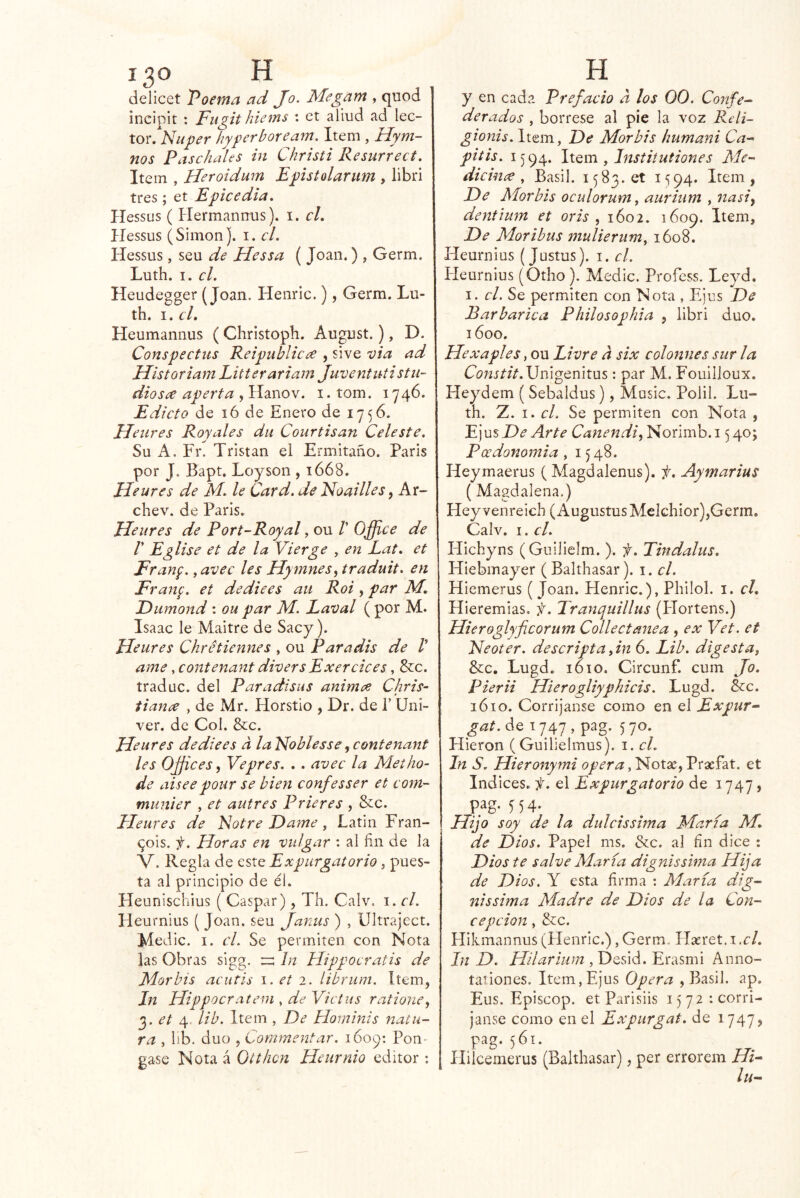delicet Poema ad Jo. Megam , quod incipit ; Fiigit hiems : et aliud ad lec- tor. Nuper hyperboream. Item , Hym- nos Paschales in Christi Resurrect. Item , Heroidum Epistolarum , libri tres; et Epicedia, Hessus ( Hermanrrus). i. cL Hessus (Simón), i. el. Hessus, seu de Elessa ( Joan.) , Germ. Luth. I. el. Heudegger (Joan. Henric.), Germ. Lu- th. I. el, Heumannus ( Christoph. August.), D. Conspeetus Reipubliea , sive via ad Historiam Litterariarn Juventuti stii~ diosce aperta , Hanov. i. tom. 1746. Edieta de 16 de Enero de 1756. JJeures Royales du Courtisan Celeste. Su A. Fr. Tristan el Ermitaño. Paris por J. Bapt. Loyson , 1668. Ueures de M. le Card. de Noailles, Ar- chev. de Paris. Ueures de Port-Royal, ou /’ Office de r Eglise et de la Vierge , en Lat, et Franp., avee les Hynines^ traduit. en Franf. et dediees aii Roi, par M, Eiimond : ou par Af. Laval ( por M. Isaac le Maitre de Sacy). Ueures Chrétiennes , ou Paradis de V ame, contenant diver sExer ele es, &c. traduc. del Paradisus animee Chris- ti ana , de Mr. Horstio , Dr. de T Uni- ver. de Col. &c. Ueures dediees a laldoblesse^contenant les Offices ^ Vepres. , . avec la Met bo- de aiseepour se bien confesser et com- munier , et autres Prieres , &c. Eleures de Notre Dame, Latin Fran- ^ois. f. Horas en vulgar : al fin de la V. Regla de este Expurgatorio, pues- ta al principio de él. Heunischius ( Gaspar), Th. Calv. i. el. Heurnius ( Joan, seu Janus ) , ültraject. Medie. I. cL Se permiten con Nota las Obras sigg. In Hippocratis de Mor bis acutis et 2. íibrum. Item, In Uippocratem , de Yictus ratione^ 2. et lib. Item , De Hominis natu- ra , lib. dúo , Coramentar. i6op: Pon- gase Nota á Otthcn Ueurnio editor ; y en cada Prefacio d los 00. Confe^ derados , bórrese al pie la voz Reli- gionis. Item, De Mor bis humani Ca^ pitis. 1594. liQm , Institutiones Mc^ dicinx , Basil. 1583.0! 1594. Item, De Morbis oculorum^ auritim , íiasiy dentlum et oris , 1602. 1609. Item, De Moribus mulieriim^ 1608. Heurnius (Justus). i. el. Heurnius (Otho ). Medie. Profess. Leyd. I. el. Se permiten con Nota , Ejus De Barbárica Philosophia , libri dúo. 1600. Uexaples, ou Livre d six colonnes sur la C¿?;íií/V.Unigenitus : par M. Fouiiloux. Heydem ( Sebaldus), Music. Polil. Lu- th. Z. I. el. Se permiten con Nota , Ejus De Arte Canendi^ Norimb. 15 40; Poedonornia, 1548. Heymaerus ( Magdalenus). i, Aymarius (Magdalena.) Hey venreich (Augustus Mclchior),Germ, Calv. I. el. Hichyns (Guilielm. ). f. Tindalus, Hiebmayer (Balthasar). i. el. Hiemerus ( Joan. Henric.), Philol. i. cL Hieremias. f. Tranquillus (Hortens.) Hieroglyficorum Collectmiea , ex Vet. et Neoter. descripta fn 6. Lib. digesta, &c. Lugd. 1610. Circunf. cum Jo, Pierii Hierogliyphicis. Lugd. &:c. 1610. Corrijanse como en el Expur- gat.óiQ 1747, pag. 570. Hieron ( Guilielmus). i. el. In S. Uieronymi opera et Indices, f. el Expurgatorio de 1747, pag. 554. Hijo soy de la dulcissima María M, de Dios. Papel ms. &c. al fin dice : Dios te salve María dignissima Hija de Dios. Y esta firma : María dig- nissima Madre de Dios de la Con- cepción , &c. Hikmannus (Henric.),Germ. Hreret.i.c/. In D. , Desid. Erasmi Anno- tationes. Item, Ejus Opera , Basil. ap. Eus. Episcop. etParisiis i)72 : corri- janse como en el Expiirgat. de 1747, pag. 561. Hilcemerus (Balthasar), per errorem Hi^ lu-