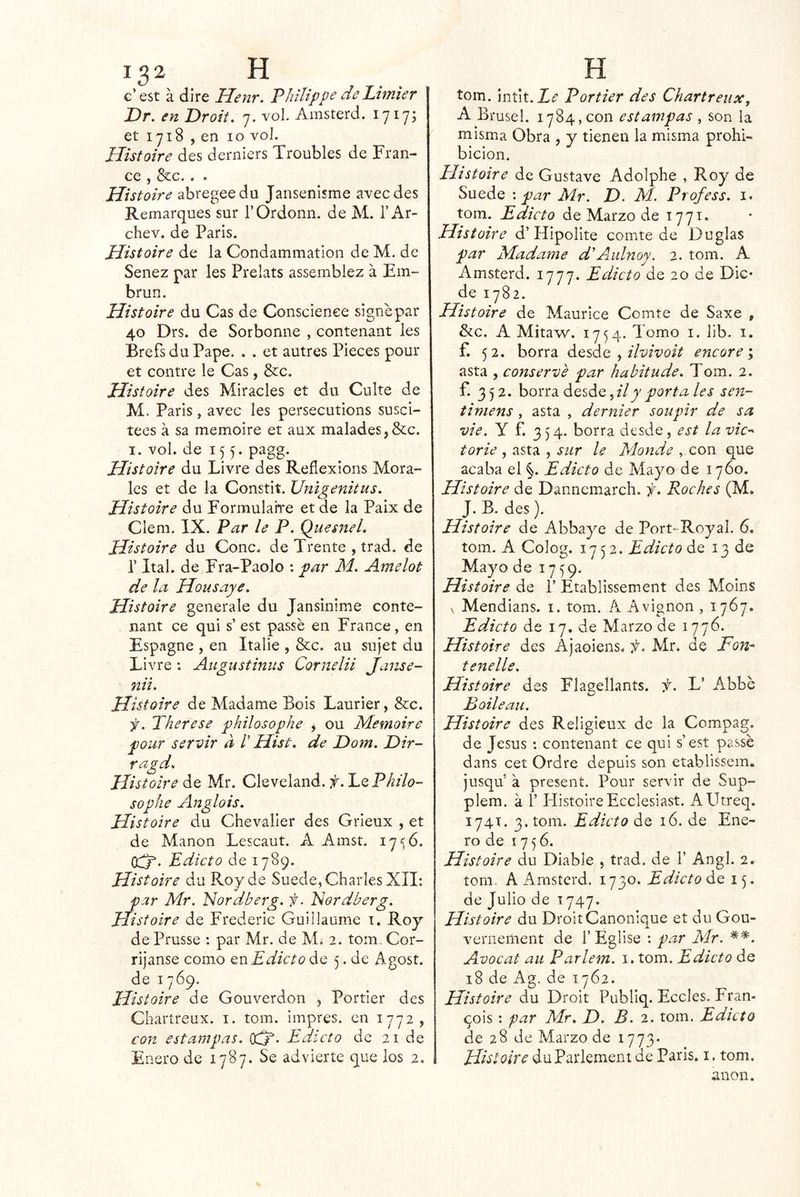 c’est á dire Henr. Philifpe de Lhnier Dr, en Droit. 7. vol. Amsterd. 1717; et 1718 , en 10 vol. Histoire des derniers Troubles de Tran- ce , &c.. . Histoire abregeedu Jansenlsme avecdes Remarques sur TOrdonn. de M. l’Ar- chev. de Paris. Histoire de la Condammation de M. de Senez par les Prelats assemblez á Em- brun. Histoire du Cas de Conscienee signe par 40 Drs. de Sorbonne , contenant les BrefsduPape. . . et autres Pieces pour et contre le Cas, &c. Histoire des Miracles et du Cuite de M. Paris, avec les persecutions susci- tees á sa memoire et aux malades,&c. I. vol. de 155. pagg. Histoire du Livre des Reflexions Mora- les et de la Constit. Unigenitus, Histoire du Formulahre et de la Paix de Clem. IX. Par le P. QuesneL Histoire du Cono, de Trente , trad. de r Ital. de Fra-Paolo : par M. Amelot de la Housaye. Histoire generale du Jansinime conte- nant ce qui s’ est passé en France, en Espagne , en Italie , &c. au sujet du Livre: Aiigustinus Cornelii Janse- nii. Histoire de Madame Bois Laurier, &c. f. Therese philosophe , ou Memoire pour servir a l' Hist, de Dom. Dir- ragd. Histoire de Mr. Cleveland, f. 1.Q Philo- sophe Anglois. Histoire du Chevaller des Grieux , et de Manon Lescaut. A Amst. 17 <5 6. 0c3^. Edicto de 1789. Histoire du Roy de Suede, Charles XII; par Mr. Idordberg. f. Nordberg. Histoire de Frederic Guillaunie i. Roy de Prusse : par Mr. de M¿ 2. tom. Cor- ríjanse como QciEdicto Ó.Q 5. de Agost. de 1769. Histoire de Gouverdon , Portier des Chartreux. i. tom. impres. en 1772, con estampas. OC?. Edicto de 21 de Enero de 17B7. Se advierte que los 2. tom. mút.Le Portier des Chartreux, A Brusel. 1784,con estampas , son la misma Obra , y tienen la misma prohi- bición. Elistoire de Gustave Adolphe , Roy de Suede '.par Mr. D. M. Profess. i. tom. Edicto de Marzo de 1771» Histoire d’Hipolite comte de Duglas par Madame dAulnoy. 2. tom. A Amsterd. 1777. Edicto de 20 de Die* de 1782. Histoire de Maurice Comte de Saxe , &c. A Mitaw. 1754. Tomo i. lib. i. f. 52. borra ^ ilvivoit encore \ asta , conserve par hahitude. Tom. 2. f. 352. borra desdeportales sen- tiniens, asta , dernier soupir de sa vie. y f. 354. borra desde, est la vic’- torie , asta , sur le Monde , con que acaba el Edicto de Mayo de 1760. Histoire de Dannemarch, f. Roches (M. J. B. des). Histoire de Abbaye de Port-Royal. 6. tom. A Colog. 1752. Edicto do. 13 de Mayo de 1759. Histoire de P Etablissement des Moins V Mendians. i. tom. A Avignon, 1767. Edicto de 17. de Marzo de 1776. Histoire des Ajaoiens. ií. Mr. de Fon-' tenelle. Histoire des Flagellants. f. L’ Abbe Boileau. Histoire des Religieux de la Compag. de Jesús : contenant ce qui s’est passé dans cet Ordre depuis son etablissem. jusqu’ a present. Pour servir de Sup- plem. á r Histoire Ecclesiast. AUtreq. 174T. 3. tom. Edicto de 16. de Ene- ro de 1756. Histoire du Diable , trad. de 1’ Angl. 2. tom. A Amsterd. 1730. Edicto de 15. de Julio de 1747. Histoire du Droit Canonique et du Gou- veniement de l’Eglise : p.ar Mr. Avocat au Parlem. i. tom. Edicto de 18 de Ag. de 1762. Histoire du Droit Publiq. Eccies. Fran- qois ; par Mr. E). B. 2. tom. Edicto de 28 de Marzo de 1773* Histoire duParkment de Paris. i. tom. anón.