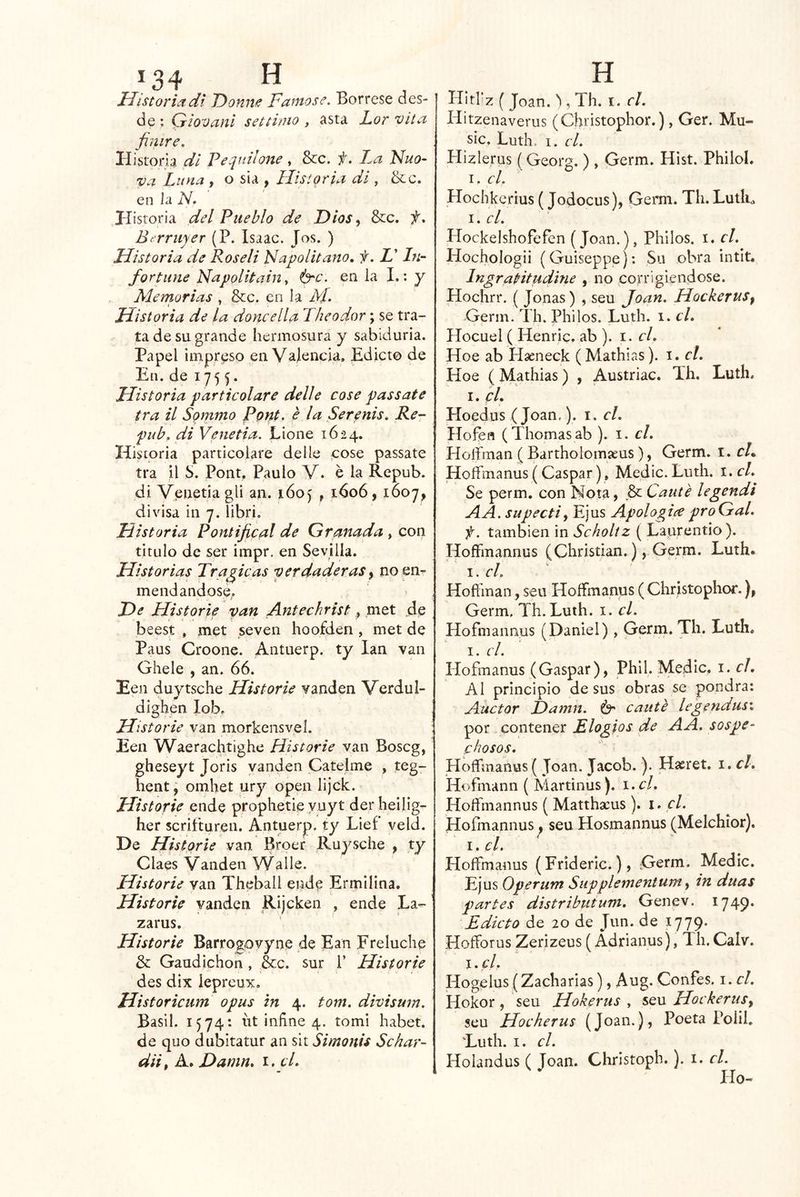 Uistoriadi 'Donne Famóse. Bórrese des- de *. Giovaní settirao , asta Lor vita finiré. Historia di Feeimlone , &c. ií. da Fuo- va Luna , o sia , Historia di , &c. en la N. Historia del Pueblo de Dtos^ &c. f, Bc rruyer (P. Isaac. Jos. ) Historia de Roseli Napolitano, f. Z’ In- fortiine Napolitain y é^c. en la I.: y Memorias , &c. en la M. — * ' Historia de la doncella Theodor; se tra- ta de su grande hermosura y sabiduría. Papel impreso en Valencia. Edicto de En. de 175 Historia particolare delle cose passate tra il Sqmmo Pont, é la Serenis, Re- pub, di Venetia. Eione 1624. Historia particolare delle cose passate tra il b. Pont, Paulo V. e la Repub. di Venetia gü an. í-óoj , 1606, 1607, divisa in 7. libri. Historia Pontifical de Granada , con titulo de ser impr. en Sevilla. Historias Traficas verdaderas y no en- mendándose. He Historie van Antechrist,, met de beest , met seven hoofden, met de Paus Croone. Antuerp. ty lan van Ghele , an. 66. Een duytsche Historie vanden Verdul- dighen lob. Historie van morkensvel. Een Waerachtighe Historie van Boscg, gheseyt Joris vanden Catelme , teg- hent, omhet ury open lijck. Historie ende proplietie yuyt der heilig- her scritturen. Antuerp. ty Lief veld. De Historie van Broer Ruysche , ty Claes Vanden Walie. Historie van Theball ende Ermilina. Historie vanden Rijcken , ende La- zarus. Historie Barrogpvyne de Ean Freluche & Gaudichon, &c. sur P Historie des dix lepreux. Historicum opus in 4. tom, divisum. Basil. 1574*. íit infine 4. tomi habet. de quo dubítatur an sit Simonis Schar- diit A. Damn* i. cL Hithz ( Joan. ^, Th. i. el. Hitzenaverus (Christophor.), Ger. Mu- sic. Luth. I. el. Hizlerus (Georg. ) , Germ. Hist. Philol. I, cL Hochkerius (Jodocus), Germ. Th. LutR 1. el. Hockelshofefen (Joan.), Philos. i. el. Hochologii (Guiseppej: Su obra intit. IngraHtudine , no corrigiéndose. Hochrr. ( Joñas) , seu Joan. Hockerus^ Germ. Th. Philos. Luth. 1. el. Hocuel ( Henric, ab ). i. el. Hoe ab Haeneck ( Mathias). i. el. Hoe (Mathias) , Austriac. Th. Luth. I. el. Ploedus (Joan,). 1. el. Hofen (Tilomas ab ). i. el. Hoffman (Bartholomíeus), Germ. 1. cL Hoffmanus (Gaspar), Medie. Luth. i. el. Se perm. con Nota, & Cante legendi AA. supectiy Ejus Apologice proGal. f. también in Scholtz ( Laurentio). HofFmannus (Christian.), Germ. Luth. '' I . el. Hoft'man, seu Ploífmanus ( Christophor.), Germ. Th. Luth. i. el. Hofniannus (Daniel), Germ. Th. Luth, I. el. Plofmanus (Gaspar), Phil. Medie. \. el. Al principio desús obras se pondrá: Auctor Hamn. canté legendas'. por contener Elogios de A A. sospe- chosos. Hoffmanus ( Joan. Jacob. ). Hasret. i. el. Hofmann (Martinus ). i.cl. Hoífmannus ( Matthscus ). i. el. Hofmannus, seu Hosmannus (Melchior), I, el. Hoffmanus (Frideríc.), -Germ. Medie. Ejus Operiim Supplementum ^ in duas partes distributum. Genev. 1749* Edicto de 20 de Jun. de 1779. Hofforus Zerizeus (Adrianus), Th.Calv. I. el. Hogelus (Zacharias), Aug. Confes. i.cl. iíokor, seu Hokerus y sqw Hockernsy seu Hocherus (Joan.), Poeta Polil, Euth. I. el. Holandus ( Joan. Christoph.). i. el. Ho-