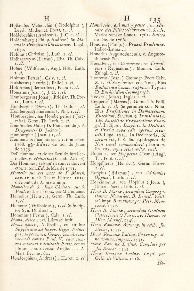 Hollandus V^terachln ( Rodolphus ), Leyd. Mathemat. Poeta, i. el. Holdebechius {Andreas ) , J. C. i, el. PIoIdembHrg. ( Philip. Andreas). Su Ma- niiale Princi£um Christianor. Lugd. 1672. PIcIdius (Christian.), Luth. i. el. Holhagarayus (Petrus), Hisí. Th. Calv. I. el. Holme (Wilfritus), Angl. Hist. Luth. J. el. Holmus (Petrus), Calv. i. el. Holsherus (Henrlc.), Philol. i. el. Holtorplus (Bernardus), Poeta i. el. Homatus ( Joan. ), J. C. i. el. Hombergerus (Joñas), Fridslar. Th. Poe» ta , Luth, I. el. Hombergius (Gaspar), Th. Luth. i. el. Hombergius JHieremias), Phil. i. el. Hombergius, seu Hombergerius ( Jere- mías). Germ. Th. Luth. i. el. Hombrados Malo ( D* Francisco de ). f. Dt'agofíeti { D. Jacinto ). Homburgius { Joan.) i, r/. Homme aux quarante ecus. i. tom. anón. 1768. Edicto de 20. de Junio de 1779. Del’Homme, et de ses facultes intelíec- tuelles. i¡. Hehetius (Ciaude Adrien). Des Hommes, tels qu’ ils sont et doivent etre. í.tom’.^^.deMar.de 1771. Homelie sur ces mots de S. Matth. cap. 16. V. 18. Tu es Petrus: 1615. sin nomb. de A, ni de impr. Homelies de S. Jean Chrisost. sur S. Paul. trad. en Fran^. par M Fontaine. Homelius (Fíenric.) , Germ. Th. Luth. T, el. Homerus ( Wilboldus ), el. Subscrip- tor Syn. Dordrecht. Hommius ( Festus ), Calv. i. el. Homo^ disce mori. Libro asi intit. plomo novas , A. ¡ibelli , cui titulus; Su'pplicatic ad Jmper. Reges^ Princi- pes, su per causis Grener. Concilii con- vocandi contra Paul. V. cum sum- iría acíorura Facultatis Paris. contra libr-am coniroversix Anglic. ... A. Mart. Becano, &c. Hondorphius (Andreas), Hacret, i. el. Honni soit , qiil mal y pense , ou His-^ toire des Pilles celebres du\%. Siecle. Varios tom. en Londr. 1761. Edicto de Dic. de 1766, Honorius (Philip.), Praxis Prudentire, Italico-Latina.... Honorius Augustodunensis. Augusto- diinensis &c. Honsalvus, seu Consalvus , seu ConsaP vius ( Reginaldus ) , Montan. Luth. Zuingi. I. ti. Honteriis ( Joan.), Cosmogr. Poeta Calv. Z. I. el. Se permiten con Nota , Ejus Rudimenta Cosmographica, Tyguri; Et Enchiridion Cosmograph. Hooker (Johan), Inglés, i. el. Hopperus (Marcus), Germ. Th. Poli!. Luth. I. el. Se permiten con Nota, Ejus Prdfationes in Daniaseenum. Eusehimn, Sirahon. Translatio 15. Lib. Enseba de Prreparatione Evan- gel. In Ejusd. Longiuscula JPedicat. et Prrefat.noVcf edit. operum Apu- tó*. Lugd. 1614. In Dedicatoria, Si verum est ^ f. 8. lin. 14. después de Non semel commendavit ; borra 7, lin. asta, ciijus velut avitre^ excl. Hoperüs, sqvl Plopperus (Joan.) Angl. Th. Polil. I. el. Hoppífnerus (Henric.). Germ. Hxret. I» el. Hoppius (Adamus) , sen Addamius Oppiiis , Lutth. I. el. Hopkinsonius, seu Hopklus (Joan. ), Britan. Poeta , Luth. i. el. Horre B. t¿c , secundum Congrega— tionem Monachor. B. Bened. Valli- sol. impr. Barchinoneper Petr. Mom~ jesíd. 1532. Horec B. Marieé, secundüm Ordinem Cisterciensis O Paris. ap. Hieron. et Pión. Marnef. 1548. Hora; Romanre. Antuerp. in edib. Jo. Stelsii , 15 5 y Ho r¿e Romana Patinre. Casaraug. si- ne nomine, impress. 1531. Horre Romanre Latinee. Compluti per Jo. Brocar. 1^44. Hor^ Romana; Latinre. Lugd. per Gilb. de Viilicrs, 1516. lio-
