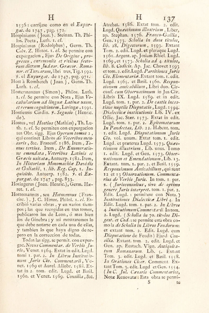 1536 ; corríjase como en el Expiir- gat, de 1747 , pag. 572. Hosplnianus (Joan.), Stcinaii. Th. Phi- los. Poeta , Luth. i. el. Hosplnianus (Rodolphus), Germ. Th. Caiv. Z. Hístor. t. el. Se permite con expargación , Ejus De Orfgine , pro- gressii , eoeremoniis et ritibus festo- rum dierum Judxor. Grrxeor. Roma- nor. et'TurcarMm^Whú tres,Tig.i 592. i. el Expurgat. de 1747, pag. 971. Host a Rornberch ( Joan.) , Germ. Th. Luth. I. el. Hostermannus (Simón), Philos. Luth. I. el. Se permite con Nota , Ejus Vo- Cabulariiim ad lingux Latina usum, et rerum cognitionem, Lavingte ,1591. Hostiensis Caidin. f.Segusio (Henric. de). Hostus, vel Hostius (Mathías), Th. Lu- th. I. el. Se permiten con expurgacion sus Obr. sigg. Ejus Operum tormis 2 , qui eontinet Libros de Veteribns men- suris , &c. Francof. 1586. Item , To- fuus tertius. Item , De Enumeratio- ne emendata, Veteribns Latinis et Gracis iisitata i i 5 82. Item, In Historiam Monomachia Da’vidis et Goliathi, t- Hb. Reg. Cap, i. In- quisitio. Antuerp. 1582. I. q\ Ex- purgat. de 1747 , pag. 833. Ilotingerus (Joan. Llenric.), Germ. llx- ret. I. el. Hottomannas , seu Llotmannus (Fran- cisc. ) 5 J. C. Histor. Philol. i. el. Es- cribió varias obras , y en varios tiem- pos ; las que recogidas en tres tomos, publicaron los de León, ó mas bien los de Ginebra ; y asi mostraremos lo que debe notarse en cada una de ellas, y también lo que haya digno de re- paro en la corrección de todas. Todas las sigg. se permit. con expur- gz^c.Novus Commentar, de Ver bis Ju- ris, Venet. 1564. Extat in edit. Lugd. tomi I. par. 2. In Libros Instituíio- num Jur’ís Civ. Commentarii net. 1569 et xlurel, Allobr. 1580. Ex- íat in 2. tom. edit. Lugd. et Basil. 1560. et Venet. 1)69. Consilia Atrebat. 1586. Extat tom, 2. edit, Lugd. Quastionum illustrium , Líber, ap. Stephan. 1576. Fr anco—G'al lia , Gen. IJ73. Scholia in dúos titnlos^ lib. 28, Digestorum y 1593. Extant Tom. 2. edit. Lugd. et pleraque Lugd. 1561. Argent. ap. Josiam Rhiel. Lugd. i^ópjCt 1573. Scholia ad 4. titulos^ lib. 8. Codicis. Ap. Jac. Chovet 1593 et tom. 2. edit.Lugd, Partitiones Juris Civ. Elementaria. Extant tom. i. edit. Lugd, 1565. ct Basil. 1560. Respon- sionum amicahilium , Libri dúo. Cir- cunf. cuín Observationum in Jus Civ. Libris IX. Lugd. 1589. et in edit. Lugd. tom. I. par. 2. De castis tuces- tisve nuptiis Disputatio , Lugd. 1594. Dialéctica institutionis Lib. IV. ex Ofíic. Jac. Stasr. 1573. Extat in edit. Lugd. tom. I. par. 2. Epitomatorum In Pandectas y Lib. 22. Habent. tom. I. edit. Lugd. Disputationum Juris Civ. vol. unum. Extat tom. t. edit. Lugd. et prasterea Lugd. 1573. Quas- tionum illustrium , Lib. unus. l omo 1. edit. Lugd. et Gen. Obser- vationum et Emendationum yV\h. 13. Extant. tom. i. par, 2. et Basil. 1559. Responsionum Amicabilitim sunt 12 et 13 Observationum. Commenta- rius de Ver bis Juris. In tom. i. par. 2. ( Jurisconsidtus ^ si ve de Optimo genere Juris interpret. tom. i. par. 2. Edit. Lugd. ; permitese con Nota.) Institntiones Dialéctica Libri 4. In Edit. Lugd. tom. i. par. 2. In Labros 4 InstitutionumCommerítala. Intora. 2. Lugd. ( Scholia in 70. títulos Di- gest. et Cod.: se permite esta obra co- mo la de Scholia in Libros Feudorum\ et extant tom. 2. Edit. Lugd. cum Disputatione áo. Feudis) Ejusd Con- silia. Extant. tom. 2. edit. Lugd. et Gen. ap. Eustach. Vign. Antiquita- tum Romanarum. Lib. 5. Extant Tom. 3. edit.Lugd. et Basil. i)^8. In Oratlones Cicer. Comment. Ex- tant Tom. 3. edit. Lugd etGen. 1554. (In C. JuL Cas arís Commentarios, Notíc Renovatíc : Esta obra se permi- S te