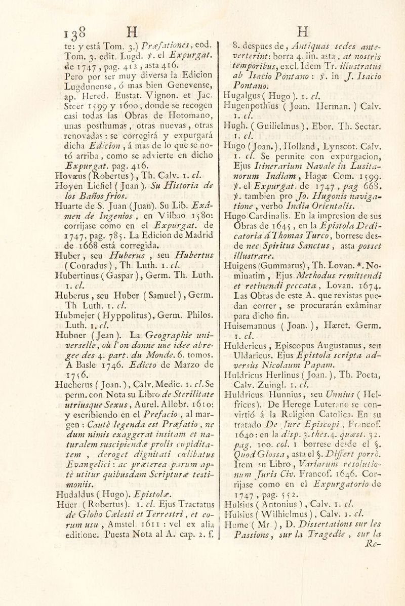 te: y está Toni. 3.) Vr^^f-it^ones, eod. Toin. 3. edit, Lugd. f > el Expurgat. de 1747 , pag. 412 , asta 416. l^ero por set muy diversa la Edición Lugd uncnse , ó mas bien Genevense, ap. Hered. Eustat. Vignon. et Jac. Steer 159P y 1600 , donde se recogen casi todas las Obras de Hotomano, unas posthumas , otras nuevas, otras renovadas: se corregirá y expurgará dicha Edición , á mas de lo que se no- to arriba , como se advierte en dicho Expurgat. pag. 416. Hovaeus (Robertus) , Th. Calv. i, el. Hoyen Lichel (Juan). Su Historia de los Baños frios. Huarte de S. Juan (Juan). Su LIb. Exa- men de Ingenios y en V ilbao 1580: corríjase como en el Expurgat. de 1747, pag. 785. La Edición de Madrid de 1668 está corregida. Huber , seu Huberus , seu Hubertus ( Conradus), Th. Luth. i. cL Hubertinus ( Gaspar), Germ. Th. Luth. I. cL Huberus, seu Huber ( Samuel), Germ. Th Luth. T. el. Hubmejer (Hyppolltus), Germ. Pililos. Luth. I, el. Hubner (Jean). La Geographie iini- verselle, oü Von donne une idee abre- gee des 4. part. du Monde. 6. tomos. A Basle 1746. Edicto Marzo de 17^6. Hucherus ( Joan. ) , Calv. Medie, i. r/. Se perm. con Nota su Libro de Sterilitate utriusque Sexus y Aurel. Allobr. 1610: y escribiendo en el Prefacio , al mar- gen : Cante legenda est Prxfatio , ne dum nimis exaggerat insitam et na- turalem suseipiendx prolis cupidiia- tem , deroget dignitati cal ib alus Evan^eUci : ac prxterea parum ap- te iiiiíur qiiibusdam Scriptur¿e testi- moniis. Hudaldus (Hugo). EpistoH. H uer ( Robertus). i, el. Ejus Tractatus de Globo Ccelesti et Terrestri , et eu- rum usu , Amsiel. 1611 : vel ex alia editione. Puesta Nota al A. cap. 2. f. 8. después de, Antiquas sedes ante- verterint'. borra 4. lln. asta , at nostris temporibus, excLldem Tr. iUustraiiis ab Isacio Pont ano : y. in J. I sacio Pontano. Hugalgus ( Hugo ). i. el. Hugenpoíhius ( Joan. Hermán. ) Calv. I. el. Hugh. ( Guilielmus), Ebor. Th. Sectar. I. el. Plugo (Joan.), Holland , Lynscot. Calv. I. el. Se permite con expurgacion, Ejus Itinerarium Elavale in Lusita- norum Indiam^W^^^x Ccm. 1599. f, el Expurgat. de i 747 , pag 668. ii. también pro Jo. Hugonis naviga- tione , verbo India Orientalis. Hugo Cardinalis. En la impresión de sus Obras de 1645 , en Epistola Dedi- catoria di liornas Turco, bórrese des- de nec Spiritus Sanctus , asta posset illustrare. Huigens (Gummarus), Th. Lovan. No- minatim , Ejus Methodus remittendi et retinendipeccata , Lovan. 1674. Las Obras de este A. que revistas pue- dan correr , se procurarán exáminar para dicho fin. Huisemannus ( Joan. ), Hseret. Germ. I. el. Huldericus, Episcopus Augustanus, sea Uldaricus. K]us Epístola scripta ad- versüs EUcolaum Papam. Huldricus Herlinus (Joan.), Th. Poeta, Calv. Zuingl. i. el. Huldricus Hunnius, seu Unnius ( Hel- fricLis). De Hcrege Luterano se con- virtió á la Religión Católica. En su tratado De Jure Epise api , Phancof. 1640: en la disp. 'i.thes.4.. quxst. 32. pag. 100. col. I bórrese desde el %. QiiodGlossa i asta el ^.Differt porro. Item su Libro , Yarianim resolutío- niim Juris Civ. Francof. 1646. Cor- ríjase como en el Expurgatorio de 1747 * ‘15 2. Píulsius ( Antonius) , Calv. i. el. Píuisius ( Wiihicímus), Calv. 1. el. Hume ( Mr ), D. Dissertations sur les Passions. sur la Tragedie , sur la Re-