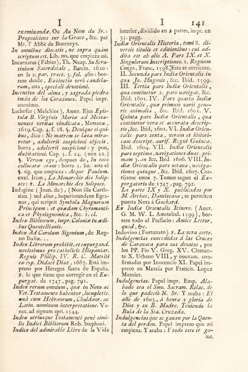 exmninandce. Ou Au Nom du Sr.: Profosilions sur la Grace , &c. par Mr. r Abbe de Bourzeys. In ómnibus discatis, ne supra quam scriptiim est. Lib. ms.’que empieza asi. Incarnatus (Fabius), Th. Neap. Su Scru- tiniiim Sacerdótale , Barcin. 1620 : en la 2. par, tract. 3./o/. 460 : bór- rese desde , E^tínctio vero candela- rum, asta , speciali devotioni. Incentivo del alma , y sagrada piedra imán de los Corazones. Papel impr. anónimo. Inchofer (Melchior ), Austr. Ejus Epis- tol¿€ B. Virginis Marice ad Messa- nenses veritas vindicata , Messanae, 1619. Cap. 4.f. 18. Denique si qui bus, dice : Ele matrem se l<^ta mira- re tur , adultera suspicioni objecit, borra , aduUern suspicioni : y pon, dubitationi. Cap, 5. f. 24. (non 22.) §. Meriim ego , después de , In tuto collocatce erant : borra 5. lin. asta el §. sig. que empieza ; Atque Paulum. exel. Item , La Manarchie des Solip- ses: f. La Monarchie des Solipses. Indágine ( Joan, de) , (Non ille Carth- sian.) sed alius, Superintendens Egra- nus, qui scripsit Symbola Magnorum Principum : et quadam Chyromanti- ca et Physiognomica , &c. i. el. Index Bibíiorum, impr. Colonice in a di- bus Quentellianis. Index Ad Carolum Sigonium Reg- no Italiae. . . Index Librarum prohibit. et expiirgand. novissimus pro catholicis Hispaniar. Regnis Philip. IV. R. C. Matfiti ex typ. Didaci Diaz , 1667. Está im- preso por Hereges fuera de España. 3^^. lo que tiene que corregir en el Ex- purgar. de 1747 ,pag. 791. Index rerum omnium , qua in Eíovo ac Vet. Testamento habentiir Jocupletis. nna cum Hebraorum, Chaldceor. ac Latin. nominum interpretatione.V^Q- net. ad signum spri. 1544. Index utriusque Testamenti pene simi- lis Indici Bibíiorum Rob. Stephani. Indice del admirable Libro de la Vida interior,dividido en 2 partes, impr. en 35.pagg. Indice Orientalis Historia, tomi 8. di- ver sis titulis et editionibus : cui ad- dita est ab alio A. Pars ILC. et X. Singulorum Inscriptiones. i. Regjitim Congo y Franc, i598.*Estacs corriente. II. Secunda pars Indice Orientalis in qua Jo- HugoniSyZcc. Ibid. 1599. III. Tertia pars India Orientalis , qua continetur 2. pars navigat. &c. Ibid. 1601. IV- Pars quarta Indice Orientalis , qiice primum varii gene- ris animalia , &c. Ibid. 1601. V. (¿uinta pars Indice Orientalis , qua continetur vera et accurata descrip- tio ,&c. Ibid, 1601. VI. Indice Orien- talis pars sexta , veram et histori- cam descript. aiirif. Regni Guinece. Ibid. 1604. VIL Indice Orientalis pars séptima, navigat iones duas, pri- mam i^.an &;c. Ibid 1606. VIII. 7;^- dice Orientalis pars octava , naviga- tiones quinqué , &c. Ibid. 1607. Cor- rijanse estos 7. Tomos según el Ex- purgatorio de 1747 j pag. 792. La parte IXy X. publicadas por M. Arthus y Dantiscano ; se permiten puesta Nota á Gochard. Ex Indice Orientalis Itinere. (Auct. G. M. W. L. Amstelod. 1599), bór- rese todo el Prefacio : Amice Lector, quod y ^c. Indovino (Fortunato), La vera sorte. Indulgencias concedidas d las Cruces de Car avaca para sus devotos , por los PP. Pió V. Greg. XV. Clemen- te X. Urbano VIII, y nuevam. con- firmadas por Inocencio XI. Papel im- preso en Murcia por Francis. López Mesnier. Indulgencias. Papel impr. Emp. Ala- bado sea el Smo. Sacram. Relac. de lo que padeció N. Sr. Y acaba : El año de 1603 , a honra y gloria de Dios y sil B. Madre. Teniendo la Bula de la Sta. Cruzada. Indulgencias que se ganan por la Quen- ta del perdón. Papel impreso que asi empieza. Y acaba ; Y todo esto se ga- na,