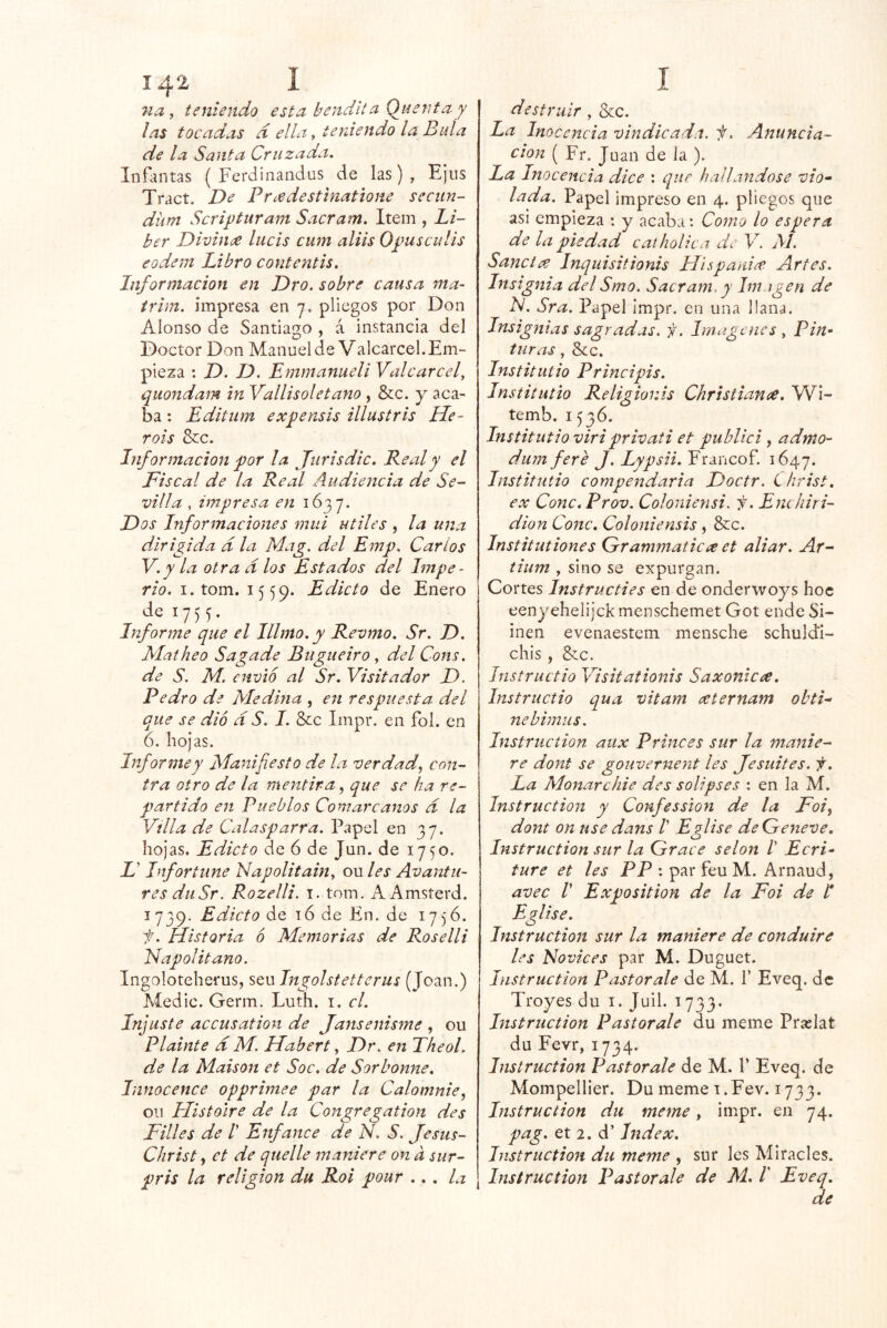 7ia, teniendo esta bendltci Q_uentay las tocadas d ella y teniendo la Bula de la Santa Cruzada. Infantas ( Ferdinandus de las) , Ejus Tract. De Prcedestinatione sectin- düm Scriyturam Sacram. Item , Lí- ber Divinee lucís cum aliis O^usculis eodem Libro contentis. Información en Dro. sobre causa ma- trim. impresa en 7. pliegos por Don Alonso de Santiago , á instancia del Doctor Don Manuel de Valcarcel.Em- pieza : D. D. Emmaniieli Valcarcel, quondam in Vallisoletano , &c. y aca- ba : Editum ex y ensis illustrls He- rois &c. Información for la Jurisdic. Real y el Fiscal de la Real Audiencia de Se- villa , impresa en 1637. Dos Informaciones mui útiles , la una dirigida d la Mag. del Emp. Carlos V.y la otra d los Estados del Impe- rio. I. tom. 1559. Edicto de Enero de 1755. Informe que el Illmo. y Revmo. Sr. D. Matheo Sagade Bugueiro, del Cons. de S. M. envió al Sr. Visitador D. Pedro de Medma , en respuesta del que se dio d S. I. Scc Impr. en fol. en 6. hojas. Informe y Manifiesto de la verdad^ con- tra otro de la mentira, que se ha re- partido en Pueblos Comarcanos d la Villa de Calasparra. Papel en 37. hojas. Edicto de 6 de Jun. de 1750. i’ Infortune Napolitain, owles Avantu- res duSr. Rozelli. i. tom. AAmsterd. 1739. Edicto de t6 de En. de 17)'6. ii. Historia ó Memorias de Roselli Napolitano. Ingoloteherus, sen Ingolstettenis (Joan.) Medie. Germ. Luth. i. el. Injuste accusation de Jansenisme , ou Plainte d M. Hahert, Dr. en Theol. de la Maison et Soc. de Sorbonne. Innocence opprimee par la Calomnie, oii Histolre de la Congregation des Filies de /’ Enfance de N. S. Jestis- Christ, et de quelle maniere on d sur- pris la religión du Rol pour ... la destruir, &c. La Inocencia vindicada, f. Anuncia- ción ( Fr. Juan de la ). La Inocencia dice : que hallándose vio» lada. Papel impreso en 4. pliegos que asi empieza : y acaba: Como lo espera de la piedad catholica de V. M. Sanciee Inquisitionis Hispanice Artes. Insignia delSmo. Sacram. y Im.igen de N. Sra. Papel impr. en una llana. Insignias sagradas, f. Imágenes , Pin- turas, Scc. Institutio Principis. Instiíutto Religionis Christiana. Wi- temb. 1536. Institutio viriprivaii et publici, admo- dum fere J. Lypsii. Francof. 1647. Institutio compendaria Doctr. ihrist. ex Conc.Prov. Coloniensi. f. Enchiri- dion Conc. Coloniensis , &c. Institutiones Grammatica et aliar. Ar^ iium , sino se expurgan. Cortes Instructies en de onderwoys hoc eenyehelijckmenschemet Got ende Si- inen evenaestem'^mensche schuldi- chis, &c. Instructio Visitationis Saxonicee. Instructio qua vitam ceternam obti» íiebimus, Instruction atix Princes sur la manie- re dont se gouvernent les Jesuites. f. La Alonarchie des solipses : en la M. Instruction y Confession de la Foi^ dont on use dans V Eglise deGeneve. Instruction sur la Grace selon ! Ecri- ture et les PP : par feu M. Arnaud, avec V Exposition de la Foi de H Eglise. Instruction sur la maniere de conduire les Novices par M. Duguet. Instruction Pastor ale de M. f Eveq. de Troyes du i. Juil. 1733* Instruction Pastor ale du meme Prcelat du Fevr, 1734. Instruction Pastorale de M. 1’ Eveq. de Mompellier. Du meme i.Fev. 1733. Instruction du meme, impr. en 74. pag. et 2. d’ Index. Instruction du meme , sur les Mitades. Instruction Pastorale de M* I Eveq. de