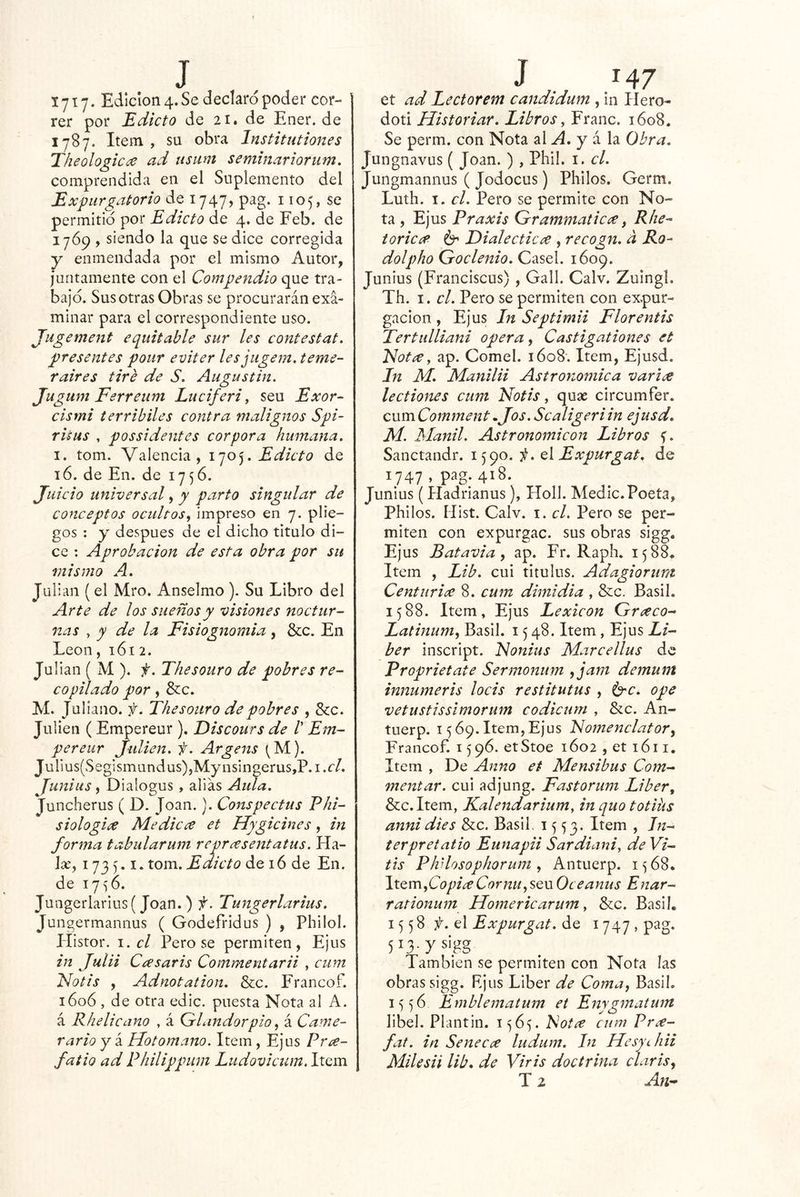 1717. Edición 4. Se declaro poder cor- rer por Edicto de 21. de Ener.de 1787. Item , su obra Institutiones Theologica ad usum semmariorum, comprendida en el Suplemento del Expurgatorio de 1747, pag. 1105, se permitid por Edicto de 4. de Feb. de 17Ó9 , siendo la que se dice corregida y enmendada por el mismo Autor, juntamente con el Compendio que tra- bajo. Sus otras Obras se procurarán exa- minar para el correspondiente uso. Jugement equitable sur les contestat. presentes poiir eviter lesjugem. teme- Taires tiré de S. Augustin. Jugum Ferreum Luciferi y seu Exor- cismi terribiles contra malignos Spi- risus , possidentes corpora humana. I. tom. Valencia, Edicto de 16. de En. de 1756. Juicio universal, y parto singular de conceptos ocultos^ impreso en 7. plie- gos : y después de el dicho titulo di- ce : Aprobación de esta obra por su mismo A. Julián (el Mro. Anselmo ). Su Libro del Arte de los sueños y visiones noctur- nas ^ y de la Fisiognomía , &c. En León, 161 2. Julián ( M ). f. The souro de pobres re- copilado por, &c. M. Juliano, f. The souro de pobres , &c. Jullen ( Empereur ). Discours de /’ Em- per eiir Julien. f. Argens ^^M). Jurms(SegIsmandus),Mynsingerus,P.i.e/. Juniits, Dialogus, alias Aída. Juncherus ( D. Joan.). Conspectus Phi- siologice Medicce et Hygicines, in forma tabularum reprcesentatus. Ha- líe, 1735.1. tom. Edicto de 16 de En. de I7<56. Juagerlarius( Joan. ) f. Tungerlarius. Jungermannus ( Godefridus ) , Philol. Histor. 1. el Pero se permiten, Ejus in Julii Ccesaris Commentarii , cum Notis , Adnotation. &c. Francof. 1606 , de otra edic. puesta Nota al A. á Rhelicano , á Cdlundorpio ^ á Carne- rario Y á Hotomano. Item, Ejus Pne- fatio ad Philippum Ludovicum. Item et ad Lectorem candidum , in Hero- doti Historiar. Libros y Franc. 1608. Se perm. con Nota A A. y i la Obra. Jungnavus ( Joan. ) , Phil. i. el. Juiigmannus ( Jodocus) Pililos. Germ. Luth. I. el. Pero se permite con No- ta , Ejus Praxis Grammatic¿e, Rite- toricíf 6^ T>ialecticce , recogn. a Ro- dolpho Goclenio. Casel. 1609. Junius (Franciscus), Gall. Calv. Zuingl. Th. I. el. Pero se permiten con expur- gacion , Ejus In Septimii Florentis Tertulliani opera ^ Castigationes et Flotee y ap. Comel. 1608. Item, Ejusd. In M. Manila Astronómica varice lectiones cum Notis, quac circumfer. cum Cornment •Jos. Scaligeriin ejusd. M. Manil. Astronomicon Libros f. Sanctandr. 1590. ii. q\ Expurgat. de 1747 , pag. 418. Junius (Hadrianus), Holl. Medie.Poeta, Philos. Hist. Calv. i. el. Pero se per- miten con expurgac. sus obras sigg. Ejus Batavia y ap. Fr. Raph. 1588, Item , Lib. cui títulos. Adagiorur¡t Centiiriee 8. cum dimidia , &c. Basil. 1588. Item, Ejus Lexicón Greeco- Latinumy Basil. 1548. Item, Ejus Lí- ber inscript. Nonius Marcellus de Proprietate Sermonum yjam demum innumeris locis restitutus , i^c. ope vetustissimorum codicum , &c. An- tuerp. 1569. Item,Ejus Nomenclátor y Francof. 1596. etStoe 1602 , et 1611. Item , De Anno et Mensibus Com- mentar. cui adjung. Fastorum Líber, &:c.Item, Kalendarium, in quo totihs annidies &c. Basil. 1553. Item , In- ter pretatio Eunapii Sardiani, de Vi- tis PJvlosophorum y Antuerp. 1568. \tQr[\yCopi¿eCornUySQ\x Oceanus Enar- rationum Homericarum y &c. Basil. 1558 el Expurgat. de 1747, pag. 5^3-y sigg También se permiten con Nota las obras sigg. Rjus Líber de Coma, Basil. 1556 Emblemaíum et Enygmatwn libel. Plantin. 1565. Fotce cum Pr<x- fat. in Senecce ludum. In HesychH Milesii lib. de Viris doctrina clarisy T 2 Au'-