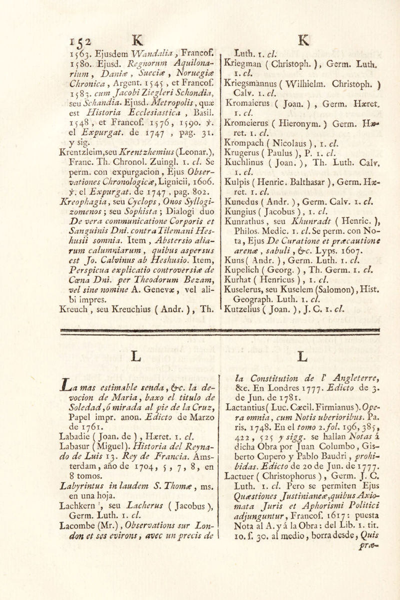 1563. Ejusdem VVandalia ^ Franeof. 1580. Ejusd. Regnornm Aqiiiloita- ritim , Danice , Sueciíe , Idoruegia C¡irónica , Argent. 1545 , et Franeof. 1583. cmn Jacobi Ziegleri Schondia^ seu Schandia. Ejusd. Metrópolis, qu^ est Historia Ecclesiastica , Basil. 1548, et Franeof. 1576, 1590. el Expurgat. de 1747 , pag. 31. y sig. ^ Krentzleim,seLi Krentzhemius (Leonar.), Frarie. Th. Chronol. Zuingl. i. cL Se perm, eoii expurgaeion , Ejus Obser- vationes Chronologicayldi^mdn, 1606. f, el Expiirgat. de 1747 , pag. 802. Kreophagia, seu Cyclops, Onos Syllogi- zomenos ; seu Sophista ; Díalogi dúo He vera communicatione Cor por is et Sanguinis Dni, contra Tilemani Hes- husii somnia. Item , Abstersio alia- rum calumniarum , quibus aspersus est Jo- Calvinas ab Heshusio. Item, Perspicua explicatio controversia de Coena Hni. per Theodorum Bezam^ vel sine nomine A. Genevas, vel ali- bi Impres. Kreueh , seu Kreuehius ( Andr. ), Th. Ti '■ I i———i—a^i— I I —oqp— L ida mas estimable senda, la de- voción de Marta, baxo el titulo de Soledades mirada al pie de la Cruz, Papel impr. anón. Edicto de Marzo de 1761. Labadie ( Joan, de ) , H¿eret. i. el. Labasur (Miguel). Historia del Reyna- do de Luis 13. Rey de Francia. Ams- terdam, año de 1704, 5 , 7 » 8, en 8 tomos. Labyrintus in laudem S. Thorntie , ms. en una hoja. Laehkern \ seu Lacherus ( Jaeobus ), Germ. Luth. i. el. Lacombe (Mr.), Observations sur Lon- don et ses evirons, avec un precis de 1 Luth. I. el. Kriegman ( Christoph. ), Gcrm. Luth. i.eL Kriegsmannus ( Wilhielm. Christoph. ) Calv. I. el. Kromaieriis ( Joan. ) , Germ. Haeret, I. el. Kromeierus ( Hieronym. ) Germ. ret. I. el. Krompaeh ( Nieolaus), \.cl. Krugerus ( Paulus ), P. i. el. Kuehlinus (Joan.), Th. Luth. Calr. I. el. Kulpis ( Henric. Balthasar ), Germ. Has- ret. I. el. Kunedus ( Andr. ), Germ. Calv. i, el. Kungius ( Jaeobus ) , i. el. Kunrathus, seu Khunradt ( Henric. ), Pililos. Medie, i. r/. Se perm. con No- ta, Ejus De Curatione et prxcautione arence , sabuli , ^c. Lyps. 1607. Kuns( Andr. ), Germ. Luth. i. el. Kupelich ( Georg. ) , Th. Germ. i. el. Kurhat ( Henricus ), i. el. Kuselerus, seu Kuselem (Salomón), Hist. Geograph. Luth. i. el. Kutzelius ( Joan. ), J. C. i. el. stiísamaasaasstaesamiaasaBiíamitaammammBmBmmBBaBm L la Constitution de P Angleterre, 8íe. En Londres 1777. Edicto de 3. de Jun. de 1781. Lactantius (Luc. Caecil. Firmianus). Ope^ ra omnia, cum iÑotis uberioribus. Pa. ris. 1748. En el tomo i.fol. 196, 385, 422, 525 y sigg. se hallan Notas á dicha Obra por Juan Coluinbo , Gis- berto Cupero y Pablo Baudri, prohi-» bidas. Edicto de 20 de Jun. de 1777. Lactuer ( Christophorus ) , Germ. J. C, Luth. I. el. Pero se permiten Ejus Queestiones Justinianece,quibus Axio- mata Juris et Aphorismi Politici adjunguntur, Franeof. 1617: puesta Nota al A. ya la Obra: del Lib. i. tit. 10. f, 30. al medio, borra desde, Quis pne^