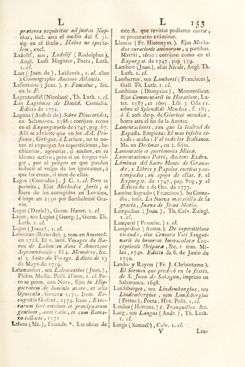 prí^terea rsqiiiritur ad justas Mup- tías ^ iücl. asta el medio del f. 31. sig. en el titulo , Hab^s ne spevia- lem , excl. Ladolif, seu , Ladelif ( Rodolphus ), Angl. Ludi Magister , Poeta , Luth, I. el. Laet ( Joan, de ) , Leidensis, 1. el. alius á Cosmograplio Auctore Atlantis. Lafontaine ( Jean. ). f. Fontaine , &c. en la F. LageriteufFel (Nicolaus), Th. Luth. i. el. Las Lagrimas de David, Comedia. Edicto de 1771. Laguna (Andrés ^q')> Sobre Dioscorides^ en Salamanca. 1586 : corríjase como en el Expurgatorio de 1747 ,pag. 67. Allí se advierte que en los AA. Pro- fanos, Griegos, o Latinos, no se no- tan ni expurgan las supersticiones, he- chicerías , agorerías, 6 sueños, en su \ idioma nativo | pero sí en lengua val- | gar , por el peligro en que pueden inducir al vulgo de los ignorantes, á que las crean , 6 usen de ellas. Lagus (Conradus), J. C. i. el. Pero se permite , Ejus Methodus Juris , si Fuere de los corregidos en Lovalna, é Impr. en 1550 por Bartholomé Gra- vio. Lagus (Daniel), Germ. Hseret. i, el. Lagus, seu Lagius (Georg.), Germ. Th. Luth. I, el. Lagus ( Jüsua) , 1. el. Lahontan (Barónde). 3.tom.en Amsterd. en 1728. El í. intit. Voy ages du Ba- rón de Lahmttan d.ans l' Amerique ' Septentrionale *, El 2. Memoires, &c. el 3, Suite dii Voy age. Edicto de 10^ de M.iyo de 17^9. Lalamantiiis , seu Lalemantius (Joan.) , Philos. Medie. Polil. ií'stor. i. el. Pe- ro se perm. con Nota , Ejus in Flip- pocratem de hondnls ai ate , et alia I Opuscüla , Genevse 1575. Item, Re- ! cognitio Galeni, 1574. Item , Exte- i ramm jere omnium et pra^cipuarum gentium , anni ratlo , et cum Roma* | no Cüllaíio ,1571 Lalane (Mr.), Francés. Las obras de este A. qn-e revistas pudieren correr, se procurarán examinar. Lia mas ( Fr. Hieronym. ). Ejus Metho- diis curationis animorum , 4 partibus. Matriti , 1600 : corríjase como en ei Expurgas. de 1747 , pag. 5 59, Lambert (Joan.), ddús Fieols, Angl. Th, Luth. I. el. Lambertus , seu Lamberti ( Franciscus), GalL Th. Luth. i. el. Lambinus ( Dionysius) , Monstrolien$, Ejus Commentarii in Horatium, Lu- tet. I5 87,et 1605. Lib. 3. Odaii. sobre el Splendide Mendax , f. 185, 6 f. 206. desp. de Gloriase mendax , borra asta el fin de la Anotac. Lamentaciones , con que la lealtad de España. Empieza: El mas infeliz es- tado % acaba : Y el todo los Italianos, Ms. en Decimas , en 2. fojas, Lamentatio et querimonia Missee. Lamentationes Petri ^ Auctore Esdra. Láminas del Sacro Monte de Grana- da , y Libres y Papeles escritos y es- tampados , en apoyo de ellas^ f. el Expurgat. de i 747 , pag. 819 , y el Edicto de 2 de Oct. de 1777. Lamine Sagredo ( Francisco). Su Come- dia , intit. La Elueva maravilla de la gracia , Juana de Jesús María. Lampadi'us (Joan.), Th. Calv. Zuing!. I. el. Lamperti ( Francisc, ) el. Lampridius ( Antón.). De superstitione vitanda , sive Censura Voti Sangui- narii in honorem Immaculatx Con- ceptionis Deipara , &c. i tom. Mi- lán , 1740. Edicto de 6. de Junio de 1750. Lando y Rayón ( Fr. J. Chrisostomo ). El Sermón que predn ó en la festiv, de S. Juan de Sahagun^ impreso en Salamanca. 1698. Landsbergus, seu Lindemburgius , seu Lindembergius , sem IJmdebergius ( Petrus), Poeta , Hist. Polit. 1. el. Landus ( Hortens.) f. LranquiUus, Szc. Lang , seu Langas ( Andr.), Th. Luth. I. cL Lange (Samuel) , Calv. i. cL V Lan-