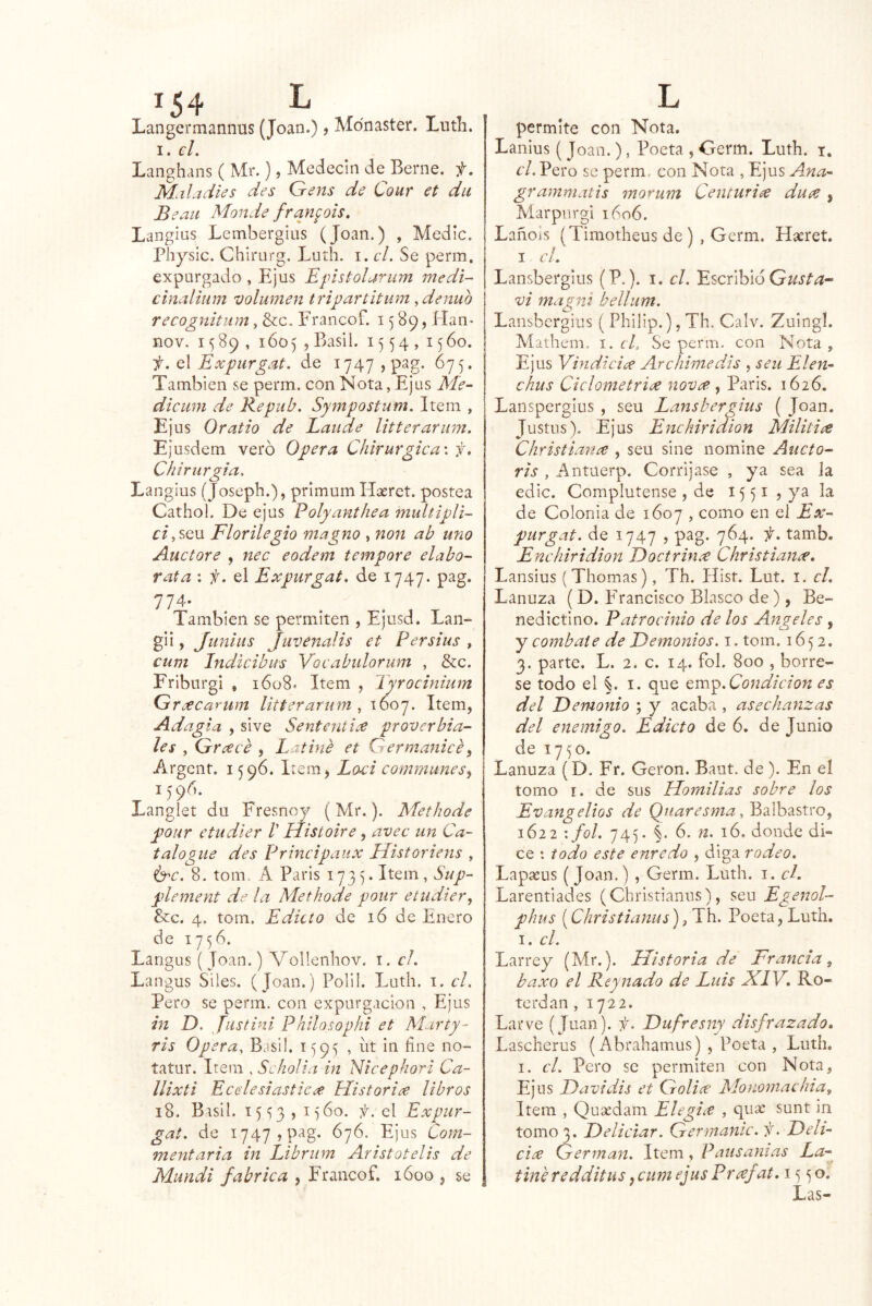 Langermannus (Joan.), Mdnaster. Lutli. I. el. Langhans ( Mr.), Medecin de Berne. f. Mal adíes des Gens de Cour et du B eaii Adonde ffan^oís, Langius Lembergius (Joan.) , Medie. Physic. Chirurg. Luth. i. el. Se perm, expurgado , Ejus Epistolarum medí- cinalium volumen tripartitum ^denuo recognitum, &c. Erancof. 1589, Haii' nov. 1589, 1605 , Basli. 1554,1560. f. q\ Eoepurgat. de i747,pag. 675. También se perm. con Nota, Ejus Me- dicuni de Repub. Sympostum. Item , Ejus Oratio de Laude litterarimi, Ejusdem vero Opera Chirurgica\ f. Chirurgia. Langius (Josepb.), primum Haeret. postea Cathol. De ejus Polyanthea multipli- ¿:/,seu Florilegio magno , noit ab uno Auctore , nec eodem te^npore elaba- rata : f. el Expurgat. de 1747. pag. 774* También se permiten , Ejusd. Lan- gii, Juníiis Juvenalis et Persius , cum Indicibus Voeabidorum , &c. Friburgi , 1608. Item , Tyrociniiim Grcecarum Utterarum , 1607. Item, Adagia , sive Sententií^ proverbia- les , Grceee , Latine et Germanice ^ Argent. 1596. Item, Laci communes^ 1596. Langiet du Fresnoy (Mr.). Methode pour etudler V Histaire, avec un Ca- talogue des Principaux Uistoriens , 8. tom. A Paris 173V Item, Sup- plement de la Alethode pour eiudier, &c. 4. tom. Edicto de ló de Enero de 17^6. Langus ( Joan.) Vollenhov. i. el. Langus Siies. (Joan.) Polil. Luth. i. el. Pero se perm. con expurgacion , Ejus in D. Justinl Phtlosophi et Marty- ris Opera, Basil. 159^ , íit in fine no- íatur. Item , Scholia in Nicepkori Ca- llixti Eeclesiástica Historiee libros 18. Basil. 15^3 , i)6o. f. el Expur- gat. de 1747, pag, 676. Ejus Com- mentaria in Libriim Aristotelis de Mundi fabrica , Francof. lóoo , se permite con Nota. Lanius ( Joan.), Poeta , Germ. Luth. i, el. Pero se perm, con Nota , Ejus Ana- grammatis moeum Centuria duí^, Marpnrgi 1606. Lañols (Timotheus de) , Germ. Haeret. I el. Lansbergius (P.). i. el. Escribió vi niagvj bellum. Lansbergius ( Philip.), Th. Calv. Zuingí. Mathcni. 1. cd Se perm, con Nota, Ejus Vindicice Ar chime dis , seu Elen- chus Ciclometriíe nova^ ^ Paris. 1626. Lanspergius , seu Lansbergius ( Joan. Justos). Ejus Enchiridion Militire Christianee , seu sine nomine Aucto- ris , Antuerp. Corrijase , ya sea la edic. Complutense , de 15 51 , ya la de Colonia de 1607 , como en el Ex- purgat. de 1747 , pag. 764. f. tamb, Enchiridion Foctrinx Christian¿e, Lansius ( Thomas), Th. Hist. Lut. i. el. Lanuza (D. Francisco Blasco de ), Be- nedictino. Patrocinio de los Angeles , y combate de Demonios, i. tom. 1652. 3. parte. L. 2. c. 14. fol. 800 , bórre- se todo el §. I. que Condición es del Demonio ; y acaba , asechanzas del enemigo. Edicto de 6. de Junio de 1750. Lanuza (D. Fr. Cerón. Baut. de ). En el tomo r. de sus Domilias sobre los Evangelios de , Balbastro, 1622 'fol. 745. §. 6. n. ló. donde di- ce : todo este enredo , diga rodeo. Lapasus (Joan.) , Germ. Luth. i. el. Larentiades (Christianns), seu Egenol- phus {^Christianns^i Th, Poeta, Luth, I. el. Larrey (Mr.). Historia de Francia^ baxo el Re y nado de Luis JCIV, Ro« terdan , 1722. Lar ve (Juan), f. Dufresny disfrazado. Lascherus (Abrahamus) , Poeta , Luth. I. el. Pero se permiten con Nota, Ejus Davidis et Goli^e Mononiachia, Item , Quíedam Elegice , quac sunt in tomo 3. Deliciar. Germanic. f. Deli- cia Germán. Item, Paiisanias La- tine redditus, ciwi ejusPraf (í/. 15 5 o. Las-