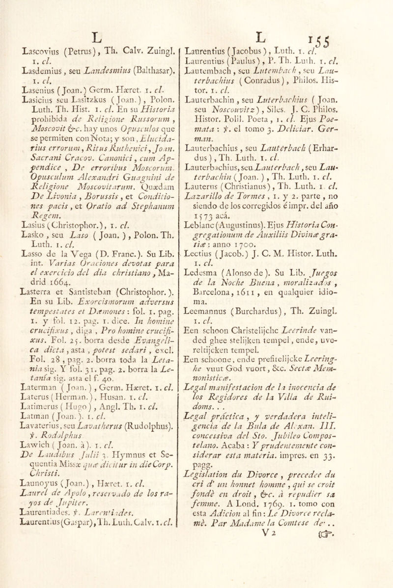 Lascovuis (Petrus), Th. Calv. Zuingl. I. el, Lasdemius, seu Laudesmlits (Balthasar), I. cL Lasenius (Joan.) Germ. Haeret i. cL Lasicius scu Lasitzkus (Joan.), Polon. Luth. Th. Hist. I. el. En su Historia prohibida de Relis^ione Rus sor um , Mosco'úit ^c, hay unos Opúsculos que se permiten con Nota; y son, Elucida- rius errorum, Ritus Rutheniei^ Jo a?t. Saerani Craeov, Canonici ^ eum Ap~ joendice , He errortbus Moscorum, Opusculum Alexandri (Auagnini de Religione Moscovitarum. Quíedam He Livonia , Borussis , et Conditio- nes pacis, et Grafio ad Stephanum Regem, Laslus (Christophor.), i. el, Laslco ^ seu Laso ( Joan. ) , Polon. Th. Luth. I. el, Lasso de la Vega (D. Franc.). Su Lib. int. Varias Oraciones devotas para el exercicio del dia christiano ¡ Ma- drid 1664. Lasterra et Santlsteban (Christophor.). En su Lib. Exorcismorum adversas tempescates et Hxmones : fol. i. pag. I. y fol. 12. pag. I. dice. Jn homine crucijixus , diga , Pro homine crucifi- xiis, Fol. 2). borra desde Evangéli- ca dicta , asta , potest sedari , excl. Fol. 28 , pag. 2. borra toda la Leta- nía sig. Y fol. 31, pag. 2. borra la Le- tanía sig. asta el f. 40. Laterman ( Joan.) , Gerni. Hseret. i. el, Laterus ( Hermán.), Husan. i. el. Latimerus ( Hugo) , Angl. Th, i. cL Latinan (Joan.), i. el. Lavaterius, seu Lavatfieras (Rudolphus). i¡. Rodolphits Lawich ( Joan. á). i. el. He Latidibiís Jalii 3, Hymnus et Se- quentia Missx quee dicitiir in dleCorp. Christi, Launoyus (Joan.) , Hxrct. i. el. Laurel de Apolo , reset vado de los ra-^ yos de Júpiter. Laurentiades. Larendides. Laurentius (Gaspar), Th. Luih.Calv. \.cl. Lanrentius (Jacobus), Luth. i. d. Laurentius (Paulus) , P. Th. Luth. i. el, Lautembach , seu Lutembach , seu Lau- terbachius (Conradus), Philos. His- tor. I. el. Lauterbachin , seu Luterbachhis ( Joan, seu Noscouvitz), Siles. J. C. philos. Histor. Poli!. Poeta, i, el. Ejus Poe^ mata : /.el tomo 3. Heliciar, Ger^ man. Lauterbachius, seu Lautérbaeh (Erhar- dus) 5 Th. Luth. I. el, Lauterbachius, sqxjLautérbaeh, seu Lau^ terbachin (Joan. ) , Th. Luth, i. el. Lauterns (Christianus), Th. Luth. i. el. Lazarillo de Tormes , i. y 2. parte , no siendo de ios corregidos éimpr. del año 1573 acá. Leblanc (Augustinus). Ejus Historia Con- gregationum de Auxiliis Divinagra- tice ; anno i 700. Lectius (Jacob.) J. C. M, Histor. Luth. I. el. Ledesma (Alonso de). Su Lib. Juegos de la Noche Buena , moralizados , Barcelona, 1611 , en qaalquier idio- ma. Leemannus (Burchardus), Th. Zuingl. I. el. Een schoon Chrisíelijchc Leerinde van- ded ghee síelijkeri tempel, ende, uvo- reltijcken tempel. Een schoone, ende preíitelijcke he vuut God vüort, &c. Seet<x Mem- nonisticce. Legal manifestación de la inocencia de los Regidores de la Vdla de RuR doms. . . Legal practica , y verdadera inteli- gencia de la Bula de Alexan. 111. concessiva del Sto. Jubileo Compos-- telano. Acaba : Y prudentemente con^ siderar esta materia, impres. en 33. Pqgg- ^ Legislation du Hivorce , preceder du cri d' un honnet homme , qui se croit fonde en droit, 6-r. a repudier sa femme, A Lond. 1769. i. tomo con esta Adición al fín : Le Hivorce reda- me. Par Madame la Comtese de'.. V2 c3=.