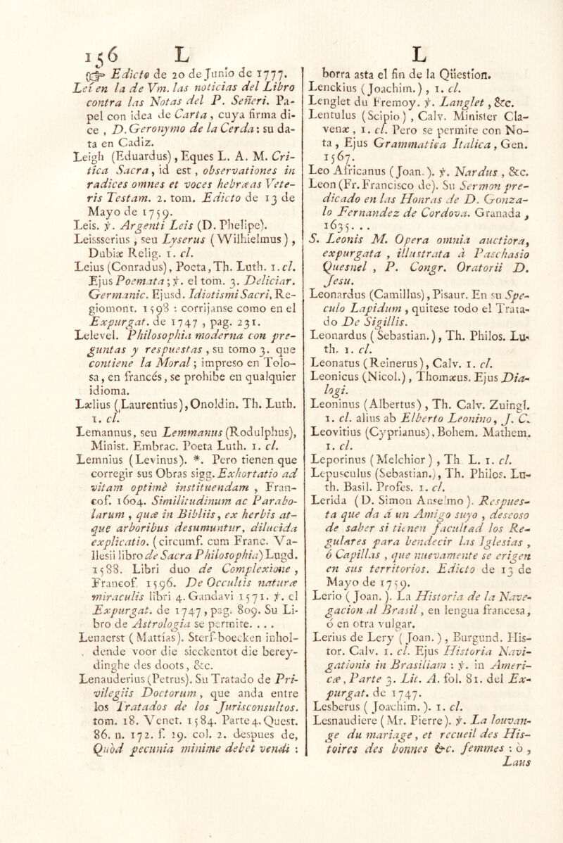 i<6 L Edict® de 20 de Jumo de 1777. Leí en la de Vm. las noticias del Libro contra las Notas del P, Señeri. Pa- pel con Idea de Carta , cuya firma di- ce , Z>. Geronymo de la Cerda: su da- ta en Cádiz. Leigli (Eduardus) ,Eques L. A. M. Cri- tica Sacra, id est , observationes in r adices omnes et voces hebra as Vete- ris Testam. 2. tom. Edicto de 13 de Mayo de 1759. Leis. f. Argenti Leis (D.Phelipe). Leissserios, seu Lyserus (Wilhielmus), Dabias Relig. i. cL Leius (Conradus), Poeta,Tfi. Luth. i.cL Ejus Poemata; f. el tom, 3. Deliciar. Germanic. Ejusd. JdiotismiSacri^ Re- giomont. 1598 : corríjanse como en el Expurgat. de 1747 , pag. 231. Lelevel. Philosophia moderna con pre- guntas y respuestas , su tomo 3. que contiene la Moral; impreso en Tolo- sa, en francés, se prohibe en qualquier idioma. Lselius (Laurenfius),Onoldin. Th. Luth. I. cL Lemannus, seu Lemmanus (Rodulphus), Minist. Embrac. Poeta Luth. i. cL Lemnius (Levinus). *. Pero tienen que corregir sus Obras si^^.Exhortatio ad vitam opthnb instituendam , Fran- co f. 1604. Similitudínum ac Parabo- larum , qua in Bibliis ^ ex herbis at- que arboribus desiimuntiir^ dilucida explicatio. (circumf. cum Franc. Va- liesii libro d.e Sacra Philosophia) Lugd. 1588. Libri dúo de Complexiones Francof 1596. De Occultis natiivce miraculis libri 4.Ganclavi 1571* f. cl Expiirgat, de 1747 , pag. 809. Su Lb bro de Astrologia se permite. . . , Lenaerst (Mattías). Sterf-boecken inhol- , dende voor die sieckentot die berey- dinghe des doots, &c. Lenauderius (Petrus). Su Tratado de Pri- vilegiis Doctorum, que anda entre los Tratados de los Jurisconsultos. tom. 18. Venet. 1584. Parte4,Quest. 86. n. 172. f. 19. col. 2. después de, (¿uod pecunia minime debet vendí ; L borra asta el fin de la Qliestíon. Lenckius (Joachim.), i. cl. Lcnglet du bferaoy. f. Langlet, 8?c. Lentulus (Scipio) , Calv. Minister Cla- venac, i. cl. Pero se permite con No- ta , Ejus Grammatua Itálica , Gen, 1567. Leo Africanus (Joan.), f. N.trdus , &c. León (Fr. Francisco de). Su Sermón pre- dicado en las Honras de D. Gonza- lo Fernandez de Cordova. Granada , 163 5• • • S. Leonis M, Opera omnia auctioray expurgata , illustrata a Paschasio Quesnel , P. Congr. Oratorii D, Jesu. Leonardus (Camillus), PIsaur. En su Spe- culo Lapidum , quítese todo el Trata-' do De Sigillis. Leonardus ( Sebastian.), Th. Pililos. Lu th, 1. cl. Leonatus (Reinerus), Calv. i. cl. Leonicus (Nicol.), Thomaeus. Ejus Dia^ logi. Leoninus (Albertus) , Th. Calv. Zuingl. I. cl. aliiis ab Liberto Leonino y J. C. Leovitius (Cyprianus), Bohem, Mathem. I. cL Leporinus (Melchior) , Th L. i. cL Lepusculus (Sebastian,;, Th, Pililos. Lu^ th. Basil. Profes. i. cl. Lérida (D. Simón Aose'mo), Respues- ta que da d un Amigo suyo , descoso de saber si tunen facultad los Re- gulares para bendecir las Iglesias , 6 Capillas , que nuevamente se erigen en sus territorios. Edicto de 13 de Mayo de 1759. Lerio (Joan.). La Historia de la Nave-* gacion al Braúl, en lengua francesa, 6 en otra vulgar, Lerius de Lery ( Joan. ) , Burgund. Elis- tor. Calv. I. cl. Ejus Historia Navi- gationis in Brasiliam : f. in Ameri- cee, Parte 3. Lít. A. fol. 81. del Ex- purgat. de 1747. Lesberus ( Joaclilm.). i. cl. Lesnaudiere (Mr. Fierre), f. La louvan- ge du mariage, et rccueil des His- toires des bonnes b'C. femmes : ó , Laus