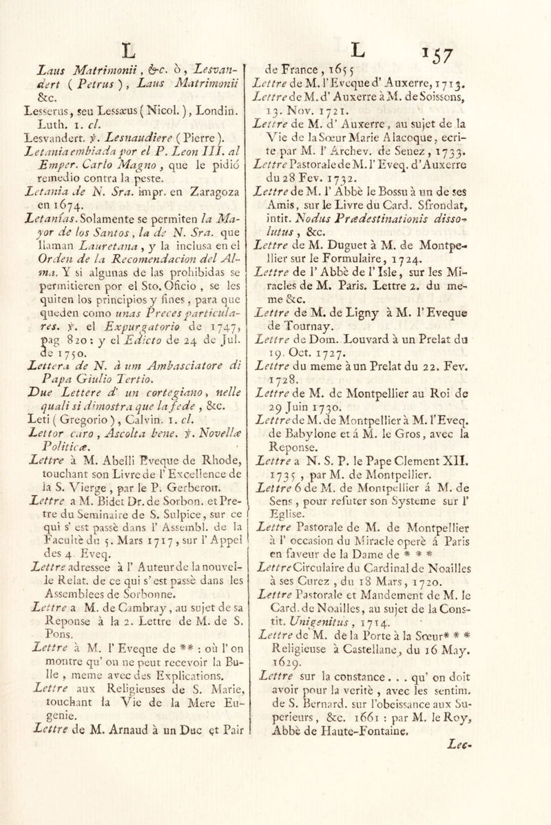 Laus Mafrimonii, b'C, 6 , Lesvan- dert ( Petrus ) , Laus Matrimonii &c. Lesserns, seu Lessícus ( NIcol.), Londin. Luth. I. el. Lesvandert. f. Lesuaudtere (Pierre). Letaníaembiadapor el P, León 111. al Emper. Cario Magno , que le pidió remedio contra la peste. Letanía de N. Sra. impr. en Zaragoza en 1674. Letanías. Solamente se permiten la Ma- yor de los Santos, la de N. Sra. que llaman Lauretaiia , y la inclusa en el Orden de la Recomendación del Al- ma. Y si algunas de las prohibidas se permitieren por el Sto, Oficio , se les quiten los principios y fínes, para que queden como unas Preces particula- res. f. el Expurgatorio de ^747? pag 820: y el Edicto de 24 de Jul. de 1750. Lettera de N. d iim Amhasciatore di Papa Gríulio Tertio. Due Lettere d' un corte glano, nelle quali si dimostra que la fe de , &:c. Leti ( Gregorio ) , Calvin, i. el. Lettor caro , Ascolta bene. f. Novelice Politícee. Lettre a M. Abelli Eveque de Rhode, touchant son Livrede l’ Excellcnce de la S. Vierge , par le P. Gerberon, Lettre a M. Bidet Dr.de Sorbon. etPre- tre du Seminaire de S. Sulpice, sur ce qui s’ est passe dans 1’ Assembl. de la Faculte du 5. Mars 1717, sur 1’Appel des 4- Eveq. adressee a V Auteurde lanouvel- le Relat, de ce qui s’ est passe dans les Assemblees de Sorbonne. Lettre a M. de Cambray, au scjet de sa Peponse á la 2. Lettre de M. de S. Pons. Lettre a M. 1’ Eveque de ; oü 1’ on montre qu’ 011 ne peut recevoir la Bu- lle , meme avec des Explications. Lettre aux Religieuses de S. Alarle, íouckant ía Vie de la Aíere Eu- genio. Lettre de M. Arnaud á un Duc et Pair de France , 165 5 Lettre de M. 1’Eveque d’ Auxerre, 1713. Lettre A' Auxerre a Ai. deSoissons, 13. Nov. 1721. Lettre de M. d’ Auxerre , au sujet de la Vie de laSoeur Aíarie Alacoque, ecri- íe par Al. 1’ Archev. de Senez, 1733. Lettre Pastorale de AL 1’ Eveq. d’Auxerre du 28 Fev. 1732. Lettre ¿Q AI. 1’ Abbe le Bossu a un de ses Amis, sur le Livre du Card. Sfrondat, intit. Nodus Príedestmationis disso^ lutus, &c. Lettre de Al. Duguet a AÍ. de Aíontpe- llier sur le Formulaire, 1724. Lettre de P Abbe de 1’ Isle, sur les Aíi- racles de M, París. Lettre 2. du me^ me &c. Lettre de Aí. de Ligny a M. P Eveque de Tournay. Lettre de Dom. Louvard a un Prelat dn 19. Oct. 1727. Lettre du meme aun Prelat du 22. Fev. 1728. Lettre de Aí. de Alontpellier au Roí de 29 Juin 1730. Lettre Aq. Al. de Alontpellier a Al. l'Eveq. de Babylone et á M. le Gros, avec la Repon se. Lettre a N. S. P. le Pape Clement Xll, 1735 , par Al. de Alontpellier. Lettre 6 de M. de AlontpeIJier á Aí. de Sens 5 pour refuter son Systeme sur T Eglise. Lettre Pastorale de Al. de Alontpellier a r occasioii du Aíiracle opere á París en faveiir de la Dame de * * * Z¿’/ír<f Circula iré du Cardinal de Noailles a ses Curez , du 18 Alars, 1720. Lettre Pastorale et Aíandement de Al. le Card. de Noailies, au sujet de la Cons- tit. Unigenitus ,1714. Lettre de Al. de la Porte á la Soeur* * * Religieuse a Casteilaiie, du 16 Alay. 1629. Lettre sur la constance . . . qu’ on doit avoir pour la verite , avec les sentim. de .S. Bernard. sur l’obeissance aux Su- perieurs, &c. 1661 : par Al, le Roy, Abbe de Haute-Fontaine. LeC’-
