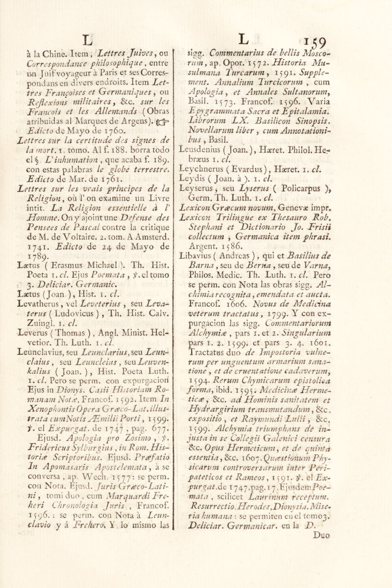 a la Chine. Item, Lettres Juives, ou Correspondance philosophique ^ entre u*n Jnifvoyageur a París et sesCorres- pondans en divers endroits. Item Let- tres Franpises et Germaniques, oii Kefiexions niilitaires ^ &c. sur les Francois et les Allemands (Obras atribuidas al Marques de Argens). Edicto de Mayo de 1760. Lettres Sur la certitude des signes de la mort, i. tomo. z\l f. 188. borra todo el ^ Finhiimation , que acaba f. 189. Gon estas palabras le globe terrestre^ Edicto de Mar. de 1761. Lettres sur les vrais principes de la Religión^ oíi Pon examine un Livre intit. La Religión essentielle d /’ Líomme. On y ajoint une JDefense des Pensees de Pascal contre la critique de M. de Voltalre. 2. tom. A Amsterd. 1741. Edicto de 24 de Mayo de 1789. Lactus ( Erasmus Michael ). Th. Hisr. Poeta i.c/. Ejus Poemata , jí. el tomo 3. Deliciar. Germanic, Lsetus (Joan ), Hist. i. el. Levatherus, vel Leveterius , sen Leva-- terus ( Ludovicus ) , Th. Hist. Calv. Zuingl. I. el. Leverus ( Thomas), Angl. Minist. Hel- vetior. Th. Luth. i. el. Leunclavius, seu Leunclarius, sqví Leun- claius , seu Leuneleius ^ SQnLeuven- kalius ( Joan. ) , Hist. Poeta Luth. I. el. Pero se perm. con expurgacioii Ejus \x\ Dioñys. Casii Historiam Ro- manam Notx, Francof. 1592. Item In ^enophontis Opera Grceco-Lat. ülus- trata euniNotis yFmiUt Poríi, 15 99. f. ei Expurgas. de 1747 , pag. 677. Ejusd. Apología pro Zosinio , f. Fridericus Sylburgms , in Rom. Flis- toriíX Scriptoribiis. Ejusd. Priefatio In Aponíasaris Apostelemata , a se conversa , ap. Wech. 1577*. se perm. con Nota. Fjiisd. Juris Grseco-Lati- ni, tomi dúo , cum Marquardi Fre- heri Chronologia Juris , Francof. 1596.: se perm. con Nota a Leun- clavio y á Frehero» Y lo mismo las sigg. Commentarius de hellis Mosco^ rum^ ap. Opor. 1572. Historia Mu- sulmana Turcarum^ Supple- ment. Annalium Turcicorum , cum Apologia, et Anuales Sultanonmty Basil. 1573. Francof 1596. Varia Epygrammata Sacra et Epitalamia, Librorum LX. Basiltcon Sinopsis, Xovellarum líber , cum Annotationi^ bus, Basil. Lcusdenius ( Joan.), H^ret. Philol. He- braeus i. el. Leychnerus ( Evardus), Hseret. i. el, Leydis ( Joan, á ). i. el. Leyserus, seu Lyserus ( Policarpus Germ, Th. Luth. i. el. Lexicón Greecum novum, Genevae Impr, Lexicón Trilingüe ex Thesauro Rob, Stephani et Dictionario Jo. Frisii collectum ^ Germánica item phrasL Argent. 1586. Libavius ( Andreas ), qui et Basilms de Barna , seu de Berna , seu de Varna^ Pililos. Medie. Th. Luth. i. el. Pero se perm. con Nota las obras sigg. AF chimia recognita, emendata et aucta. Francof 1606. Novus de Medicina ^eterum tractatus, 1799. Y con ex- purgación las sigg. Comínentariormn Alchymire , pars i. et 2. Singularium pars I. 2. 1599. et pars 3, 4. 1601. Tractatus dúo de Irnpostoria vulne- rum per imguentum armarium sana- tione , et de cruentatione eada'üeriimy 15 94, Rerum Chymicarum epistoliea forma^ ibid. 1595. Medicina Herme- iieof, Scc. ad Hominis sanitatem et Hydrargirium transmutandum ^ &c. expa sitio , et Raymiindi Luí ti , &c. 1599. Alchymia triurnphans de in- justa in se Collegii Gal ente i censura &c. Opus Hermeticmn, et d.e quinta es sentía, &c. \(o(o^.(¿urestionum Phy- sicarum controversarmn ínter Peri- patéticos et Rámeos ^ 1591. f. el Ex^ purgptAc: 1747.pag.i7.ÉjnsdemP£j^- mata , scilicet Laurinum recepfum. Resurrectio, EIerodes,Fionysia. Mise* ría humana : se permiten en el 100103. Deliciar. Germankar, en la D. Dúo
