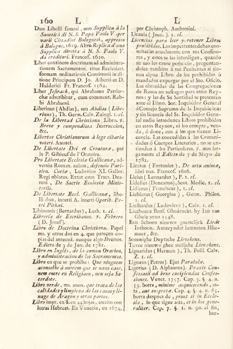 Dúo Libein famosí , uno plica a la Sanctita di iV. S. Papa Paolo V .per varii Cittadini Bolognesi, appresso a Bologne, 1619. Altr© Replica d'una Supplica diretta a N. S. Faolo da cr editor i, Fvancof. 1620. Diber continens doctrinamad admlnistra- íionem Sacramentor. ritus Eccicsiast. formam ordinationis Consistorii in di- tione Priiicipum D. Jo. Alberti et D. Hulderici Fr. Francof. 1562. Líber Jejirach, qui Abrahamo Patrlar- chíe adscribltur , cum coinmení, Rab- bi Abrahaml Liberinus ( Abdias), seu Ákdias ( Libe-' rinus) , Th. Germ.Calv. Zuingl. i,cL JDe la Libertad Chrsstiana ^Llxh'eo, f. Breve y compendiosa Instrucción^ &c. Libertas Christianorum a lege cibaria veteri. Amstel. De Libértate Dei et Creaturde, par le P. Gibieufde T Oratoire. Pro Libértate Ecclesiee Grallicance, ad- versíis Román, aulam, defensio Pari- sién. Curiee , Ludo vico XI. Gallor. Regí oblatus. Extat cum Tract. Dua- reni , De Sacfis Bcclesice Mmis- teriis. De Libértate BccL Qrallicance, líbe- lli diio, incerti A. ins^rti Operib. Pe- tri Pitheei. Libinensis (Bernardus), Luth. i. el. Librería de Escribanos, f. Febrero ( D. Josef). Libro de Doctrina Christiana. Papel ms. j otros dos en 4. que paregen co- pias del anteced. aunque algo diversos. Edicto de 3 de Jun. de 1781. Libro en Inglés, de la comun Oración^ y administración de los Sacramentos. Libro en que se prohíbe ; Que ninguem aconselhe d outrem que se nano case, nern entre en Religiaon , nen seja Sa- cerdote. Libro verde, ms. anón, que trata de las calidades y limpieza de las casas y li-' nage de Aragón y otras partes. Libro impr. en 8. en 44 hojas, escrito con letras Hebreas. En V^enecia, en 1674, , por Cíiristoph. Ambrosiní. Licaula ( Joan. ). i. el. Licencias para leer y - retener Libros prohibidos. Los impetrantes deban con- sultarlas anualmente con sus Confeso- res , y estos se las interdigan , quando SU uso les cause perjuicio , preguntán- doles también á sus Penitentes si tie- nen algún Libro de los prohibidos 6 mandados expurgar por el Sto. Oñeio. Las obtenidas de las Congregaciones de Roma no sufragan para estos Rey- nos : y las de Su Santidad se presenten ante el Illmo. Sor. Inquisidor General dConsejo Supremo de la Inquisición: y sin licencia del Sr. Inc|u¡8Ídor Gene- ral nadie introduzca Libros prohibidos en estos E.eynos, ni los compre , ven- da , 6 done, aun á los que tienen Li- cencia. Las concedidas á las Comuni- - dades o Cuerpos Literarios , no se ex- tienden á los Particulares, f. mas lar- gamente el Edicto de 7 de Mayo de 1782. Licetus ( Fortunins ) , De ortu anim^y iibri tres, Francof. 1606. Licius { Leonardos ), P. i. r/. Lidelius (Duncanns), Scot. Medie, i. ch Lidíceiis( Franciscus), i. el. Líebierus ( Georgius ) , Germ. Philos. I, el. Lielhardus ( Ludoviciis ), Calv. i. el. Liezboecz Benf Gheáruckt. by lan van Ghele anuo 1548. Een Schoon nieuwe geestelijek EiecU Inthoon. Auszeynder betrusten Flhe- muet , &:c. Sommighe Duytsclie Eievekens, Tuvee nieuwe ghee stelijehe Liev ekens. Lignaridns ( Hermán. ) , Th. Polil. Calv. Z. I. cU Lignacus (Petrus). Ejus Parábola. Ligorius (P. Alphonsus). Praxis CoH'- fessasii ad bene excipiendas Confes- siones. Venet. 1757. Cap. 3. § 4. n. ^3. borra ^ minime acquiescendo , as- ta , ant suspect.r. Cap. 4. 4. n. 65, borra después de , prout si in Ectle- sia , lo que sigue asta, et in hoc gene- raliter. Cap. 7. § i. n. 90. al fin.