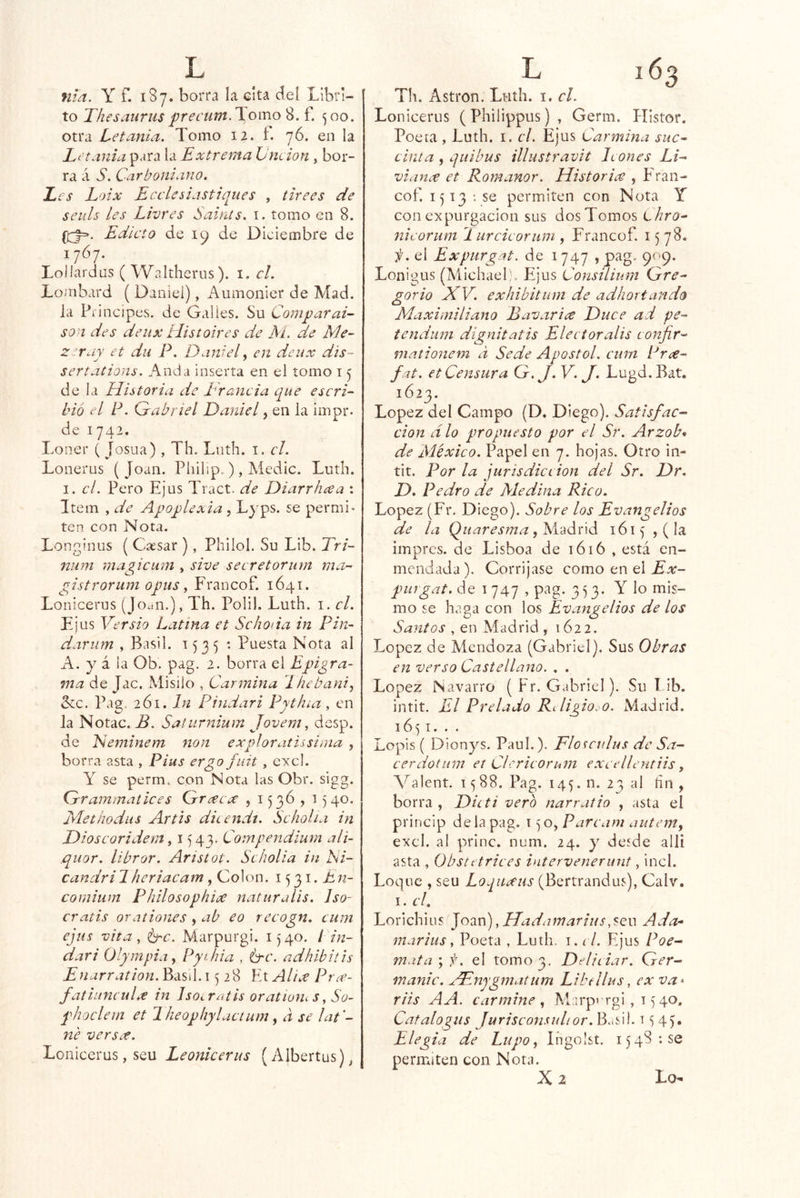 nld. Y f. 1S7. borra la cita deí Librl- to ThesauruspreL'um.\omo 8. f. ^00. otra Let¿inia. Tomo 12. f. 76. en la Letanía para la Extrema Lneion , bor- ra á S. Carboniano. Les Loix Ecelesiastiques , titees de seiils les Livres Saints. i. tomo en 8. Edicto de 19 de Diciembre de 1707. Loilardüs ( Waltherus). i. el. Lombard ( Daniel), Aumonier de Mad. la Pdncipes. de Galles. Su Compar ai- so i des deiix tiístoires de M. de Me~ Z'^ruy et dii P. Daniel, en deux dis- ser tations. Anda inserta en el tomo i <j déla Eiistoria de E rancia que escri- bió el P. Grabnel Daniel, en la impr. de 1742. Loner ( Josua) , Th. Lnth. i, el. Lonerus (Joan. Philip.), Ai^'dic. Luth, I. el. Pero Ejus Tract. de Diarrhcea : Item , de Apoplexia , Lyps. se permi- ten con Nora. Longinus ( Cassar ), Pliilol. Su Lib. Tri- num magicum , sive secretoriirn ma- gistrorum opus y Francof. 1641. Lonicerus (Jouii.), Th. Polil. Luth. i. el. Ejus Versio Latina et Schoda in Pin- dariim , Basil. T535 : Puesta Nota al A. y á la Ob. pag. 2. borra el Epigra- ma de Jac. Misilo , Carmina Lhebani, &:c. Pag, 261. In P indar i Pyth¿a, en la Notac. B. Saturnium Jovem y desp. de Neminem non exploratissima , borra asta , Pius ergofuit, cxcl. Y se perm. con Nota las Obr. sigg. Cjrraminatices Grra^ex , 1536 , 1540. Methodiis Artis ditendí. Scholia in Dioscoridem y 154V Compendium ali- qiior. librar. Aristot. Scholia in Ni- candri7heriacam, Colon. 1531. En- comium PhilosophiúC naturalis. Iso- cratis oraliones , ab eo recogn. cum ejus vita, é-c. Marpurgi. 1)40. í in- dar i Olympiay Pyihia , ¿tí*, adhibitis E narration. Basil. 1528 Et Aliee Pree- fatlunculx in Iso^ratis oratwm s, So- phoclem et Jheophylacium, a se lat’- ne versef. Lonicerus, seu Leonicerus (Albertus)^ Th. Astron. Luth. i. el. Lonicerus (Philippus) , Germ. HIstor. Poeta , Luth. i. el. Ejus Carmina suc- cinita , qiiibus illustravit leones Li- viance et Romanor. Historia , Eran- cof. 1513 : se permiten con Nota Y con expurgacion sus dos Tomos Lhro- nicorum 1 urcicoriim , Francof. 1578. i¡. el Expurgat. de 1 747 , pag. 909. Lonigus (Alichael:. Ejus ConsÜium Orre- gario XV. exhibitum de adhortando Maximiliano BavarLe Duce ad pe- tendiim dignitatis Elec toralis confir- mationem a Sede Aposto! cuín Pne- fat. et Censura Qr.J. V. J. Lugd.Bat. 1623. López del Campo (D. Diego). Satisfac- ción dio propuesto por el Sr. Arzob^ de México. Papel en 7. hojas. Otro in- tit. Por la jurisdiciion del Sr. Dr, D. Pedro de Medina Rico. López (Fr. Diego). Sobre los Evangelios de la Quaresma yX'áódA 1615 , ( la impres. de Lisboa de 1616 , está en- mendada), Corríjase como en el purgat. de 1 747 , pag. 3^3. Y lo mis- mo se haga con los Evangelios de los Santos , en Madrid , 1622. López de Mendoza (Gabriel). Sus Obras en verso Castellano. , . López Navarro ( Fr. Gabriel). Su Lib. intit. El Prelado Rí ligio, o. Madrid. 1651. . . Lopis ( Dion^^s. Paul.). Floiculus de Sa- cerdotum et Clcricorum e.xeelleutiis y A^alent. 1588. Pag. 145. n. 23 al hn , borra , Dicti vero narratio , asta el princip de la pag. i jO, Parcam autem^ excl. al princ. num. 24. y desde allí asta , Obscttrices intervenerunt, incl. Loque , seu Loquxus (Bertrandus), Calv. I. c! Lorichius joivjyHadamariusAda- inarius, Poeta , Luth. i. el. Ejus Poe- mata'yf. el tomo 3, Delieiar. Ger- manic. XEnygmatum Libellus, ex va* riis AA. carmine y M irpingi, 15 40. Catalogus Jurisconsulior. Busil. t <5 45. Elegía de Lupo y Ingolst. 1548:50 permiten con Nota. 2 Lo**!