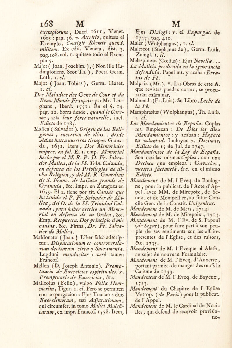 éosemplofum y DuacL i6ir, Venet. 1605 : pag. ^6. V. Attritio y ^xútQSQ el Exemplo, Contigit Rhemis quend. mtUtem. Ex edit. Véneta , dist. 3. pag.io8.col. I. quítese todo elExem- plo 7. Major( Joan. Joachim.), ( Non lile Ha- dingtonens. Scot Th. ) , Poeta Germ. Luth. I. cL Major ( Joan. Tobías), Germ. Hxret. I. cL T)cs Maladies des Gens de Cour et du Beau Monde Franpis: par Mr. Lan- ghans , Iberd. 1771 : En el §. 14. pag. 22. borra desde , quand le Cúre- me , asta leur forcé natmelle, incl. £ dicío de 1785. MaJíea ( Salvador ). Origen de las Reli- giones y succesion de ellas. . desde Adan hasta nuestros tiempos. Grana- da , 1652. Item, Dos Memoriales impres. enfol. El i. emp. Memorial hecho por el M, R. P. D. Fr, Salva- dor Mulle a y de la SS. Trin. Calzada y en defensa de los Privilegios de di- cha Religión y y del M. R. Guardian de S. Franc. de la Casa grande de Granada , 5cc. Impr. en Zaragoza en 1659. El 2. tiene por tit. Causas que ha tenido el P. Fr. Salvador de Ma- llea y del O. de la SS. Trinidad Cal- zada y para haber escrito un Memo- rial en defensa de su Orden, &c. Emp. Respuesta. Doy principio dmis causas > Sce. Firma, Dr, Fr. Salva- dor de Mulle a. Maldonato (Joan.) Líber falso adscríp- tus ; Disputationum et controversia- rum decisariim circa 7 Sacramenta. Lugduni mendaciter : vere tamen Francof. Mallen (D. Josepíi Antonio). Promp- tuario de Exerciclos espirituales, f. Promptuario de Exercicios , &c. Malleolus (Félix) , vulgo Félix Mem- merliUy Tigur. i. el. Pero se permiten con expurgaclon : Ejus Traetatus dúo Exorcismorum, seu Adjurationum, qui clrcumfer. in tomo Mallei Malefi- carum, ex impr. Francof. 1578. Item, Ejus Dtalogi: f. el Expurgat. de ^747 »410. Maler ( Wolphangus) , i. el. Malescot (Stephanus de), Germ. Lutk, Zuingl. I. cL Malesplnxus (Coellus): Ejus 'Novelice. ., La Malicia predicada en la ignorancia defendida. Papel ms. y acaba: Erra- tas de Fé. Malpaiz (Mr.). *. Las Obras de este A. que revistas puedan correr , se procu^* rarán exáminar. Maluenda(Fr.Luis). Su iLihto, Leche de la Fé. Mamphraslus (Wolphangus), Th. Luth. I. el. Los Mandamientos de España. Coplas ms. Empiezan : De Dios los diez Mandamientos : y acaban : Hagase fu voluntad. Incluyen 2. Décimas^ Edicto de 15 de Jul. de 1747. Mandamientos de la Ley de España., Son casi las mismas Coplas , con una Decima que empieza ; Gavachos, vuestra jactancia, é^c. en el mismo Edicto. Mandement de M. 1’ Eveq. de Boulog- ne , pour la publicat. de l’Acte d’Ap- peí, avec MM. de Mirepoix , de Sc- nez , et de Mompellier, au futur Con-* cile Gen. de la Constit. Vnigenitus. Mandement de M. de Mets , 1714. Mandement de M. de Mirepoix , 1714. Mandement de M. V Ev. de S. Papoul (de Segur), pour faire part a son peu- ple de ses sentiments sur les aífaires presentes de 1’ Eglise , et des raisons, &c. 1735. Mandement de M. l’Eveque d’AIeth, au sujet du nouveau Formulairc. Mandement de M. l’Eveq. d’Auxerre , portant parmiss. de manger des ocufs le Caréme de 1733. Mandement de M. T Eveq. de Bayeux , 1713. Mandement du Chapitre de 1* Eglise Metrop. ( de París) pour la publicat. de r Appel. Mandement de M. le Cardinal de Noai- lies y qui defend de recevoir provisio- nes-