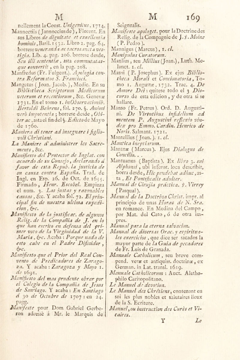 ncllcment laConst. Umgeniíus, 1714. Mannectiis (Jannocciusde), Florent En sus Libros de dígniteite et exeellentla hominis1532. Libro 2. pag. 64. ho'í'^iQS^'venersindii ac sacros ¿meta- ves- tigia. Lib. 4. pag. 206. bórrese desde, Sen illi sententiee , asta commiUatas- piie eonvertit , en la pag. 208. Manfredus (Fr. Fuigcnt.). Apología con- tra Re formatos S. Francisci. Mangetus ( Joan. Jacob.), Medie. En su Bibliotheca Scriptorum Medieorum veterum et recentiorum , &c. Genevíe 1731. En el tomo i. inObservationib. Bertoldi Behrens, foL 270. |. Animi scero impotentia ; bórrese desde , 0bí- ter ac, asta el fin del §. Edictoác Mayo de I 760. Maniera di tener ad insegnare i figlio- voli Christiani. La Maniere d' admimstrer les Sacre- ments, &c. Manifiesto del Pi'otector de Jnglat. con acuerdo de su Consejo, declarando d favor de esta Repub. la justicia de sil causa contra España. Trad. de Ingl. en Esp. 26. de Oct. de 1655. Firmado , JLenr. Escobel. Empieza el num. 3. Las justas y razonables causas , ¿cc. Y acaba fol. 72. El prin- cipal fin de nuestra ultima expedi- ción , itere. Manifiesto de la justificac. de algunos Relig. de la Compañía de J. en lo que han escrito en defensa del pri- 2ner voto de la Virginidad de la V. María , i^c. Acaba : Porque nada de esto cabe en el Padre Bifinidor , é^c. Manifiesto que el Prior d.el Real Con- vento de Predicadores de tarago- za. Y acaba ; Zaragoza y Mayo i. de 1691. Manifiesto del mas prudente obrar por el Colegio de la Compañía de Jesús de SanHago. Y acaba : En Santiago d 30 de Octubre de 1707 : en 24. 1-^gg- Manifieste pour Dom Gabriel Gerbe- ron adeesse á Mr. le Mar^uis de Seignealls. Manifesté apologct. pour la Doctrine des Relig. de la Compagnie de J. i.Moine ( P. Pedro). Mannigus ( Marcus) , i. r/. Manipulus Curatorum. Alanlius, seu Millius (Joan.), Liitb. Ale- lanct. I. el. Mansi (P. Joseplius). Ex e¡us Biblio- theca Moraíi et Concionatoria , To- mo I. x^ugustís , 1732. Trac. 4, Amore Del: quítese todo el 3 Dis- curso de esta edición , y de otra si se hallare. Manso (Fr. Petrus). Ord. D. Angiisti- ni. De Virtiitihus infideliiim ad mentem P. Au^ustini refl.cxio vin- dex pro Emmo. Car din. Henrico de Naris, Salmant. 1721. Mantel lilis ( Joan.). 1. el. Manttea ineptiarum. Mantnse (Marcus). Ejus DiaJogus de Concilio. , . Mantuanus (Baptlsta), Ex libro sui Alphonsi , ubi itiferor. loca describir, borra desde, Micpendebat adhiic ta , Et Pontíficalís aduUer. Manual de Cirujia practica, f. Virrey (Pasqual). Manual de la Doctrina Christ, impr. al principio de unas Floras de N. Sra. en romance. En Medina del Campo , por Mat. del Cato , d de otra im- pres. Manual para la eterna salvación. Manual de diversas Orac. y espiritua- les exercicios , que dice ser sacados la mayor parte de la Guia de pecadores de Er. Luis de Granada. Manuale Catholicum , seu breve com- pend. verse et antiquiss. doctrinae, ex Germán, in Lat. transí. 1619. Manuale Catholicorum : Auct. Aletho- philo Caritopolitano. Le Manuel de devotion. Ee Manuel des Chrétiens ^ contenant en soi les plus nobles et saiutaires iíeux de la S. Ecriture. Manuel^ou instructlon des Cures et VE caires. Le Y