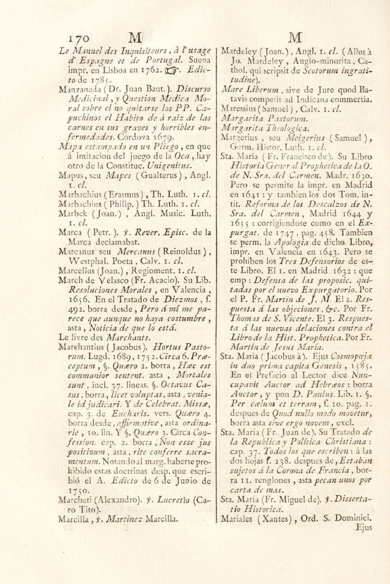 Le Manuel des Inqnisíteurs , a V usage d Es pague et de Portugal. Suena impr. en Lisboa en 17Ó2. OCj*. Edic- to de 17.8 ^. Manzaneda (Dr. Juan Baut.). Discurso Medicinal Q_uestion Medica Mo- ral sobre el no quitarse los PP. Ca- puchinos el Habito de a raíz de las carnes en sus graves y horribles en- fermedades. Cordova 1679. Mapz estampado en un Pliego , en que á imitación del juego de la Oca , hay otro de la Constituc. Unigenitus. Mapus, seu Mapes (Guaiterus) , Angl. I. el. Marbacliius (Erasmus) , Th. Luth. i. el. Marbachius ( Philip.) Th. Luth. i. el. Marbek (Joan.) , Angl. Music. Luth. I. el. Marca ( Petr. ). f. Rever, Episc. de la Marca declamabat. Marcanus seu Mercanus ( Reinoldus) , Westphal. Poeta , Calv. i. el. Marcellus (Joan.) , Regioment. i. el. March de Velasco (Fr. Acacio). Su Lib. R esoluciones Morales , en Valencia , 1656. En el Tratado de Diezmos , f. 492. borra desde , Pero d mí me pa- rece que aunque no haya costumbre , asta, Noticia de que lo esta. Le livre des Marchante. Marehantius ( Jacobus). Hortus Pasto- rum. Lugd. 1689,1752. Circa 6. Pr^- ceptum , §. Qiieero 2. borra , Hí^c est communior sentent. asta , Mortales sunt, incl. 37. lineas. §. Octavas Ca- sus, borra, licet voliiptaSy asta , venía- le id judie ari. Y de Celebrat. MisSí^y cap. 3. de Eucharis, vers. Quiero 4. borra desde, afjirmative , asta ordiña- rle 5 10. lin. Y §. Qucvro 3. Circa Con- fession. cap. 2. borra , Non esse jus positivum , asta, rite conferre sacra- mentum. Notando al marg. haberse pro- hibido estas doctrinas desp. que escri- bió el A. Edicto de 6 de Junio de i'jSO. Marcheti (Alexandro). f. Lucretio (Ca- ro Tito). Mar cilla , f, Martínez Marcilla. Mardcley (Joan.) , Angl. 1. el. ( Alfas a Jo. Mardeley , Anglo-minorita , Ca- tiro 1. qui scripsit de Scotorum ingratN indine). Alare Liberum , si ve de Jure quod Ba- tavis competit ad Indicana commeríia. Maressius (Samuel) , Calv. i. el. Margarita Pastorum. Margarita Th^ologica. Margerius , seu Meigerhis ( Samuel ), Gcrm. His’-or. Luth. i. el. Sta. Maria ( Fr. !h*ancÍsco de). Su Libro Historia General Propheticade la 0. de N. Sra. del Carmen. Madr. 1630. Pero se permite la impr. en Madrid en 1641 ; y también los dos Tom. in- tit. Reforina de los Descalzos de N. Sra. del Carmen , Madrid 1644 y 1655 : corrigiéndose como en el Ex- purgat. de 1747 . pag. 4^8. También se perm. la Apología de dichos Libro, impr. en Valencia en 1643. prohíben los Tres Defensorios de es- te Libro. El I. en Madrid 1632 : que emp : Defensa de las proposic. qui- tadas por el nuevo Expurgatorio. Por el P. Fr. Martin de J. M. El 2. Res^ puesta d las objeciones ^ Ge. Por Fr. Thomas de S. Vicente. El 3. Respues- ta d las nuevas delaciones contra el Eibrode la Hist. Prophetica.VosVt,. Martin de Je sus Alaría. Sta. Maria { Jacobus a). Ejus Cosmopoeja in diio prima capita Génesis , 1585. En el Prefacio al Lector dice Eun- cupavit Auctor ad Hebrxos : borra Auctor , y pon D. Paulus.Vh. i. §. Per ccelum et terram, f. 10. pag. i. después de Quod nullo modo movetur^ borra asta síve ergo novem, excl. Sta. María (Fr, Juan de). Su Tratado de la República y Política Christiana : cap. 37. 2odos los que escriben ; á las dos hojas f. 238. después diZ ^Estaban sujetos d la Corona de Francia , bor- ra 11. renglones, asta pecan unos por carta de mas. Sta. María (Fr. Miguel de). f.Disserta- tio Histórica. Mariales (Xantes), Ord. S. Dominicl.