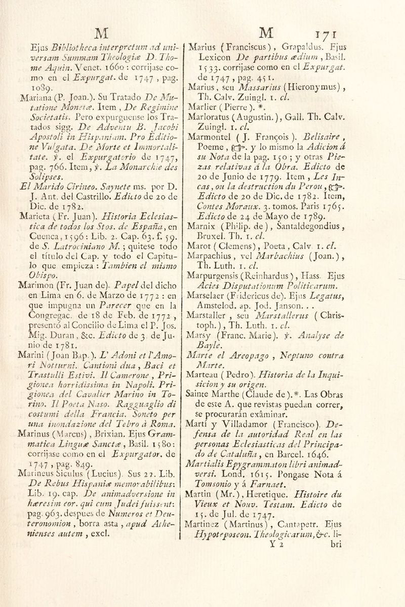 Ejas Biblíotheca ínterprctiim ad uni- versam Summam 1 lieologice JD. Tho- me Aquin. Venet. lóóo : corrijase co- mo en el Expurgat. ¿.q 1747 , pag. 1089. Mariana (P. Joan.). Su Tratado De Mu- tatione Monetce. Item , E)e Regimine Societatis. Pero expurgueose ios Tra- tados sigg. T)e Adventii B. Jacobi Apostoli in Uíspanium. Pro Edítto- ne Viiígata. De Mor te et Imtnort alí- tate. f. el Expurgatorio de 1747, pag. 766. Item 5 f. La Manarchle des Solipses. El Marido Cirineo. Saynete ms. por D. J. Ant. del Castrillo. Edicto de 20 de Dic. de 1782. Marieta (Fr. Juan). Historia Eclesiás- tica de todos los Stos. de España^ en Cuenca, 1596 : Lib. 2, Cap. 63. f. 59. de S. Latrociniano M. ; quitese todo el título del Cap. y todo el Capitu- lo que empieza : También el mismo Obispo. Marimon (Fr. Juan de). Papel del dicho en Lima en 6. de Marzo de 1772 : en que impugna un Parecer que en la Congregac. de 18 de Feb. de 1772 , presento al Concilio de Lima el P. Jos. Mig. Duran , &:c. Edicto de 3 de Ju- nio de 1781. Marini (Joan Bap.). D Adoni et VAmo- ri Notturni. Cantioni dua , Baci et TrastuUi Estivi. II Camerone , Pri- gione¿i hotridissima in Dapoli, Pri- gionea del Cavaller Marino in To- rmo. II Poeta Naso. Ragguaglio di costutni della Francia. Soneto per una inondazione del Tebro a Roma. Marinus (Marcus) , Brixian. Ejiis Crram- matica Tingue Sancta , Basil. i ^ 80; corrijase como en el Expurgator. de 1747 > P_^g-849* Marineus Siculus (Lucius). Sus 22. Lib. De Rebus His pania memorabilibus'. Lib. 19. cap. De animadversione in hceresim eor. qui ciim Judeifuissent'. pag. 9Ó3. despees de Números ef Deu- teronomion , borra asta , apud Athe- nienses autem , excl. Marlus (Franclscus), Grapaldus. Fjus Lexicón De partibus eediiirn , Basií. I ^ 33. corrijase como en el Expurgat. dgi747 ,pag. 451. Marius , seu Alassarius (WiQtonymMs) , Th. Calv. Zuingi. i. el. Mariier (Pierre ). Marloratus (Augustin.), Gall. Th. Calv. Zuingi. I. cL Marmontel ( J. Fran^ois ). Belisaire , Poeme , y lo mismo la Adición d- su Nota de la pag. 150 ; y otras Pie-' zas relativas d la Obra. Edicto de 20 de Junio de 1779. Item , Les In- cas , ou la destruction du Perou , (i:^. Edicto de 20 de Dic.de 1782. Item, Contes Aloraux. 3. tomos, Paris 1765. Edicto de 24 de Mayo de 1789. Marnix (Ph'lip. de), Santaldegondíus , Bruxel. Th. i. el. Marot ( Clemens), Poeta , Calv i. el. Marpachius, \A Marbachius (Joan.), Th. Luth. I. el. Marpurgensis (Rcinhardus), Llass. Ejus Acies Disputationum Politicarum. Marselaer (Fvidericus de). Ejus Legatus^ Amstelod. ap. Jod. Janson. . . Marstaller , seu Marstallerus ( Chris- toph.), Th. Luth. I. el. Marsy (Franc. Marie). f. Analyse de Bayle. Alarte el Areopago , Neptuno contra Alarte. Marteau ( Pedro). Historia de la Inqui~ sicion y su origen. Sainte Marthe (Claude de).*. Las Obras de este A. que revistas puedan correr, se procurarán exáminar. Martí y Villadamor (Francisco). De- fensa de la autoridad Real en las personas Eclesiásticas del Principa- do de Cataluña ^ en Barcel. 1646. Alartialis Epygrammaton líbri animad- ver si. Lond. 1615. Pongase Nota á Tomsonio y á Farnaet. Martin (Mr.), Heretique. Histoire du Vieiix et Nouv. Testam. Edicto de 15. de Jul. de 1747. Maríinez (Martinus), Cant?petr. Ejus Hypoteposeon. Ilieologicarum,b'C. ii- y 2 bri