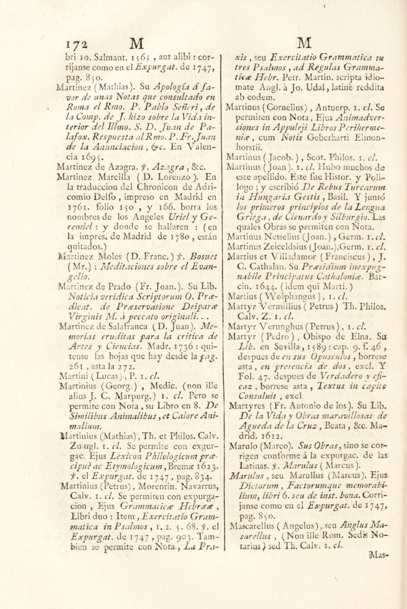M bii 10. Salmaiit. 156) , aut alibi: cor- rijaiise como en el Exyurgat. de 1747, pag. 8)0. Martínez (Mathias). Su Apología d fa- vor de unas Notas c]ue consultado en Roma el Rmo. P. Pablo Señeri ^ de la Comp. de J. hizo sobre la Vida in- terior del IIUno. S. D. Juan de Pa- lafox. Respuesta al Rmo. P. Fr .Juan de la Aiiumiacion , l^c. En Valen- cia lÓp), Martínez de Azagra. f. Azagra . &:c. Martínez Marcilla ( D. Lorenzo ), En la traducción del Chronicon de Adri- comio Delfo , Impreso en Madrid en 1761. folio 150 , y 166. borra los nombres de los Angeles Uriel y Ge- remiel : y donde se hallaren : (en la impres. de Aíadrid de 1780 , están quitados.) Martínez Moles (D. Franc.) jl. Bosuet (Mr.) ; Meditaciones sobre el Evan- gelio. Martínez de Prado (Fr. Joan.). Su Lib. Noticia verídica Scriptorum O. Pree- dlcat. de Praservatione Deipavíe Virgims M. d peccato origmali. . . Martínez de Salafranca (D. Juan). Me- morias eruditas para la critica de Artes y Ciencias. Madr. 173ó ; quí- tense las hojas que hay desde h pag. 261, asta la 272. Martini (Lucas), P. i. el. Martinius (Georg.) , Medie, (non ille alius J. C. Aáarpurg.) i. el. Pero se permite con Nota , su Libro en 8. De Shnilibus Aninialibus, et Calore Ani- rnalium. Martinius (Mathias)', Th. et Phüos. Calv. Zuiiigl. 1. ci. Se permite con exgur- gac. Ejus Lexicón Philologicmn pra- cipue ac Eiymologiciirn, Bremte 1623. f. el Expurgar, de 1747 , pag. 834. Martinius (Petrus), Morentin. Navarrus, Calv. I. el. Se permiten con expurga- cion , Ejus Grammaticce Uebraíe , Libri dúo : \tQm M^^rcitatio Gram- mat'ica in Psalmos , i. 2. 5. 68. el Expurgat. de 1747 , pag. 903. Tam- bién se permite con Nota-, La Pra- M xis , seu Exercitatio Grammatica m tres Psalinos , ad Regulas Gramma- tkes Hebr. Petr. Martin, scripta idio- mate Angl. á Jo. Udal, latine reddita ab eodem. Martinus (Cornellus) ^ Antuerp. i. el. So permiten con Nota, Ejus Animadver- siones in Appuleji Libros Periherme- nia, cum Ñoíis Geberharti Elmon- horstii. Martinus (Jacob.), Scot. Philos. i. el. Martinus (Joan), i. el. Hubo muchos de este apellido. Este fue Histor. y Poli- logo ; y escribió De Rebus Turcarum in Eíungaria Gestis ,^d.s\\. Y junto los primeros principios de la Lengua Griega, de Clenardoy Silburgió. Las quales Obras se permiten con Nota. Martinus Nesselius (Joan.) , Germ. i.cL Martinus Zeiceldsius (Joan.),Germ. i. cL Martius et V illadamor (Franciscus), J. C. Cathalan. Su Presidium inexpi^fg- nabile Principatus Cathalonice. Bar- cin. 1644. (ídem qui Martí.) Aiartius ( Wolphangus), i. el. Martyr Vermiilius ( Petrus) Th. Philos» Calv. Z. í. el. Martjn* Verunghus (Petrus) , \ . el. Martyr (Pedro) , Obispo de Elna,. Sa Lib. en Sevilla , 1589: cap. 9. f. 46 , después de en sus Opúsculos , bórrese asta , en presencia de dos, excl. Y Fol. 47. después de Verdadero y efi- caz , bórrese asta , Textus in capile Consuluit , exel Martyres (Fr. Antonio de los). Su Lib. De la Vida y Obras maravillosas de Agueda de la Cruz y Beata , &c. Ma- drid. 1612. Matulo (Mareo). Sus Obras, sino se cor- rigen conforme á la expurgac. de las Latinas, f. Marulus ( Alateus). Marulus ySm Marullus (Marcus). Ejus Dictorwn , Factorumque memorabi- tiiim, libri 6. seu de inst. bona. Corrí- janse como en el Expurgat. de 1747» pag. 8^0. Aiascarellus ( Angelus), seu AnglusMa- sar ellus , (Non ille Rom. Sedk No- tarías} sed Th. Calv. I, ck Mas- V