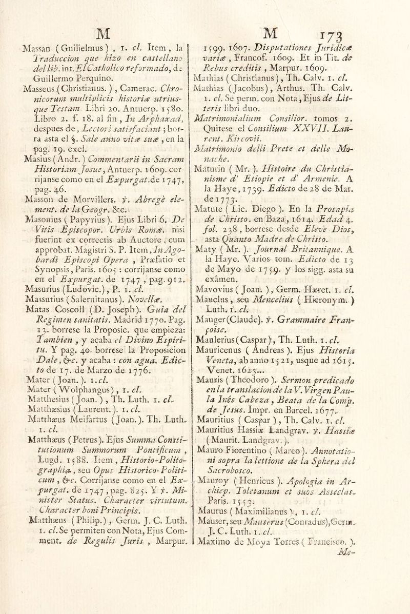 Massan (Guílielmus) , i. cL Item, la Ir aducción que hizo en castellano dellib. int. ElCatholico reformado, de Guillermo Perquirió. Masseus.(Cliristianus. ) , Camerac. Chro- nicorum multiplicis historie^ utrius- que Testam Librl 20. Antuerp. 1580. Libro 2. í. 18, al ñu , In Ar^haxad, después de, Lector i satisfaciant \ bor- ^ ra asta el Sale anno vit^e siiee , en la pag. 19. excl. Masius (Andr.) Commentarii in Sacram JListoriam Josué, Antuerp, 1609. cor- rijanse como en el Ex^urgat.de 1747, pag. 46. Massoii de Morvillers. ií. Ahrege ele- ment. de laGeo^r. &c. Masonius ( Papyrius). Ejus Libri 6. De Vitis Episcopor. Ürbis Komee. nisi fuerint ex correctis ab Auctore , eum approbat. Magistri S. P. Item, Lí A^o- bardi Episcopi Opera , Prsefatio et Synopsis,París. 1605 ; corríjanse como en el Expurgat. de 1747 , 912. Masurius (Ludovic.), P. i. ct. Maísutius (Salernitanus). Novelice. Matas Coscoll (D. Joseph). Guia del Régimen sanitatis. Madrid 1770. Pag, 13. bórrese la Proposic. que empieza: También , j acaba el Divino Espiri- tii. Y pag. 40. bórrese la Proposición Dale, Ge, y acaba : con agua. Edic- to do, 17. de Marzo de. 1776. Aíater (Joan,). i,cL Mater ( Wolphangus) , i. el, Matthesius (Joan. ) , Th. Luth. i. cL Matth^sius (Laurení,). 1. el, Matthseus Aíeifartus (Joan.). Th, LutM i, el, Matthasus (Petrus). Ejus Snmma Consti- tmionum Summorum Fontificum , Lugd, 1588. , Historio^Polito- grapkia., seu Opus Histórico- Foliti- cum , Ge, Corríjanse como en el Ex- purgat, de 1747 ,pag, 825, Y f, Mi- nister Status, Character virtutum.- Charaeter boniPrmeipis, Matthasus (Philip.) , Gerin. J. C. Lutli. I. c/.Se permiten con Nota, Ejus Com- ment» de Regulis Juris , Marpur. 1^99. 1607. Disputationes JuridicúC varice , Erancof. 1609. Et rn Tit. de Re bus creditis , Marpur. 1609. Mathias (Christianus), Th. Calv. i. el. Aiathias (Jacobus), Arthus. Th. Calv. 1. el. Se perm.con Nota,EjUS Lit- teris libri dúo. Matrimonialium Consilior. tomos 2. Quítese el Consilium JSJdVIJ, Lau- rent, Kireovn. Matrimonio delli Prete et de lie Mo- nache. Maturin ( Aír. ). Histoire du Christia- nisme d' Etiopie et d' Armeme. A Ja Haye, 1739. Edicto de 28 de Mar. dei773._ Aíatute ( Lie. Diego ). En la Prosapia de eYmto. en Baza, 1614. Edad fol, 238 , bórrese desde Eleve Dios^ asta (guanta Madre de Christo,- Aiaty ( Mr. ). Journal Briianniqne. A la Haye. Varios tom. Edicto de 13 de Mayo de 1759. y los sigg. asta su examen.. Aíavovius ( Joan. ), Germ. Hseret. i. cL Aíaucius , - seü Mencelius ( Hieronyin. ) Luth. I. el, Alauger(Claude). f, Grammaire Frañ- foise, Maulerius(Gaspar), Th. Luth. i. el. Mauricenus ( Andreas ). Ejus Historia Veneta, ab anuo 1521, usque ad 1615. ; Venet. 1623... Mauris (Theodoro ). Sermón predicado en la translación de la V, Virgen Pau- la Inés Cabeza , Beata de la Com 'p, de Jesús. Impr. en Barcel. 1677.. Mauritius ( Gaspar ), Th. Calv. i. el. Mauritius Hassiae Landgrav. f. Hassia (, Aíanrit. Landgrav.). Mauro Fiorentino ( Marco ). Annotaiio- ni sopra la lettione de ¡a Spkera dd Sacrobosco. Aíauroy (' Henricns ). Apología in Ar- c/iiep. Toletanum et suos Asseclas, París. 1553, Maurus ( Maximilianus ^ , t. cL Mauser, stu Alauserus (Corii'adus'),Gcrm.. J. C. Luth. 1. el, Aiaximo de Moya Torres ( Eraneisco. )., Ms--