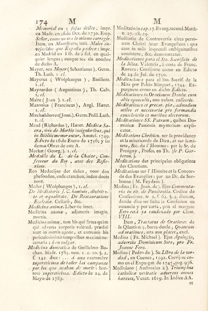 Memorial en ‘¡ fojas útiles , ímpr. ea Madr. en 26de Oct. de 1730. Emp. Señor ^ como no sea lo mismo corregir. Item, on Manifiesto, iiitir. Males en- vejecidos que España padece : impr. .en Madrid en I ib. de á fol. en qual- quíer lengua; aunque sea sin nombre de dicho k. Mayer, seu Meyer ( Sebastianus), Germ. Th. Luth. í el. Mayerus ( Wolphangus ) , Basiliens. I, el. Maynardus ( Augustinus ), Th. Calv. I. el. Maire ( Joan ). i. el. Mazonius ( Franciscus ), Angl. Hseret. I. el. M'rch2eIshoven(Joan.), Germ.Polil. Luth. I. cL Mead (Richardus), Hseret. Medica Sa- cra , sive de Mor bis msignioribus, qui in Bibliismemorantur^ Amstei. 1749. Edicto de 16 de Enero de 17 5 6; y las demas Obras de este A. Meckat ( Georg,). el. Medaille du L. de la Chaize, Con- fesseur du Roy , avec des Refie- xions. ’ Een Medecijne der sielen , voor den ghefonden, ende crancken, inden doots noot. i Meder ( Wolphangus), 1. el. ' T)e Mediatoris J. C. hominis, divinita- te et ¿equalitate. De Restauratione EiclesiíC. Cellarii , &c. Medicina anima.EihQrúc inscr. Medicina animse , adjunctis imagin. mortis. Medicina animae, tara bis qui firma quam qui adversa corporis vaíetad. prasditi snnt in mortis agone, et extremis his periculosissimisteraporibus máximene- ces.saria ; 6 en vulgar. Medicina domestica de Guillelmo Bu~ chan. Madr. 17S5. tom. i , c. 10. 2. f. 142. dice ; . ,. d una costumbre supersticiosa de tañer las campanas por los que acaban de morir : bor- ^ rese supersticiosa. Edicto áo, 24.de Mayo de 1789. Meditatio in r¿i’7n2 7.Evang.secund.Matth« 27. 28.,29. MedAatio de Controversia circa perso- nara Christi Ínter Evangélicos : qiia eam in solis loqnendi ambiguitatibus consistere, &c. demonstratur. Meditationes para el Sto. Sacrificio de la Misa. Val encia , á costa de Franc. Rovera: Corrijanse como en Edicto de 24 de Jul. de 1750. Meditaciones para el Sto. Sacrif. de la Misa por Pablo Minguet, 1744. Ex- purgúese como en dicho Edicto. Meditationes in Orationem Domm. cum alus opusculis f uno voliirn. collectis. Meditationes et precat. pii^e, admodum Utiles et necessaria pro formandis conscientiis et morí bus electorum. Meditationes SS. Patrum , quibus Do- miniese Passionis mystcrium expii- catur. Meditations Chretien. sur la providence et la misericorde de Dieu, et sur la mi- sero, &c. de i’Eíomnie: par le Sr. de Presigny , Profes. en Th. {le P. Ger- beron,). Meditations des principales obligations des Chretiens. Meditations sur I’ Histoire et la Concor- de des Evangiles: par un Dr. de Sor- bonne ( Ai. Feydeau ). -Aícdina (Fr. Joan. de). Ejus Commenfa- ria in tit. de Peenitentia. Códice de Confessione, tr. 2. f 64. §. 4. dictum, donde dice ser licita la Confesión en ausencia y por carta , pon al margen; Esto está ya condenado por Cíem. VIIL Item , Tractatus de Oratio.ne: de la Qüesti(-n 5. borra desde , Quantum ad orationes, asta non placet y excl. Medina ( Fr. Michael ). Ejus Apologiay adversüs Dominicum Soto, pro Er, Joanne Pero. Medina ( Pedro de ). Su Libro de la ver^ dad y en Cuenca , 1592. Corríj/)se co- mo en el Expmgat. de 1747 jp^^g- 93^» Medioiano ( Ambrosius a ). Triumphus 'catholicí^ veritatis adversas omnes híereseSy^QnQt. 1619. In Indice A A. et