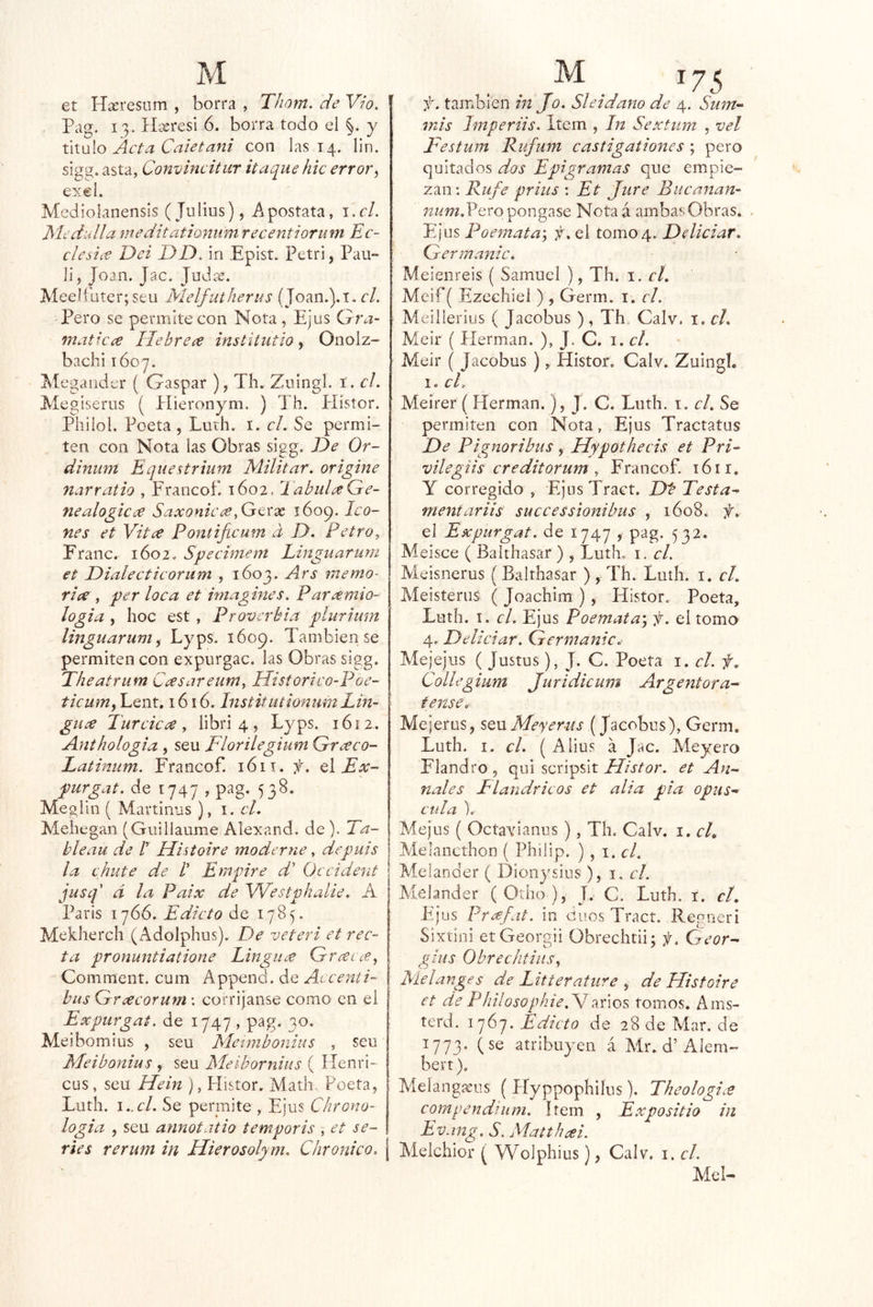 et Hxresnm , borra , Thom. de Vw, Pag. 13. IlísresI 6. borra todo el §. y ú\\i\o Acta Caletani con las 14. lin. sigw. asta, Convincitur itaque hic error^ excl. Medioianensis (Julios), Apostata, i.r/. Medidla meditationumrecentiorum Ec- cledce Del DD. in Epist. Petri, Pau- li, Joan. Jac. Joda;. Aleelíüter; seu Melfutherus (Joan.).T. el. Pero se permite con Nota, Ejus Gra~ matkce Hebrece institutio^ Onolz- bachi lóoy. Megauder ( Gaspar ), Th. Zuingl. í. el. Megiserus ( Plieronym. ) Th. Píistor. Philol. Poeta, Luth. i. c/. Se permi- ten con Nota las Obras sigg. De Or- dinum Equestrium Militar, origine narratio , Francof. 1602. EabidaGe- nealogicúe Saxonicce.Gtxx 1609. Ico- nes et Vitce Pontificum a D. Petro^ Fraile. 1602, Specimem Linguarurn et Dialecticorum , 1603. Ars memo- ricee, períoca et imagines. Paramio- logia , hoc est , Proverbia píurium linguarurn^ Lyps. 1609. También se permiten con expurgac. las Obras sigg. Theatrum Casareum, Historico-Poe- ticum^ Lent. 1616. Institiitionum Lin- gua Turcica , libri 4, Lyps. 1612. Anthologia , seu Florilegium Graco- Latinum. Francof. 1611. A Ex~ purgat. de 1747 , pag* 538. Meglin ( Martillos ), i. el. Meliegaii (Giiiliaume Alexand. de). Ta- blean de r Histoire moderne, depuis la chute de V Empire d' Occident jusq' d la Paix de Westphalie. A París 1766. Edicto de 1785. Mekhercli (Adolphus). De veteri et rec- ta pronuntiatione Lingua Grai Comment. cum Appeiid. de Aicenti- bus Gracorurn \ corrijaiise como en el Expurgat. de 1747, pag. 30. Meibomius , seu Metnibonius , seu Meibonius , seu Meibomius ( Henri- cus, seu Hein ), Histor. Matli Poeta, Luth. I..CÍ. Se permite , Ejus Chrono- logia , seu annotatio temporis , et se- ries rerum in Hierosolym. Chronico. f. también in Jo. Sleidano de 4. Smn- mis Imperiis. Item , In Sextiim , vel Festum Rufujn castigationes ; pero quitados dos Epigramas que empie- zan : Rufe prhis ; Et Jure Biicanan- Pero pongase Nota á ambas Obras. Ejus Poemata', f. el tomo 4. Deliciar. Germanic. Meieiireis ( Samuel ), Th. 1. el. Mcif( Ezechiei ) , Germ. i. el. Meilleriiis ( Jacobus ) , Th, Calv. i, el. Meir ( Hermán. ), J. C. i. el. Meir ( Jacobus ), Histor. Calv. Zuingl. 1. cL Meirer ( Hermán.), J. C. Luth. i. el. Se permiten con Nota, Ejus Tractatus De Pignoribus, Hypothecis et PrF vilegtis creditorum y Francof. 16ir. Y corregido , EjusTract. Db Testa^ mentariis successionibus , 1608. f. el Expurgat. de 1747 , pag. 532. Meisce ( Balthasar ) , Luth. i. el. Meisnerus (Balthasar ), Th. Luth. i. el. Meisterus ( Joachim ), Histor. Poeta, Luth. I. el. Ejus Poemata\ f. el tomo 4. Deliciar. Germanic. Mejejus ( Justus), J. C. Poeta i. el. f. Collegium Juridicum Argentera-- tense. Mejerus, sq\x Meyer-us (Jacobus), Germ, Luth. i. el. ( Alius a Jac. Meyero Flandro , qni scripsit Histor. et An- uales Flandricos et alia pía opus- cala I. Mejus ( Octavianus), Th. Calv. i. el, Melancthon ( Philip. ) , i. d. Melander ( Dioiiysius ), i. el. Melander (Otho), J.. C. Luth. i. cí, Ejus Pr¿ejit. in cuos Tract. Regncri Sixtini etGeorgii Obrechtii; f. Cyeor- gtus Obrechtins\ Melanges de Litterature , de Histoire et de PhilosophieMxiúos tomos. Ams- terd. 1767. Edicto de 28 de Mar. de 1773, (se atribuyen á Air. d’Alem- bert). Melangxus ( Pfyppophiíus), Theologi.e compendiiim. ítem , Expositio in Evang. S. Matthcei. Aíelchior ( Wolphius), Calv. i. el. Mel-