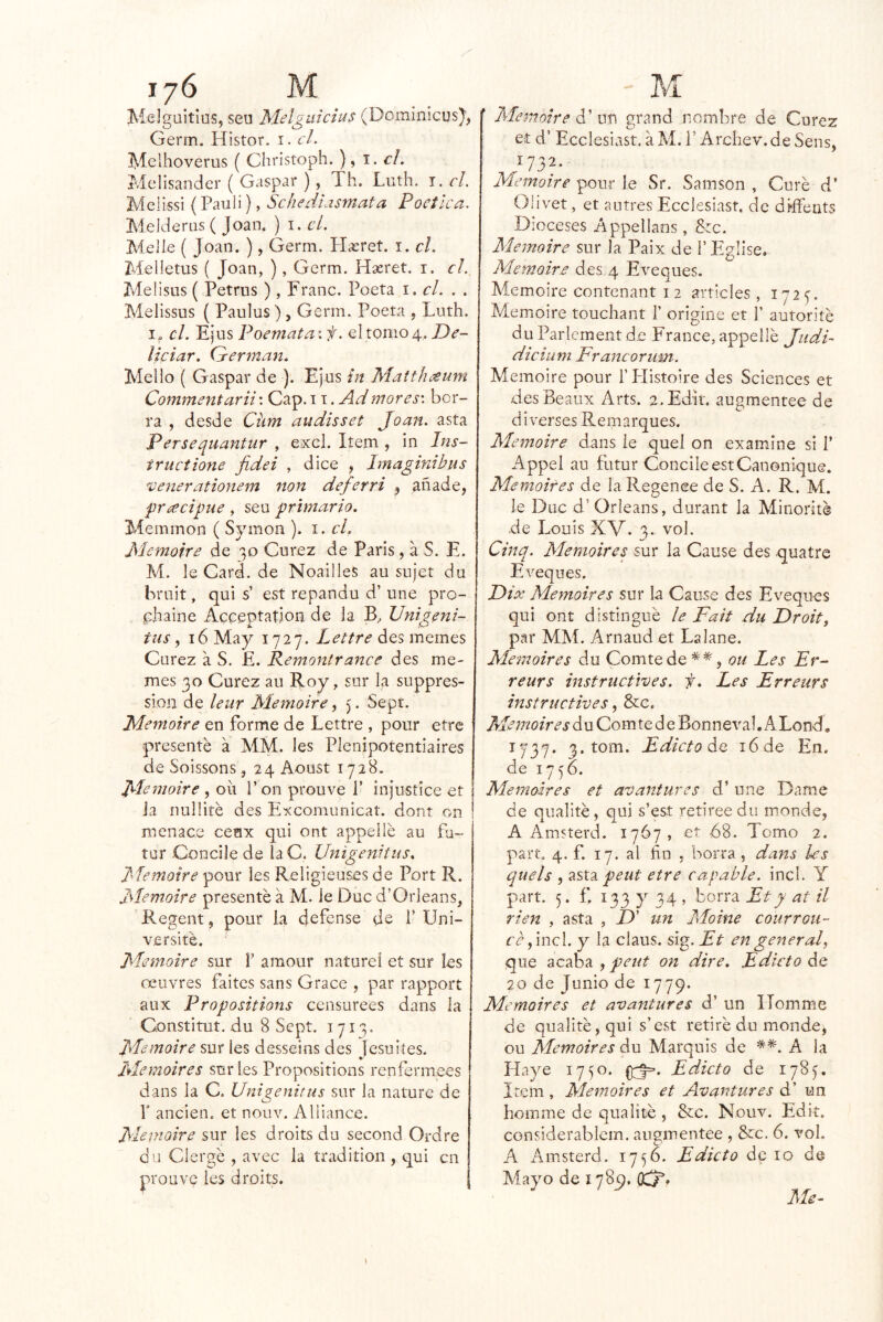 Melgüitius, seu Melguicius (Dominícus), Germ. Histor. i. cL Melhoverus ( Christoph. ) ^ 1. el, Melisander ( Gaspar ), Th. Lnth. i. el. Melissi (Paul i), Schediasmata Poética. Meideriis ( Joan. ) i. el. Melle ( Joan. ), Gerni. PIxret. i. el. Melletus ( Joan, ), Germ. Hseret. i. el. Meüsus ( Petrus ), Franc. Poeta 1. el. . . Melissus ( Paulos), Germ. Poeta , Luth. el. Ejus Poemataif. el tomo 4. De- ¡ieiar. (yerman. Mello ( Gaspar de ). Ejus in Matth^um Commentarii'. Cap. 11. Admores', ber- ra , desde Clim avidisset Joan, asta Persequantur , excl. Item , in Ins- iructione fidei , dice , Imaginibus 'veííeratiojiem non deferri , añade, pracigne, seu primario. Memmon ( Symon ). i. el, Memoire de 30 Curez de Paris, a S. E. M. le Card. de Noailles au sujet du bruit, qui s’ est repandu d’ une pro- : chaine Acceptation de la B, Unigeni- tus, 16 May 1727. Lettre des mernes Curez a S. E. Pemontrance des me- mes 30 Curez au Roy, sur la suppres- sloii de leiir Memoire, 5. Sept. Memoire en forme de Lettre , pour etre presenté a MM. les Plenjpotentiaires de Soissons, 24 Aoust 1728. Memoire , ou Pon prouve 1’ injustice et j Ja nulliré des Excomunicat. dont on í menace ceax qui ont appelié au fu- tur Concile de laC. Unigenitus. Memoire pour les Religieuses de Port R. Memoire presenté a M. le Duc d’Orleans, Regent, pour la defense de f Uni- versité. Memoire sur 1’ amour natureí et sur les oeuvres faites sans Grace , par rapport aux Propositions censurees dans la Constituí, du 8 Sept. 1713. Memoire sur les desseins des Jesuiíes. Memoires sur les Propositions renfermees dans la C. Unigenitus sur la nature de r anclen, et nouv. Aliiance. Memoire sur les droits du second Ordre du Clergé , avec la tradition , qui en prouve les droits. Memoire P \sx\ grand nombre de Curez et d’ Ecelesiast. á M. i’ Archev.de Sens, Memoire pour le Sr. Samson , Curé d’ Olivet, et autresEcelesiast. de dhFents Dioceses Appellans, &c. Memoire sur la Paix de l’Eglise, Memoire des 4 Eveques. Memoire contenant 12 arricies, 172^. Memoire touchant 1’ origine et f autorité du Parlcment de France, appelié Judi- diciu m Fra ncorum. Memoire pour l’PIistoire des Sciences et desBeaux Arts. a.Edit. augmentee de di verses Remarques. Memoire dans le quel on examine si f Appel au futur Concile est Canonique. Memoires de laRegence de S. A. R. M. le Duc d’ Orleans, durant la Minorité de Louis XV. 3. vol. Cinq. Memoires sur la Cause des quatre Eveques. Dix Memoires sur la Cause des Eveques qui ont distingué le Fait du Droit, par MM. Arnaud et La lañe. Memoires du Comtede*^, ou Les reurs instriictives. f. Les Erreurs instructives, &c. Memoire Comte de Bonneval. ALond, 1737. 3. tom. Edictoáo. i6de En. de 1756. Memoires et avantures d’ une Dame de qualité, qui s’est retiree du monde, A Amsterd. 1767, et 68. Tomo 2. part. 4. f. 17. al fin j borra , dans les quels , asta peut etre capable, incl. Y part. 5. f. 133 y 34 5 borra Et y at il rien , asta , £>’ un Moine courroti- r¿r,inci. y la claus. si^.Et engeííeral, que acaba , on dire. Edicto áQ 20 de Junio de 1779. Memoires et avantures d’ un ITomme de qualité, qui s’est retiré du monde, ou Memoires du Marqnls de A la Playe 1750. Edicto de 178^. Item, Memoires et Avantures d’ un homme de qualité , &c. Nouv. Edií. considerablcm. augmentee , &:c. 6. vol. A Aiusterd. 1756. Edicto de 10 de Mayo de 178^9, 07/^, Me-