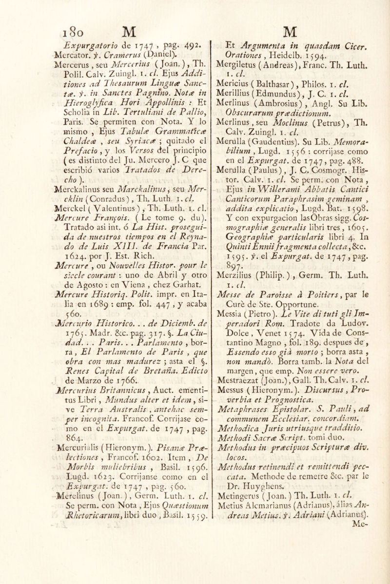Expurgatorio de 1747 » P^g- 492» Mercator. f. Cramerus (Daniel). Mercerus, seu Mcrcerius ( Joan.), Th. Polil. Calv. Z uingl. I. el. Ejus Addi- tiones ad Thesaurum LingUí^e Sanc- t¿e. f. in Sanctes Pagntno. Idot^e in Elieroglpfica Hori Appollinis : Et Scholia in Lib. Tertidiani de Pallio,, Paris. Se permiten con Nota. Y lo mismo , Ejus Tabula Grammaficce Chaldece , sen Syriac^ ; quitado el Prefacio , y los 'Versos del principio ( es distinto del Jii. Mercero J. C que escribió varios Hratados de Dere- cho ). Merekalinus seu Marckalinus ^ seu Mer- cklin (Conradus), Th. Luth. i. el. Merckel ( Valentinus ) , Th. Luth, i . el.* JMercure Fran^ois. ( Le tome 9. du). Tratado asi int. ó La Hist. prosegui- da de nuestros tiempos en el Reyna- do de Luis XIIL de Francia Par. 1624. por J. Est. Rich. Mercure , ou Nouvelles Histor. pour le síecle couraítt : uno de Abril y otro de Agosto : en Viena , chez Garhat. Mercare Historiq. Polit. impr. en Ita- lia en 1689 : emp. fol. 447 , y acaba 560. Mercurio Histórico. . . de Diciemb, de 1765. Madr, 8cc. pag. 317. §. La Ciu- dad. . . Paris. . . Parlamento , bor- ra , El Parlamento de Paris , que obra con mas madurez ; asta el §. Renes Capital de Bretaña. Edicto de Marzo de 1766. Mercurius Britannicus , Auct. ementi- tus Libri, Miindiís alter et idem , si- ve Perra Anstralis , antehac sem- per incógnita. Francof. Corríjase co- mo en el Expurgat. de 1747 , pag. 864. Mercurialis (Hieronym.). Pisante Pr¿€- hetiones , Francof. 1602. Item , De Mor bis mulle bribiis , Basii. 1596. Lugd. 1623. Corríjanse como en el Expurgat. de 1747 , pag. 5Ó0. -Merelinus (Joan.), Germ. Luth. i. el. Se perm. con Nota , Ejus Qua;stionum RhetoricarumiY\hú dúo ,Basii. 1559. Et Argumenta in quasdam Cicer, Orationes, Heidelb. 1594. Mergiletus (AndreasjjFTanc. Th. Luth. I. el. Mericius ( Balthasar) , Philos. i. el. Merillius (Edmundus) , J. C. i. cL Merlinus (Ambrosius), Angl. Su Lib. Obscurarum prcedictionum. Merlinus, seu Moclinus (Petrus), Th. Calv. Zuingl. I. el. Merulla (Gaudentius). Su Lib. Memora^ bilium , Lugd. 1556 : corríjase como en el Expurgat. de 1747, pag. 488. Merulla (Paulus), J. C. Cosmogr. His- tor. Calv. 1. el. Se perm. con Nota, Ejus in Willerami Abbatis Cantici Canticoriim Paraphrasim geminam , addita explicatio , Lugd. Bat. 1598. Y con expurgacion las Obras sigg.Coj- mographice generalis libri tres, 160^, Geographiíe particularis libri 4. In QuintiEnniifragmenta collecta, &c. I 9 5. el Expurgat. de 1747 , pag. ^97; Merzilius (Philip,), Germ. Th. Luth. 1. el. Messe de Parotsse a Poitiers, par le Cure de Ste. Opportune. Messia (Pietro). Le Vite di tuti gli Im^ per ador i Rom. Tradote da Ludov. Dolce , Venet 1574. Vida de Cons- tantino Magno , fol. 189. después He , Essendo esso gia morto ; borra asta , non mando. Borra tamb. la EJota del margen, que emp. Non essere vero. Mestraezat (Joan.),Gall. Th,Calv. i. el. Messus (Hieronym.). Discursus , Pro- verbia et Prognostica. Metaphrases Epistolar. S. Pauli, ad communem Ecelesiar. concordiam. Methodica Juris utriusque tradditio. Methodi Sacree Script. tomi dúo. Methodus in preecipuos Scriptura div. locos. Methodus retinendi et remittendi pcc-^ cata. Methode de remetre &c. par le Dr. Huyghens. Metingerus (Joan.) Th. Luth. i. el. Metius Alemarianus (Adrianus), alias dreas Metius. ii. Adriani (Adrianus). Me-
