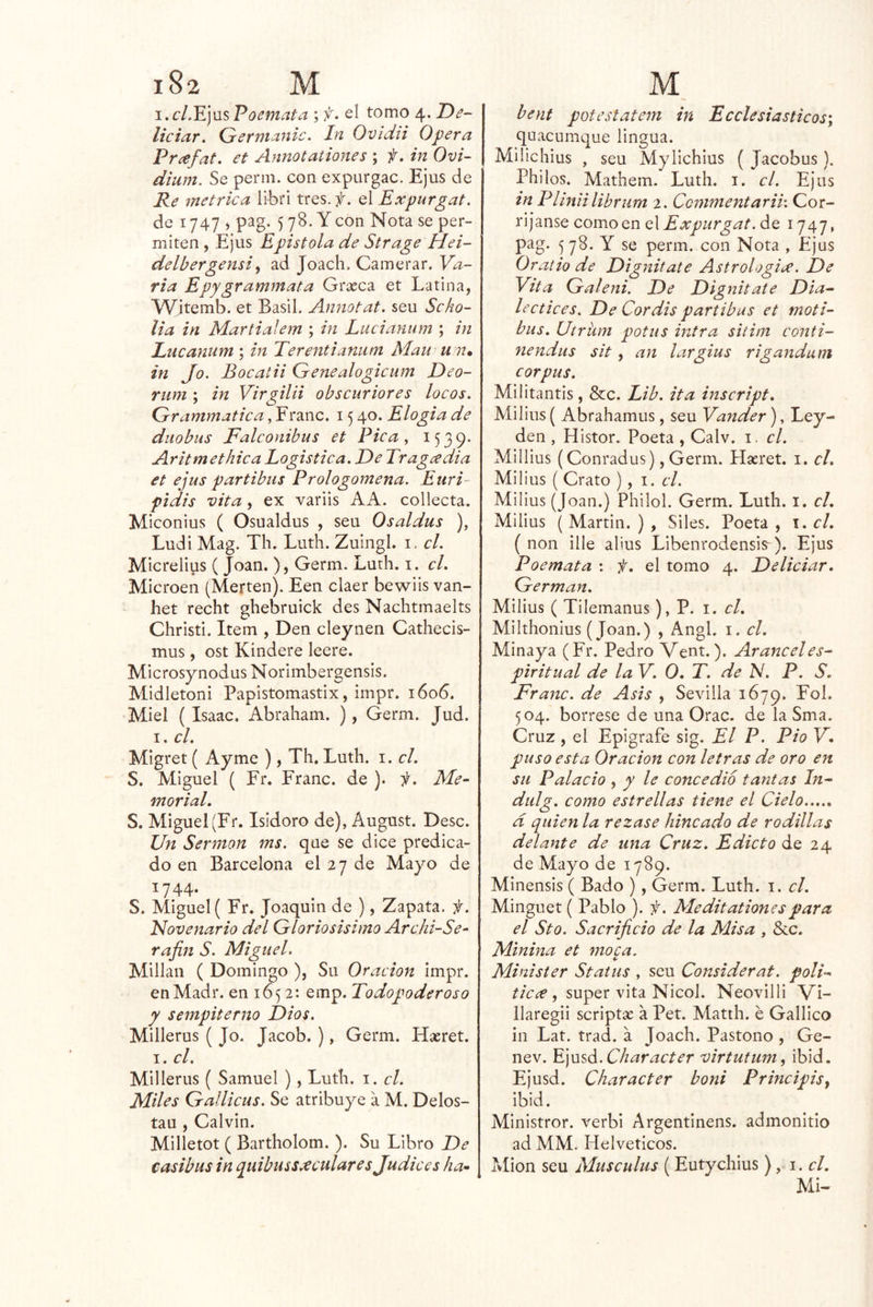\.cL^]MsPoemata ; f. el tomo 4. Z)^- liciar. (jerniaiiic. In Ovidii Opera Pr¿efat, et Annotationes ; f. in Ovi- dium. Se penn. con expurgac. Ejus de Re métrica libri tres.#, el Expurgat. de 1747 ) pag. 5 78. Y con Nota se per- miten 5 Ejus Epístola de Strage Hei- delbergensi^ ad Joach, Camerar. Va- ria Epygrammata Grseca et Latina, Witemb. et Basil. Annotat. seu Scho- lia in Martialem ; in Lucianum ; in Lucanum ; in Terentianiim Mau u n» in Jo. Bocatii Genealogicum Deo- rum ; in Virgilii obscuriores locos. Grammatica, Franc. 15 40. Elogia de diiobus Falconibus et Pica ^ ^539* Aritmethica Logística. De Tragedia et ejus partibus Prologomena. Euri~ pidis vita, ex variis AA. collecta. Miconius ( Osualdus , seu Osaldus ), Ludi Mag. Th. Luth. Zuingl. i. el. Micrelius ( Joan. ), Germ. Luth. i. el. Microen (Merten). Een claer bewiis van- het recht ghebruick des Nachtmaelts Christi. Item , Den cleynen Cathecis- mus, ost Kindere leere. Microsynodus Norimbergensis. Midletoni Papistomastix, impr. 1606. Miel ( Isaac. Abraham. ), Germ. Jud. I. el. Migret ( Ayme ), Th, Luth. i. el. S. Miguel ( Fr. Franc. de ). f. Me- morial, S. Miguel (Fr. Isidoro de), August. Dése. Un Sermón ms. qae se dice predica- do en Barcelona el 27 de Mayo de 1744. S. Miguel ( Fr. Joaquín de ), Zapata. #. Novenario del Gloriosísimo Archi-Se- rajin S. Miguel. Millan ( Domingo ), Su Oración impr. enMadr. en 1652: emp. Todopoderoso y sempiterno Dios. Millerus ( Jo. Jacob. ), Germ. Haeret. I. el. Millerus ( Samuel ), Luth. i. el. Miles Gallicus. Se atribuye a M. Delos- tau , Calvin. Milletot ( Bartholom. ). Su Libro De casibus in quibuss.^cularesjudices ha* bent potestatem in Eeelesiasticos\ quacumque iingua. MÜichius , seu Mylichius ( Jacobus ). Philos. Mathem. Luth. i. el. Ejus in Plinii lib] ^‘um 2. Commentarih Cor- ríjanse como en q\ Expurgat. de 1747, pag. 578. Y se perm. con Nota , Ejus Oraíio de Dignitate Astrologix. JDe Vita Galeni. De Dignitate Dia^ lectices. De Cordis partibus et moti- bus, Utrkm potus intra sitim conti- nendus sit, an largius rigandum Corpus. Militantis, &c. Lib. ita inscript, Milius ( Abrahamus, seu Vander), Ley- den , Histor. Poeta, Calv. i. el. Millius (Conradus), Germ. Hseret. i. el. Milius ( Grato ), i. el. Milius (Joan.) Philol. Germ. Luth. i. el, Milius (Martin.), Siles. Poeta, \.cl, ( non ille alius Libenrodensis-). Ejus Poemata : f, el tomo 4. Deliciar, Germán. Milius ( Tilemanus), P. i. el, Milthonius (Joan.) , Angl. i. el. Minaya (Fr. Pedro Vent.). Aranceles- piritual de la V. 0, T. de N. P. S. Franc. de Asis , Sevilla 1679. 504. bórrese de una Orac. de la Sma. Cruz, el Epígrafe sig. El P. Pió V, puso esta Oración con letras de oro en su Palacio , y le concedió tantas In- didg. como estrellas tiene el Cielo d quien la rezase hincado de rodillas delante de una Cruz. Edicto de 24 de Mayo de 1789. Minensis ( Bado ), Germ. Luth. i. el. Minguet ( Pablo ). f. Meditationespara el Sto. Sacrificio de la Misa , &c. Minina et moca. Minister Status , seu Considerat. poli- ticce , super vita Nicol. Neovilli Vi- llaregii scriptse a Pet. Matth. é Galllco in Lat. trad. á Joach. Pastono , Ge- nev. K]\xsá.Character virtutum^ ibid. Ejusd. Character boni Principisy ibid. Ministror. verbi Argentinens. admonitio ad MM. Helvéticos. Mion seu Museulus (Eutychius ), i. el, MU