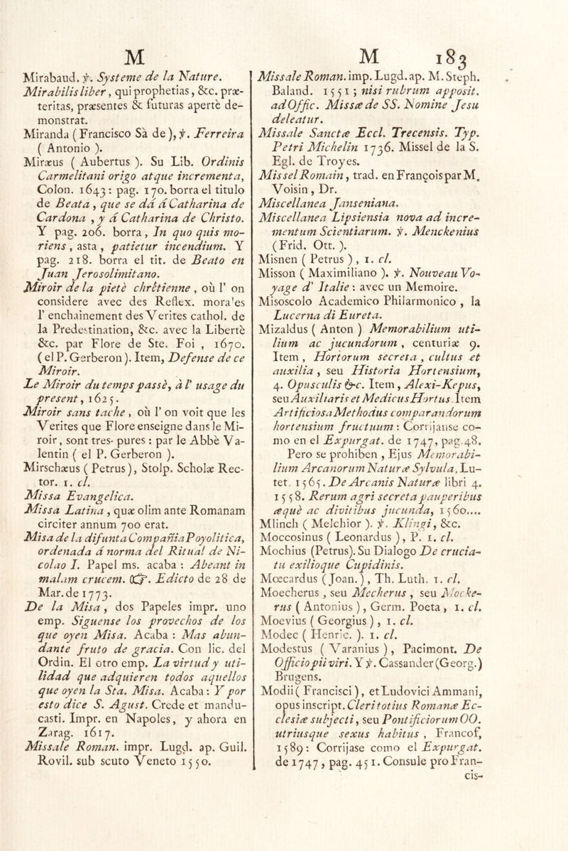 Mirabaud. f. Systeme de la Natiire. Mirabilis líber, qui prophetias, &c. prac- teritas, presentes & futuras aperte de- monstrat. Miranda (Francisco Sá deFerreira ( Antonio ). Mirasus ( Aubertus ). Su Lib. Ordinis Carmelitani origo atqiie incrementa^ Colon. 1643; pag. 170. borra el titulo de Beata , que se dd dCatharina de Cardona , y d Catharina de Christo, Y pag. 206. borra, In quo qiiis mo- riens , asta , patietur incendium, Y pag. 218. borra el tit. de Beato en Juan Jerosolimitano. Miroir de la píete chretienne , oíi 1’ on considere avec des Reflex. mora'es r enchainement des Verites cathol. de la Predestination, Stc. avec la Liberté &c. par Flore de Ste. Foi , 1670. ( el P. Gerberon). Item, Defense de ce Fliroir. Le Mir oir du temps passe^ a V usage du present ^ 162 5. Miroir sans tache , oíi V on voit que Ies Verites que Flore enseigne dans le Mi- roir, sont tres- purés: par le Abbé Va- lentín ( el P. Gerberon ). Mirschaíus ( Petrus), Stolp. Scholse Rec- tor. I. el. Missa Evangélica, Missa Latina , qux olim ante Romanam circiter annum 700 erat. Misa de la difunta CompaniaPoyolitica, ordenada d norma del Ritual de Ni- colao I. Papel ms. acaba : Abeant in malam crucem. OCj. Edicto de 28 de Mar.de 1773. Fe la Misa, dos Papeles impr. uno emp. Sígnense los provechos de los que oyen Misa. Acaba : Mas abun- dante fruto de gracia. Con lie. del Ordin. El otro emp. La virtud y uti- lidad que adquieren todos aquellos que oyen la Sta, Misa. Acaba: Y por esto dice S. Agust. Crede et mandu- casti. Impr. en Ñapóles, y ahora en Zarag. 1617. Missale Román, impr. Lugd. ap. Guil. Rovil. sub scuto Véneto 1550. Missale Román, imp. Lugd. ap. M. Steph. Baland. 1551; nisi rubrum apposit, adOffie. MisSíede SS. Nomine Jesu deleátur, Missale Sanctee Ecel, Trecensis, Typ, Petri Michelin 1736. Missel de la S. Egl. de Troyes. MisselRomain y trad. enFran^oisparM. Voisin, Dr. Miscellanea Jaiiseniana, Miscellanea Lipsiensia nova ad incre^ mentum Scienúarum, f, Menckenius (Frid. Ott. ). Misnen ( Petrus ) , i. el, Misson ( Maximiliano ). f. Nouveau Vo^ yage d' Jtalie: avec un Memoire. Misoscolo ilcademico Philarmonico , la Lucerna di Eureta. Mizaldus ( Antón ) Memorabilium utN lium ac jucundorum , centuria; p. Item , Horiorum secreta , cultus £t auxilia , seu Historia JJortensiuniy 4. Opusculis 6'C. Item, Alexi-KepuSy sqwAuxUtaris et MedicusHortusdxQm ArtificiosaMethodus comparandorum hortensium fructuum : Corrijanse co- mo en el Expurgat. de 1747, pag.48. Pero se prohíben , Ejus Mentorabí- lium Arcanorum Naturce Sylvulajxx- tet.. 15 . Fe Are anís Naturas libri 4, 15^8. Rerum agri secreta pauper i bus requb ac divitibus jucunda, 1560.... Mlinch ( Melchior ). f. Klhigi, &c. Moccosiiius ( Leonardus ), P. i. el. Mochius (Petrus). Su Dialogo De cruda* tu exilioque Cupidinis. Moecardus (Joan.), Th. Luth. i. el. Moecherus, seu Mecheras , seu Moche* rus ( Antonios ), Germ. Poeta , 1, el, Moevius ( Georgius), 1. el. Modec { Henric. ), i. el, Modestos ( Varanius), Pacimont. Fe OJpciopiiviri.Y f. Cassander(Georg.) Brugens. Modii( Francisci), etLudovici Ammaní, opus inscript. Clerifotitis Romanee Ec- ele si ¿e subjecti, seu Poniificiorum 00. utriusque sexus habitas , Francof, 1589: Corríjase como el Expurgat, de 1747 , pag. 451. Consule proFran- cis-