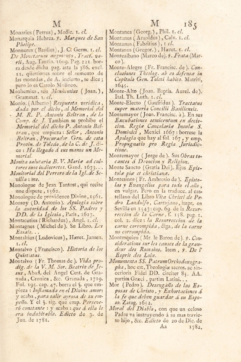 Monarius (Petrus) , Medie. T, cl^ Monarquía Hebrea, Marques de San Pheíijje. Moniierus (Basilius), J. O. Germ. i. el. De Monetarum augmento , Tract. va- rii, Aug. Taurin. 1Ó09. Pag. 221. bor- ra desde dicha pag. asta la 3?,6. excl. II. qüestiones sobre el aumento de las monedas, de A. incierto , se dice ; pero lo es Carolo Molí neo. Monhemiüs, seu MenJicmius ( Joan. ) , Grammat, i. el. Monio. (Alberto) Respuesta verídica , dada por el dicho, al Memorial del ' M. R. P» Antonio Beltran , de la Comp. de J, También se prohibe el Memorial del dicho P, Antonio Bel- tran , que empieza ; Señor , Antonio Beltran , Procurador Gen. de esta Provin. de Toledo de J. di- ce : Ha llegado d sus manos un Me- morial- Mónita salutaria B. V. Marice ad cul- tores sitos indiscretos. Gand. 1673.. . Monitorial del Perrero de la Jgl. de Se- villa : ms. Monologue de Jean Tantost, qui recite une dispute , 1562. Monologue de providence Divine, i p6i. Monroy (D. Antonio). Apología sobre la autoridad de los SS. Padres y DD. de la Iglesia , Paris, 1627. Montacutius ( Richardus), Angl. i, el. Montagnes ( Michel de). Su Libro. Les Essais. . . Montaltius (Ludovicus), Hseret, Jansen, I. cL Montalvo (Francisco). Historia de los Qiiietlstas. Montalvo ( Fr. Thomas de ). Yida pro- dig.de la V.M. Sor. Beatriz de Je- sús , Abad, del Angel Cust. de Gra- nada , Crónica , &c. Granada , 1719. PM!. 195. cap. 47. borra el %. que em- pieza : Inflamada en el Divino amor: y acaba ,para salir ay ros a de su em- peña. Y el §. sig, que emp. Perseve- ró constante ; y acaba : que d ella le era indubitable. Edicto de 3. de Jun. de 1781. M iS^ Montaiiea (Georg.), Pliií. i. el. Aíontanus ( Arnoldus), Calv. i. el. Montanus ( Fabritius), i e/. Montanos (Gregor.) , H^ret. i. el. Monteaibano (Marco de). Frata (Aíar- co). Monte-Alegre (Fr. Francisc. de). Con- clusiones Theolag. ab eo defensce in Capitulo Gen. Toleti habito. Matritij 1645. Monte-xMto (Joan. Baptis, Aurel. de), Ital. Th. Luth. I. el. Monte-Electo ( Gaufridus ). Tractatus super materia Concilii Basiliensis. Montemayor (Joan. Francisc. a). En sus Excubationes semicentum .ex decis- sion. Regice Cancelari¿e Insulte S. Dominici , Mexici 1667 ' bórrese la Apologia que hay al fol, 167 , y emp. Propugnatio pro Regia Jurisdic- tione. Montemayor ( Jorge de ). Sus Obras to- cantes d Devoción y Religión. Monte Sancto (Gratia Dei). Ejas Epis- tolx piíC et christianre. Montesinos ( Fr. Ambrosio de ). Epísto- las y Evangelios para todo el año , en vulgar. Pero en la traduce, al cas- tellano del Libro Vita Christi de Pe^ dro Landulfo , Cartujano, impr, eti Sevilla en 15 43 : cap. 69. de la Resur- rección de la Carne y f. 1^8. pag. i. col. 2. dice : la Resurrección de la carne corrompida , diga, de la carne no corrompida. Montesquieu ( Mr le Barón de), f. Con- si derations sur les causes de lagran- deur des Romains. Item , f. De /’ Esprit des Loix. Monumenta SS. PatrumOrthodoxogra- pka, hoc est,Thcolog¡a2 sacros, ac sin- ceriorls Pddei DD. circiter 85. AA. partim Graeci , pai'tim Latinó . . Mor (Pedro). Desengaño de las Es- posas de Christo , y Exhortaciones d la fe que. deben guardar d su Espo- so. ^arag. 1652. Moral del Diablo, con que un celoso Padre va instruyendo á su mas travie- so hijo , &c. Edicto de 20 de Dic. de Aa 1782.