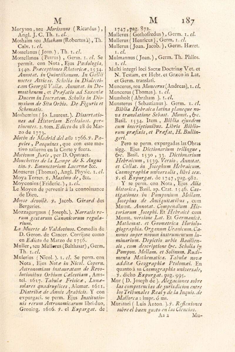 Moryson , seu Morisomis ( Ricardus), Angl. J. C. Th. i.J. Aíoshaim seu Mosham (Robertusa), Th. Calv. I. el. Mosselanus ( Joan,) , Th. i. el. Mosselianus (Petrus) , Gerra. i. cL Se permir. con Nota , Ejus Pcedologia, 15 40. Pr ace pilones Rhef orica ,1534. Annotat. in Qiiintilianum. Jn Gellii noctes Atticas. Scholia in Dialecti- cam Greorgii Vedla. Annotat. in De- mosthenem , et Prafatio ad Saxonia Diicem in Isocratem. Scholia in Dio- nystum de Situ Orbis. De Figuris et Sckematis. Moshemius (Jo. Laurent.). Dissertatio- nes ad Hdstoriam Ecelesiast. per- tinentes. i.tom.Edicto de 28 de Mar- zo de 1773^ Motin de Madrid del año i'jGG.f. Pa- peles , Pasquines , que con este mo- tivo salieron en la Corte y fuera. Motivum Juris , per D. Opstraet. Moiichettes de la Lampe de S. Augus tin. f. Emunctorium Lucerna 5<c. Mouserus (Thomas), Angl. Physic. i. el. Moya Torres, ii. 'Máximo de, &c, Moyconius(P'rideric.) , i.cl. Le Moyen de pervenir á la connoissance de Dieu. Moyse devoile. f. Jacob. Q-irard des Bergeríes. Mozzagurgnus (joseph.). Narratio re-\ rum gestarum Canojiicofum regiila- rium. La Muerte de Valdovinos. Comedia de. O. G eron. de Cáncer. Corríjase como j en Edicto de Marzo de 1756. Muller, seu Müll^us (Balthasar) , Germ, Th. I. el, Mulerius ( Nícol.). i, el. Se perm. con Nota , Ejus Fofa in Fieol. Copern. Astronomiam instaurátam de Revo- lutionibus Orbium Calestiam , Ams- tel. 1617. Tabula Frisica , Luna- solares quadruplices , AlQm2LT. róii. Diatriba de Anuís A^rabicis. Y con I expurgad, se perm. Ejus Institutio- i nis rerum Astronomlcarum libriduo, Groning. lóió. í. el Expargat. de , 1747 ,pag. 872. Mullerus ( Gothofredus) , Germ. i. el. Mullerus ( Henricus), Germ. i. el. Mullerus (Joan. Jacob.), Germ. H^ret. I. el. Mulmannus (Joan.) , Germ. Th. Pliilos. I. el. Multi integri loci Sacrx Doctrin^Met. et N. Testam, ex Hebr.et Grteco In Lat. et Germ. translati. Muncerus, seu Afuneerus(Andte^s), i. el. Muncerus (Thomas). i. el. Munsliolt ( Abraham ). í.el. Munsterus ( Sebastlanus). Germ. 1. el. Biblia Flebraica latina planeque no- va translatione Sebast. Munst., b^c. Basil. 1534. Item , Biblia ejusdem cum inscriptionibus. Libris Biblio- rum prafíxis yCt Prafat.H.Bullin- geri. Pero se perm. expurgadas las Obras sigg. Ejus Dictionarium trilingüe , '■brc. Basil. 1530 , 33. Dictionarium Flebraicum , 1539. , Annotat. et Collat. in Josephum Hebraicum. Cosmographia unlversalis , libri sex. f. el Expurgat. de 1747 >pag. 982. Y se perm. con Nota , Ejus Alia histórica yVMil, 1546. Cas- tigationes in Pomponíum Alellam. Josephus de Anliquitatibus j cum Munst. Annotat. Conipendium Ilis- toriarum Josephi. Et Flebraice cum Munst. versione L^at. Et Germanicé. Aíathemat. et Geométrica Horiolo- giographia. Organum Uranicum. Cá- nones su per novum instrumentmn lii- minarium. Depictio urbis Basilien- sis , cum descriptione brc. Scholia in Pompan. Mellam. et Solinum. Rudi- menta Aíai¡temática. Tabula nova addita Geographia Ptolomai. En quanto a su Cosmographia universales f. dicho Expurgat. pag. 995. Mnr ( D. Joseph de ). Alegac iones sobre las competencias dequrisdicion entre los Tribunales Real y de la Inquis. de Mallorca : impr. d ms. Muratbri ( Luis Antón. ).f. Reflexiones sobre el buen gusto en las Ciencias.