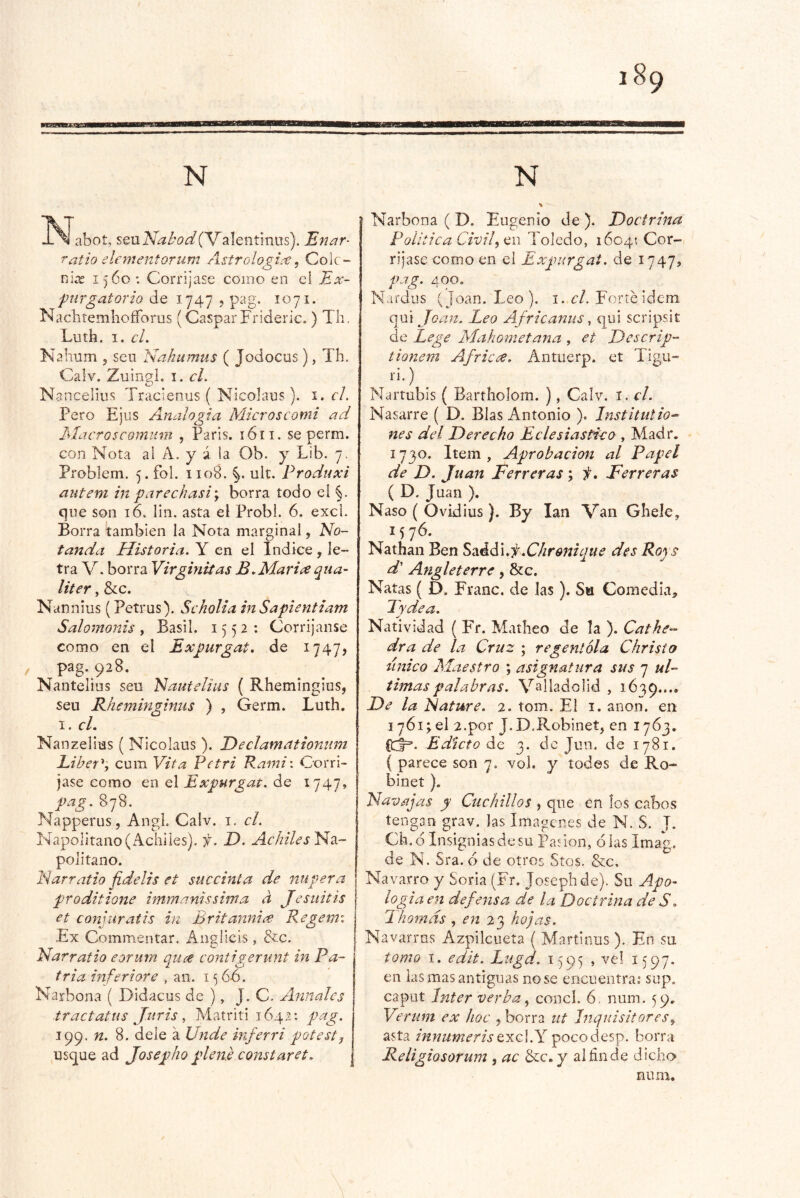 -^^abot, sen^^íaí/^Valentinus). Enar- Tatio elf mentorí¿m Astrologi^e, Colc- ni^ 1560: Corríjase como eo el Ex- purgatorio de 1747 j pag. 1071. NaclitemhofForus (Gaspar Frideric.) Th, Luth. I. cL Kalium 5 sen Nahumus ( Jodocus), Th. Calv. ZuingL i. cL Nancelius Tracienus ( Nicolaus). i. el. Pero EjiíS Analogía Microscomi ad dlacroscomum , París. 1611. se perm. con Nota al A. y á la Ob. y Lib, 7. Problem. 5. fol. 1108. %. ult. Produxi atiteni in parechasiy borra todo el §. que son 16. lín. asta el Probl. 6. excl. Borra Cambíen la Nota marginal, No- tanda Historia. Y en el Indice , le- tra V. borra Virginiías B. Maride qua- liter, &c. Nannius (Petrus), Scholia inSapientiam Salomonis, Basil. 1552; Corríjanse como en el Expurgat. de 1747, pag. 928, Nantelius sen Nautelius ( Rhemingius, seu Rhemin^inus ) , Germ. Luth. I. cL Nanzelius ( Nicolaus ). Declamationum Liber^', cum Vita Petri Rami\ Corrí- jase como en el Expurgat. de I747^ pag. 878. Napperus, Angl. Caiv. i. el. Napolitano (Achiles), f. D. Achiles Na- politano. Narratio fidelis et succinta de ntipera proditione immanissima d Jesiiitis et comuratis in Britanuiré Regemi Ex Commentar. Ánglicis , &c. Narratio eorum qure contigerunt in Pa- tria inferiore , an. i <5 66. Narbona ( Didacus de ), J. C. Anuales tractatus J.itris ^ Matriti 1642: pag. 199. n. 8. dele á Unde inferri potest^ usque ad Josepho plene constaret, ^ Narbona ( D. Eugenio de ). Doctrina Política Civil^cn Toledo, 16045 Cor- ríjase como en el Expurgat. de 1747, pag. 400. Nardus (Joan. Leo), i. Forte ídem qui Joan. Leo Africanus, qui scripsit de Lege Mahometana , et Descrip- tionem Africre. Antuerp. et Tigu- li.) ^ Nartubís ( Bartholom. ), Calv. i. el. Nasarre ( D. Blas Antonio ). Institutio^ nes del Derecho Eclesiástico , Madr. 1730. Item , Aprobación al Papel de D. Juan Ferreras \ f, Ferreras ( D. Juan ). Naso ( Ovidius). By lan Van Ghele^ 1576. Nathan Ben Saéd'uf.Chronique des Roys d' Angleterre, &c. Natas ( D. Franc. de las). Sa Comedia^, Tydea. Natividad ( FY. Matlieo de la ). Catke-- dra de la Cruz ; regentóla Christo tínico Maestro ; asignatura sus 7 ul- timas palabras. Vallado lid , 1639.... De la Ñature. 2. tom. El i. anón, en 1761; el 2.por J.D.RobineC en 1763. Edicto de 3. de Jun. de 1781. ( parece son 7. vol. y todes de Ro- binet ). Navajas y Ctichillos , que en los cabos tengan grav. las Imágenes de N. S. J. Ch.d Insignias de su IFadon, olas Imag. de N. Sra. ó de otros Stos. &c. Navarro y Soria (Fr. Josephde). Su Apo-- logia en defensa de la Doctrina de S. Thomds, en 23 hojas. Navarros Azpilcueta ( Martinus ). En su tomo I. edit. Lugd. 1595 , vel 1597. en las mas antiguas no se encuentra: sup. caput Inter verba ^ concl. 6, num. 59. Verum ex hoc y borra ut Inquisitoresy asta innumeris qxc\.Y pocodesp. borra Religiosorum , ac &:c. y alñnd'e dicho