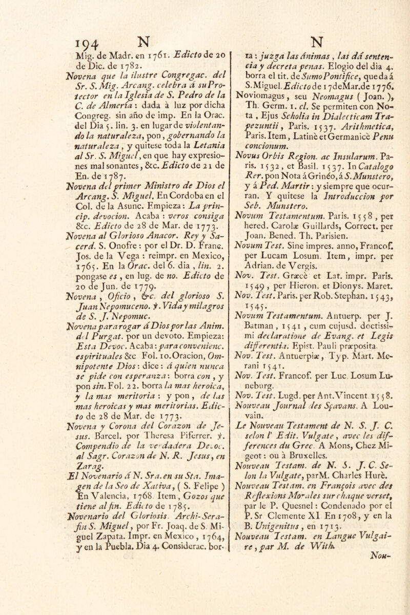 Mig. de Madr. en 1761. Edicto de 20 de DIc. de 1782. Novena que la ilustre Congregue, del Sr. S.Mig. Arcan^. celebra d su Pro- tector en la Iglesia de S. Pedro de la C. de Almería ; dada á luz por dicha Congreg. sin año de imp. En la Orac. del Dia 5. lin. 3. en lugar de violentan- do la naturaleza.^ pon, gobernando la naturaleza , y quítese toda la Letanía al Sr, S, Miguel, en que hay expresio- nes mal sonantes, &c. Edicto de 21 de En. de 1787. Novena del primer Ministro de Dios el Arcang, S. Miguel. En Córdoba en el Col. de la Asunc. Empieza: Laprin- cip. devoción. Acaba : veros consiga &c. Edicto de 28 de Mar. de 1773. Novena al Glorioso Anacor, Rey y Sa- cerd. S. Onofre: por el Dr. D. Franc. Jos. de la Vega : reimpr. en México, 1765. En la Orac, del 6. dia , lin. 2, pongase , en lug. de no. Edicto de 20 de Jun. de 1779. Novena , Oficio , é^c. del glorioso S, Juan Nepomiíceno. f. Vida y milagros de S. J. Nepomuc. Novena pararogar d Dios por las Anim, dtl Purgat. por un devoto. Empieza: Esta Devoc. paraconvenienc. espirituales &c Fol. 10.Oración, Om- nipotente Dios: dice: d quien nunca se pide con esperanza: borra con , y pon sin.¥o\. 22. borra la mas heroica, y la mas meritoria : y pon , de las mas heroicas y mas meritorias. Edic- to de 28 de Mar. de 1773. Novena y Corona del Corazón de Je- sús. Barcel. por Theresa Piferrer. ji. Compendio de la ver dadera De^oc. al Sagr. Corazott de N, R. Jesús ^ en Zarag, El Novenario d N. Sra. en su Sta. Ima- gen de la Seo de Xativa, ( S. Felipe ) EnValencia, 1768. liQva , Gozos que tiene al fin. Eduto de 1785, Novenario del Gloriosis. Archi- Sera- - fin S. Miguel, por Fr. Joaq, de S. Mi- guel Zapata. Impr. en México , 1764, y en la Puebla. Dia 4. Considerac. bor- ta : juzga las ánimas , las dd senten- cia y decreta penas. Elogio del dia 4, borra el tit. áQ Sumo Poní i fice, que da á S.Miguel.Eíif/V/í?de 17deMar.de 1776, Noviomagus, seu Neomagus ( Joan. ), Th. Germ. i. el. Se permiten con No- ta , EJus Scholia in Dialecticam Tra- pe zuntii, París. 1537. Arithmetica, París.Item, LatinéetGermanicé Penii concionum, Novus Orbis Región, ac Insularum. Pa- rís. 1532, et Basil. 1537. Catalogo Rer, pon Nota áGrinéo, á S.Munstero, y á Ped. Mártir: y siempre que ocur- ran. Y quítese la Introducción por Seb. Munstero. Novum Testamentum. París. 1558, per hered. Carolae Guillards, Correct. per Joan. Bened. Th. Parisién. Novum Test. Sine impres. anno,Francofl per Lucam Losum. Item, impr. per Adrián, de Vergis. Nov. Test. Grsecé et Lat. impr. París. 1549 , per Hieron. et DIonys. Maret. Nov. Test, París, per Rob. Stephan. 1543, V45- Novum Testamentum. Antuerp. per J. Batman , 1541 , cum cujusd. dcctissi- mi declaratione de Evang. et Le gis dijferentia. Epist. Pauli prseposita. Nov. Test. Antuerpia:, Typ. Mart. Me- rani 1541. Nov. Test, Francof. per Luc.LosumLu- neborg. Nov. Test. Lugd. per Ant.Vincent 1558. Nouveau Journal des Sfavans. A Lou- vain. Le Nouveau Testament de N. S. J. C. selon /’ Edit. Vulgate, avec les dif- ferences du Grec. A Mons, Chez Mi- geot: ou a Bruxelles. Nouveau lestam. de N, <5. J, C. Se- lon la Vulgate, parM. Charles Huré. Nouveau Testam. en Fran^ois avec des Rejlexions Modales sur chaqué verset, par le P. Quesnel: Condenado por el P. Sr Clemente XI En 1708, y en la B. Unigenitus, en 1713. Nouveau Testam. en Langue Vulgai- re, par M, de With, Noh-