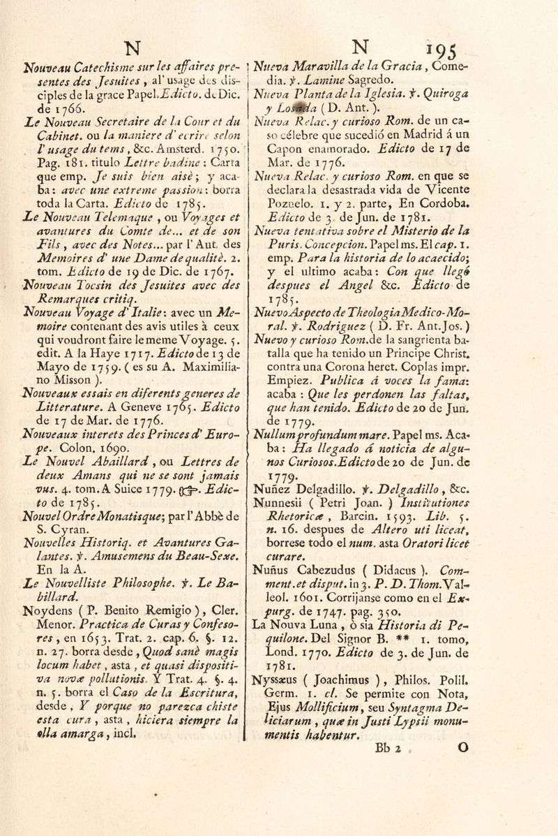Nouveau Ccitechisme sur les affaires pre- sentes des Jesuites , al’ usage des dis- ciples de la grace dicto, dcDic. de 17Ó6. Le Nouveau Secretaire de la Coiir et du Cabinet, ou la maniere d' ecrirt selon r usage du tems , &:c. Amsterd, 1750. Pag. t8i. titulo Lettrc hadine ; Carta que emp. Je suis bien aisé; y aca- ba: avec une extreme passion: borra toda la Carta. Edicto de 1785. Le Nouveau Tele maque , ou Voy ages et avantures du Comte de.., et de son Fils , avec des Notes... par l’ Aut des Memoires d' une Dame de qualité. 2. tom. Edicto de 19 de Dic. de 1767. Nouveau Tocsin des Jesuites avec des Remarques critiq. Nouveau Voq^age d' Italie; avec un Me- moire contenant des avis útiles a ceux qui voudront faire le meme Voyage. 5. edit. A la Haye 1717. Edicto de 13 de Mayo de 17 5 9. ( es su A. Maximilia- no Misson ). Nouveau X es sais en dife rents generes de Litterature. A Geneve 1765. Edicto de 17 de Mar. de 1776. Nouveaux ínter ets des P riñe es d' Euro- pe. Colon. 1690. Le Nouvel Abaillard , ou Lettres de deux Amans qui ne se sont jamais vus. 4. tom. A Suice 1779. (Xf=*. Edic- to áe 1785. Nouvel OrdreMonatisque^ par T Abbe de S. Cyran. Nouvelles Historiq. et Avantures Ga- lantes. f. Amusemens du Beau-Sexe, En la A. Le Nouvelliste PhiUsophe, f. Le Ba- billard. Noydens ( P. Benito Remigio ) , Oler. Menor. Practica de Curas y Confeso- res , en 1653. Trat. 2. cap. 6. §. 12. n. 27. borra desde , Quod sané magis locum habet, asta , et quasi dispositi- va nova pollutionis. Y Trat. 4. §. 4. n. ^. borra el Caso de la Escritura, desde , Y porque no parezca chiste esta cura , asta , hiciera siempre la 9lla amarga, incl. ] Nueva Maravilla déla Gracia, Come- I áh.f. Lamine Sagredo. ; Nueva Planta de la Iglesia, f, Quiroga y Lo^da (D. Ant.). J Nueva Re Lie. y curioso Rom. de un ca- ' so célebre que sucedió en Madrid á un Capón enamorado. Edicto de 17 de Mar. de 1776. Nueva Relac. y curioso Rom. en que se declárala desastrada vida de Vicente Pozuelo. I. y 2. parte, En Córdoba, Edicto de 3, de Jun. de 1781. Nueva tentativa sobre el Misterio de la Piiris. Concepción. Papel ms. El cap, i. emp. Para la historia de lo acaecido^ y el ultimo acaba: Con que llego después el Angel &c. Edicto Áq 1785. NuevoAspecto de Theohgia Medico-Mo- ral. f. Rodríguez ( D. Fr. Ant.Jos.) Nuevo y curioso Rom.áQ la sangrienta ba- talla que ha tenido un Principe Chríst, contra una Corona heret. Coplas impr. Empiez. Publica á voces la famai acaba : Que les perdonen las faltas^ que han tenido. Edicto de 20 de Jun. de 1779. ' Nullumprqfundum mare. Papel ms. Aca- ba : lía llegado d noticia de algu- nos Curiosos.Edicto ^^10 de Jun. de 1779. Nuñez Delgadillo. f, Delgadillo, &:c. Nunnesii ( Petri Joan. ) Insti'tutiones Rhetoricce , Barcin. 1593. ')• n. 16. después de Altero uti liceaf, bórrese todo el num. asta Oratori licet curare. Nuñus Cabezudos ( DIdacus ). Com- ment.et disput, 103. P. D. ThomTVA- leol. 1601. Corríjanse como en el Ex^ purg, de 1747. pag. 3^0. La Nouva Luna , ó sia Historia di Pe- quilone.jyA Signor B. ** 1. tomo, Lond. 1770. Edicto de 3, de Jun. de 1781. Nyssseus ( Joachimus ), Philos. PolIL Germ. i. el. Se permite con Nota, Ejus Mollificium^ seu Syntagma De- Uciarum , qu^ein Justi Lypsii monu- mentis habentur. Bb 2 O